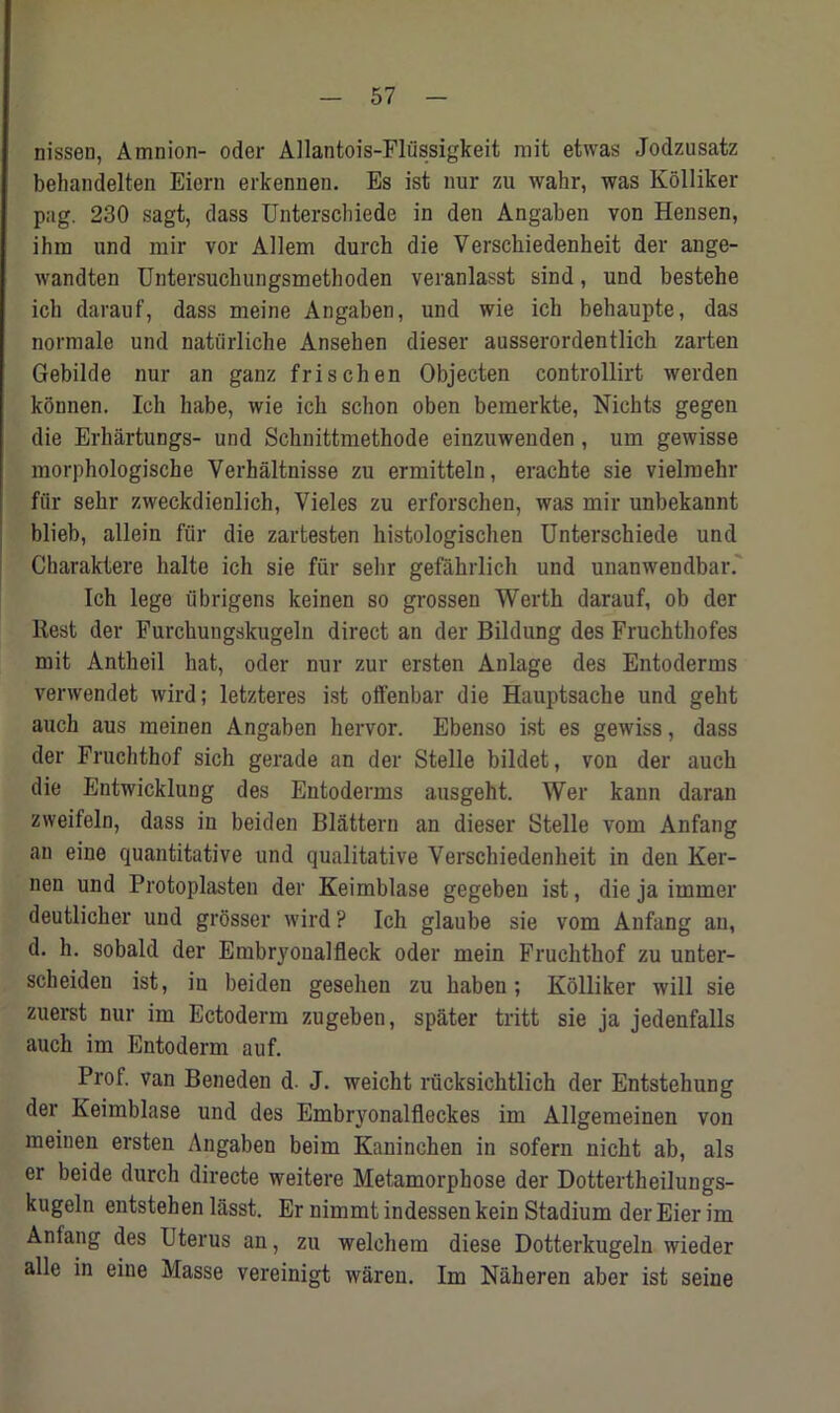 nissen, Amnion- odor Allantois-Fliissigkeit mit etwas Jodzusatz behandelten Eiern erkennen. Es ist nur zu wahr, was Kolliker pag. 230 sagt, dass Unterschiede in den Angaben von Hensen, ihm und mir vor Allem durch die Versckiedenheit der ange- wandten Untersucliungsmethoden veranlasst sind, und bestehe icli darauf, dass meine Angaben, und wie ich behaupte, das normale und natiirliche Ansehen dieser ausserordentlich zarten Gebilde nur an ganz frischen Objecten controllirt werden konnen. Ich habe, wie ich schon oben bemerkte, Nichts gegen die Erhartungs- und Schnittmethode einzuwenden , um gewisse morphologische Verhaltnisse zu ermitteln, erachte sie vielmehr fur sehr zweckdienlich, Yieles zu erforschen, was mir unbekannt blieb, allein fur die zartesten histologischen Unterschiede und Charaktere halte ich sie fur sehr gefahrlich und unanwendbar. Ich lege iibrigens keinen so grossen Werth darauf, ob der Rest der Furchungskugeln direct an der Bildung des Fruchthofes mit Antheil hat, oder nur zur ersten Anlage des Entoderms verwendet wird; letzteres ist offenbar die Hauptsache und geht auch aus meinen Angaben hervor. Ebenso ist es gewiss, dass der Fruchthof sich gerade an der Stelle bildet, von der auch die Entwicklung des Entoderms ausgeht. Wer kann daran zweifeln, dass in beiden Blattern an dieser Stelle vom Anfang an eine quantitative und qualitative Verschiedenheit in den Ker- nen und Protoplasten der Keimblase gegeben ist, die ja irnmer deutlicher und grosser wird ? Ich glaube sie vom Anfang an, d. h. sobald der Embryonalfleck oder mein Fruchthof zu unter- scheiden ist, in beiden gesehen zu haben; Kolliker will sie zuerst nur im Ectoderm zugeben, spater tritt sie ja jedenfalls auch im Entoderm auf. Prof, van Beneden d. J. weicht rucksichtlich der Entstehung der Keimblase und des Embryonalfleckes im Allgemeinen von meinen ersten Angaben beim Kaninchen in sofern nicht ab, als er beide durch directe weitere Metamorphose der Dottertheilungs- kugeln entstehen lasst. Er nimmt indessen kein Stadium der Eier im Anfang des Uterus an, zu welchem diese Dotterkugeln wieder alle in eine Masse vereinigt waren. Im Naheren aber ist seine