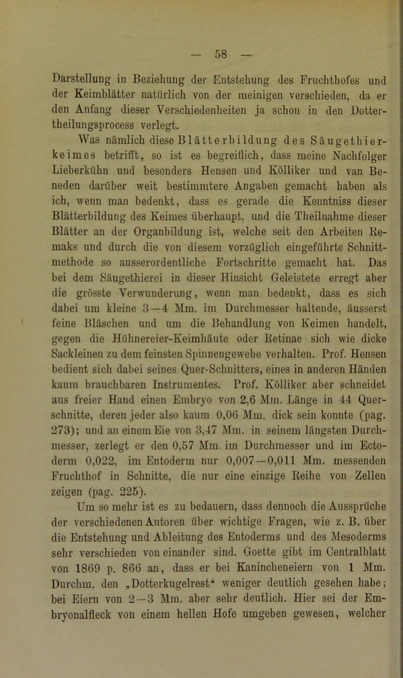 Darstellung in Beziehung der Entstehung des Fruchthofes und der Keimblatter natiirlich von der meinigen verschieden, da er den Anfang dieser Versckiedenheiten ja sclion in den Dotter- theilungsprocess verlegt. Was namlich diese Blatterbildung des Siiugethier- keimes betrifft, so ist es begreitlich, dass meine Nachfolger Lieberkiilm und besonders Hensen und Kolliker und van Be- neden daruber weit bestimmtere Angaben gemacht baben als ich, wenn man bedenkt, dass cs gerade die Kenntniss dieser Blatterbildung des Keimes uberhaupt, und die Theilnahme dieser Blatter an der Organbildung ist, welche seit den Arbeiten Re- maks und durch die von diesem vorziiglich eingefubrte Schnitt- methode so ausserordentliche Fortschritte gemacht hat. Das bei dem Siiugethierei in dieser Hinsicht Geleistete erregt aber die grosste Yerwunderung, wenn man bedenkt, dass es sieli dabei um kleine 3—4 Mm. im Durchmesser haltende, ftusserst feine Blfisehen und um die Behandluug von Keimen handelt, gegen die Hiihnereier-Keimhaute oder Retinae sich wie dicke Sackleinen zu dem feinsten Spinuengewebe verhalten. Prof. Hensen bedient sich dabei seines Quer-Schnitters, eines in anderen Handen kaum brauchbaren Instrumentes. Prof. Kiillikor aber schneidet aus freier Hand einen Embryo von 2,6 Mm. Lange in 44 Quer- schnitte, deren jeder also kaum 0,06 Mm. dick seiu konnte (pag. 273); und an einem Eie von 3,47 Mm. in seinem liingsten Durch- messer, zerlegt er den 0,57 Mm. im Durchmesser und im Ecto- derm 0,022, im Entoderm nur 0,007—0,011 Mm. messenden Fruchthof in Schnitte, die nur eine einzige Reihe von Zelleu zeigen (pag. 225). Um so mehr ist es zu bedauern, dass denuoch die Aussprtiche der verschiedenen Autoren fiber wichtige Fragen, wie z. B. fiber die Entstehung und Ableitung des Entoderms und des Mesoderms selir verschieden von einander sind. Goette gibt im Centralblatt von 1869 p. 866 an, dass er bei Kaninckeneiern von 1 Mm. Durchm. den „Dotterkugelrest“ wenigor deutlich gesehen habe; bei Eiern von 2—3 Mm. aber sehr deutlich. Hier sei der Em- bryonalfleck von einem hellen Hofe umgeben gewesen, welcher