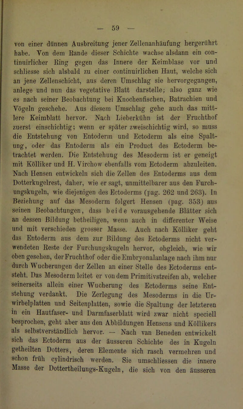 von einer diinnen Ausbreitung jener Zellenankaufung hergeriihrt habe. Yon dem Rande dieser Schichte wachse alsdann ein con- tinuirlicher Ring gegen das Innere der Keimblase vor und schliesse sich alsbald zu einer continuirlichen Haut, welche sicb an jene Zellenschicht, aus deren Umschlag sie hervorgegangen, anlege und nun das vegetative Blatt darstelle; also ganz wie es nach seiner Beobachtung bei Knocbenfischen, Batrachien und Vogeln geschehe. Aus diesem Umschlag gehe auck das mitt- lere Keimblatt hervor. Nach Lieberkiihn ist der Fruchthof zuerst einscbicbtig; wenn er spater zweischichtig wird, so muss die Entstehung von Entoderm und Ectoderm als eine Spalt- ung, oder das Entoderm als ein Product des Ectoderm be- trachtet werden. Die Entstehung des Mesoderm ist er geneigt mit Kolliker und H. Virchow ebenfalls vom Ectoderm abzuleiten. Nach Hensen entwickeln sich die Zellen des Entoderms aus dem Dotterkugelrest, daher, wie er sagt, unmittelbarer aus den Furch- ungskugeln, wie diejenigen des Ectoderms (pag. 262 und 263). In Beziehung auf das Mesoderm folgert Hensen (pag. 353J aus seinen Beobachtungen, dass beide vorausgehende Blatter sich an dessen Bildung betheiligen, wenn auch in differenter Weise und mit verschieden grosser Masse. Auch nach Kolliker gelit das Entoderm aus dem zur Bildung des Ectoderms nicht ver- wendeten Reste der Furchuugskugeln hervor, obgleich, wie wir oben gesehen, der Fruchthof oder dieEmbryonalanlage nach ihm nur durch Wucherungen der Zellen an einer Stelle des Ectoderms ent- steht. Das Mesoderm leitet er von dem Primitivstreifen ab, welcher seinerseits allein einer Wucherung des Ectoderms seine Ent- stehung verdankt. Die Zerlegung des Mesoderms in die Ur- wirbelplatten und Seitenplatten, sowie die Spaltung der letzteren in ein Hautfaser- und Darmfaserblatt wird zwar nicht speciell besprochen, geht aber aus den Abbildungen Hensens und Kollikers als selbstverstandlich hervor. — Nach van Beneden entwickelt sich das Ectoderm aus der aussereu Schichte des in Kugeln getheilten Dotters, deren Elemente sich rasch verraehren und schon fruh cylindrisch werden. Sie umschliessen die innere Masse der Dottertheilungs-Kugeln, die sich von den ausseren