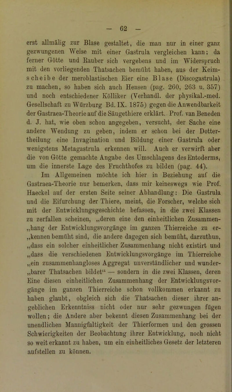 erst allmalig zur Blase gestaltet, die mau nur in einer ganz gezwungenen Weise mit einer Gastrula vergleiclien kann; da ferner Gotte und Rauber sich vergebens und im Widerspruch mit den vorliegenden Tkatsacken bemuht haben, aus der Keim- scheibe der meroblastischen Eier eine Blase (Discogastrula) zu macken, so haben sich auch Hensen (pag. 260, 263 u. 357) und noch entschiedener Kolliker (Verhandl. der physikal.-med. Gesellschaft zu Wurzburg Bd. IX. 1875) gegen die Anwendbarkeit der Gastraea-Theorie auf die Saugethiere erklart. Prof, van Beneden d. J. hat, wie oben schou angegeben, versucht, der Sache eine andere Wendung zu geben, indem er schon bei der Dotter- theilung eine Invagination und Bildung einer Gastrula Oder wenigstens Metagastrula erkennen will. Auch er verwirft aber die von Gotte gemachte Angabe des Umschlagens des Entoderms, um die innerste Lage des Fruchthofes zu bilden (pag. 44). Im Allgemeinen mochte ich bier in Bezieliung auf die Gastraea-Theorie nur bemerken, dass mir keineswegs wie Prof. Haeckel auf der ersten Seite seiner Abhandlung: Die Gastrula und die Eifurchung der Thiere, meint, die Forscher, welche sich mit der Entwicklungsgeschichte befassen, in die zwei Klassen zu zerfallen scheinen, „deren eine den einheitlichen Zusammen- „hang der Entwicklungsvorgange im ganzen Thierreiche zu er- „kennen bemuht sind, die andere dagegen sich bemiiht, darzuthun, „dass ein solcher einheitlicher Zusammenhang nicht existirt und „dass die verschiedenen Entwicklungsvorgange im Thierreiche „ein zusaramenhangloses Aggregat unverstiindlicher und wunder- „barer Thatsachen bildet“ — sondern in die zwei Klassen, deren Eine diesen einheitlichen Zusammenhang der Entwicklungsvor- gange im ganzen Thierreiche schon vollkomraen erkannt zu haben glaubt, obgleich sich die Thatsachen dieser ihrer an- geblichen Erkenntniss nicht oder nur sehr gezwuugen fugen wollen; die Andere aber bekennt diesen Zusammenhang bei der uneudlichen Mannigfaltigkeit der Thierformen und den grossen Schwierigkeiten der Beobachtung ihrer Entwicklung, noch nicht so weit erkannt zu haben, um ein einkeitliches Gesetz der letzteren aufstellen zu konuen.