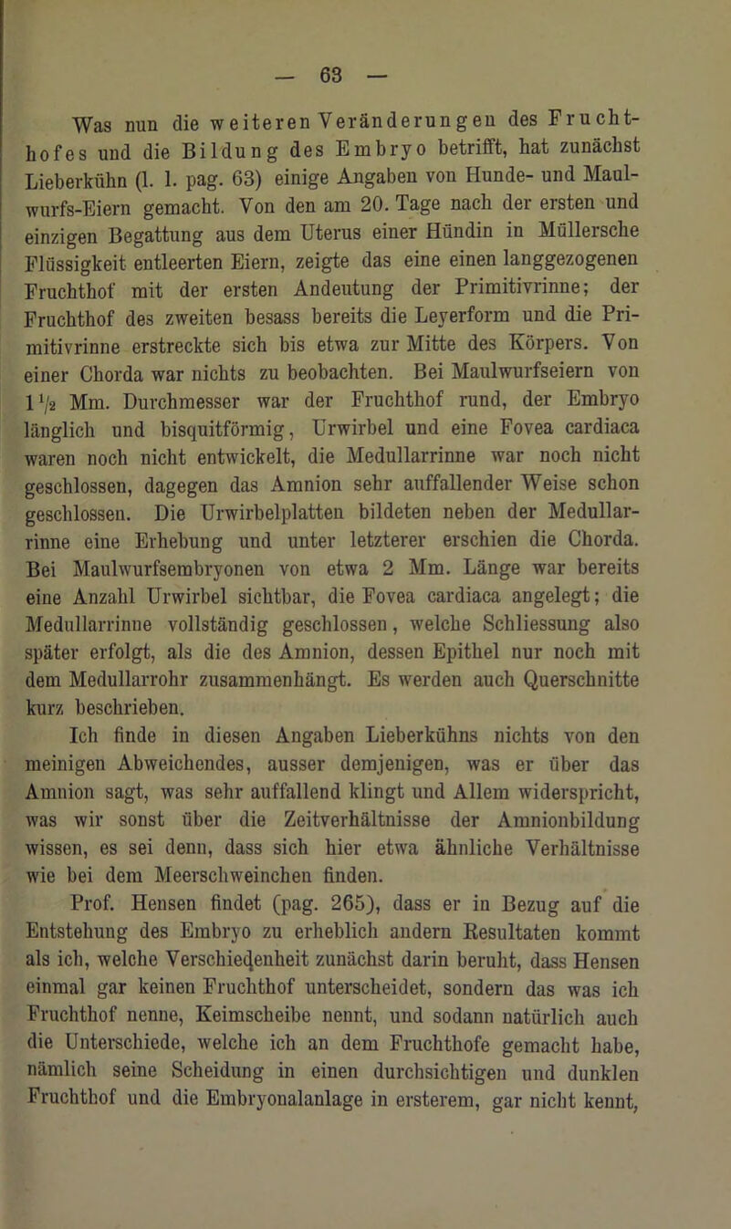 Was nun die weiteren VerSnderungen des Frucht- hofes und die Bildung des Embryo betrifft, hat zunachst Lieberkiihn (1. 1. pag. 63) einige Angaben von Ilunde- und Maul- wurfs-Eiern gemacht. Von den am 20. Tage nach der ersten und einzigen Begattung aus dem Uterus einer Hundin in Mullersche Flussigkeit entleerten Eiern, zeigte das eine einen langgezogenen Fruchthof mit der ersten Andeutung der Primitivrinne; der Fruchthof de3 zweiten besass bereits die Leyerform und die Pri- mitivrinne erstreckte sich bis etwa zur Mitte des Korpers. Von einer Chorda war nichts zu beobachten. Bei Maulwurfseiern von 1 !/2 Mm. Durchmesser war der Fruchthof rund, der Embryo langlich und bisquitformig, Urwirbel und eine Fovea cardiaca waren noch nicht entwickelt, die Medullarrinne war noch nicht gescblossen, dagegen das Amnion sehr auffallender Weise schon geschlossen. Die Urwirbelplatten bildeten neben der Medullar- rinne eine Erhebung und unter letzterer erschien die Chorda. Bei Maulwurfserabryonen von etwa 2 Mm. Lange war bereits eine Anzabl Urwirbel sichtbar, die Fovea cardiaca angelegt; die Medullarrinne vollstandig geschlossen, welche Schliessung also spater erfolgt, als die des Amnion, dessen Epithel nur noch mit dem Medullarrohr zusammenhangt. Es werden auch Querschnitte kurz beschrieben. Ich finde in diesen Angaben Lieberkiihns nichts von den meinigen Abweichendes, ausser demjenigen, was er fiber das Amnion sagt, was sehr auffallend klingt und Allem widerspricht, was wir sonst fiber die Zeitverhaltnisse der Amnionbildung wissen, es sei denn, dass sich hier etwa ahnliche Verhaltnisse wie bei dem Meerschweinchen linden. Prof. Hensen findet (pag. 265), dass er in Bezug auf die Entstehung des Embryo zu erheblich andern Resultaten kommt als ich, welche Verschie^enheit zunachst darin berulit, dass Hensen einmal gar keinen Fruchthof unterscheidet, sondern das was ich Fruchthof nenne, Keimscheibe nennt, und sodann natfirlich aucb die Unterschiede, welche ich an dem Fruchthofe gemacht habe, namlich seine Scheidung in einen durchsichtigen und dunklen Fruchthof und die Embryonalanlage in ersterem, gar nicht kennt,