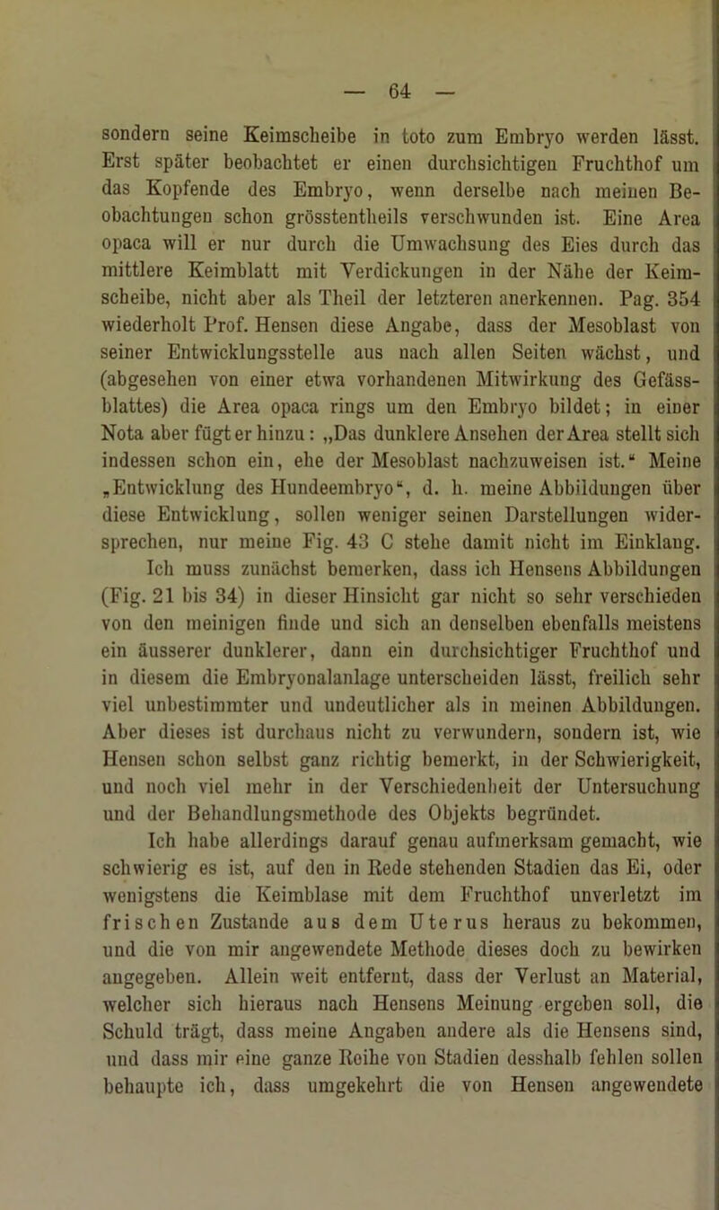 sondern seine Keimscheibe in toto zum Embryo werden l&sst. Erst spa ter beobachtet er einen durchsichtigen Fruchthof um das Kopfende des Embryo, wenn derselbe nach meinen Be- obachtungen schon grosstentheils verschwunden ist. Eine Area opaca will er nur durch die Umwachsung des Eies durch das mittlere Keimblatt mit Yerdickungen in der Nahe der Keim- scheibe, nicht aber als Tlieil der letzteren anerkennen. Pag. 354 wiederholt Prof. Henson diese Angabe, dass der Mesoblast von seiner Entwicklungsstelle aus nacli alien Seiten wacbst, und (abgesehen von einer etwa vorhandenen Mitwirkung des Gef&ss- blattes) die Area opaca rings urn den Embryo bildet; in einer Nota aber fugterhinzu: „Das dunklere Ansehen der Area stelltsich indessen schon ein, ehe der Mesoblast nachzuweisen ist. “ Meine „Entwicklung des Hundeembryo“, d. h. meine Abbildungen iiber diese Entwicklung, sollen weniger seinen Darstellungen wider- sprechen, nur meine Fig. 43 C stehe damit nicht im Einklaug. Ich muss zunachst bemerken, dass ich Hensens Abbildungen (Fig. 21 bis 34) in dieser Hinsicht gar nicht so sehr verscliieden von den meinigen finde und sich an denselbeu ebenfalls meistens ein ausserer dunklerer, dann ein durchsichtiger Fruchthof und in diesem die Embryonalanlage unterscheiden lasst, freilich sehr viel unbestimmter und undeutlicher als in meinen Abbildungen. Aber dieses ist durchaus nicht zu verwundern, sondern ist, wie Hensen schon selbst ganz richtig bemerkt, in der Schwierigkeit, und noch viel mehr in der Verschiedenbeit der Untersuchung und der Behandlungsmethode des Objekts begrundet. Ich liabe allerdings darauf genau aufmerksam gemacht, wie schwierig es ist, auf deu in Rede stehenden Stadien das Ei, oder wenigstens die Keimblase mit dem Fruchthof unverletzt im frischen Zustande aus dem Uterus heraus zu bekommen, und die von mir angewendete Methods dieses doch zu bewirken angegeben. Allein weit entfernt, dass der Verlust an Material, welcher sich hieraus nach Hensens Meinung ergeben soil, die Scliuld tragt, dass meine Angaben andere als die Hensens sind, und dass mir eine ganze Roihe von Stadien desshalb fehlen sollen behaupte ich, dass umgekehrt die von Hensen angewendete