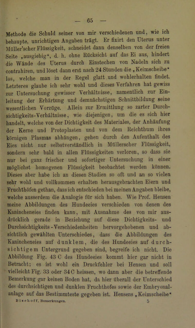 Methods die Schuld seiner von mir verschiedenen und, wie ich behaupte, unrichtigen Angaben tragt. Er fixirt den Uterus unter Muller’scher Flussigkeit, schneidet dann denselben von der freien Seite „ausgiebig“, d. h. ohne Riicksicht auf das Ei aus, kindeit die Wande des Uterus durch Einstechen von Nadeln sich zu contrahiren, und loset dann erst nach 24 Stunden die „Keimscheibe“ los, welche man in der Regel glatt und wohlerhalten findet. Letzteres glaube ich sehr wohl und dieses Yerfahren hat gewiss zur Untersuchung gewisser Verbaltnisse, namentlich zur Ein- leitung der Erhartung und demnachstigen Schnittbildung seine wesentlichen Vorziige. Allein zur Ermittlung so zarter Durch- sichtigkeits-Yerhaltnisse, wie diejenigen, um die es sich hier handelt, welche von der Dichtigkeit des Materiales, der Anhaufung der Kerne und Protoplasten und von dem Reichthum ihres kornigen Plasmas abhangen, gehen durch den Aufenthalt des Eies nicht nur selbstverstandlich in Mullerscher Flussigkeit, sondern sehr bald in alien Flussigkeiten verloren, so dass sie nur bei ganz frischer und sofortiger Untersuchung in einer moglichst homogenen Flussigkeit beobachtet werden konnen. Dieses aber habe ich an diesen Stadien so oft und an so vielen sehr wohl und vollkommen erhalten herausgebrachten Eiern und Fruchthofen gethan, dass ich entschieden bei meinen Angaben bleibe, welche ausserdem die Analogie fur sich haben. Wie Prof. Hensen meine Abbildungen des Hundeeies verschieden von denen des Kanincheneies finden kann, mit Ausnahme des von mir aus- drucklich gerade in Beziehung auf diese Dichtigkeits- und Durchsichtigkeits-Yerschiedenheiten hervorgehobenen und ab- sichtlich gewahlten Unterschiedes, dass die Abbildungen des Kanincheneies auf dunklem, die des Hundeeies auf durcfa- si chtigem Untergrund gegeben sind, begreife ich nicht. Die Abbildung Fig. 43 C des Hundeeies kommt hier gar nicht in Betracht; es ist wohl ein Druckfehler bei Hensen und soil vielleicht Fig. 33 oder 34 C heissen, wo dann aber die betreffende Bemerkung gar keinen Boden hat, da hier uberall der Unterschied des durchsichtigen und dunklen Fruchthofes sowie der Embryonal- anlage auf das Bestimmteste gegeben ist. Hensens „Keimscheibe“ b i Hclioff, Bomerkungen. 5