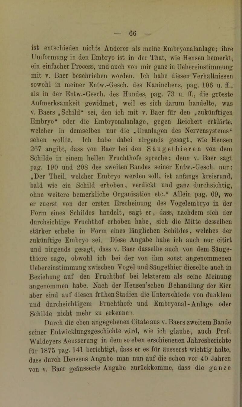 ist entschieden nichts Anderes als meine Embryonalanlage; ihre Umformung in den Embryo ist in der That, wie Hensen bemerkt, ein einfacher Process, und auck von mir ganz in Uebereinstimmung mit v. Baer beschrieben worden. Ich babe diesen Verhaltnissen sowohl in meiner Entw.-Gesch. des Kaninchens, pag. 106 u. ff., als in der Entw.-Gesch. des Hundes, pag. 73 u. ft'., die grosste Aufmerksamkeit gewidmet, weil es sich darum bandelte, was v. Baers „ Schild “ sei, den ich mit v. Baer fur den „ zukunftigen Embryo“ Oder die Embryonalanlage, gegen Reichert erklarte, welcher in demselben nur die „Uranlagen des Nervensjfstems“ sehen wollte. Ich babe dabei nirgends gesagt, wie Hensen 267 angibt, dass von Baer bei den S Sugethieren von dem Schilde in einem hellen Fruchthofe spreche; denn v. Baer sagt pag. 190 und 208 des zweiten Bandes seiner Entw.-Gesch. nur: „Der Theil, welcher Embryo werden soil, ist anfangs kreisrund, bald wie ein Schild erhoben, verdickt und ganz durcbsichtig, oline weitere bemerkliche Organisation etc.“ Allein pag. 69, wo er zuerst von der ersten Erscheinung des Vogel embryo in der Form eines Schildes handelt, sagt er, dass, nachdem sich der durchsichtige Fruchthof erhoben habe, sich die Mitte desselben starker erhebe in Form eines langlichen Schildes, welches der zukunftige Embryo sei. Diese Angabe habe ich auch nur citirt und nirgends gesagt, dass v. Baer dasselbe aucli von dem Sauge- thiere sage, obwohl ich bei der von ihm sonst angenommenen Uebereinstimmung zwischen Vogel undSaugethier dieselbe auch in Beziehung auf den Fruchthof bei letzterem als seine Meinung angenommen habe. Nach der Hensen’schen Behandlung der Eier aber sind auf diesen friihen Stadien die Unterschiede von dunklem und durchsichtigem Fruchthofe und Embryonal-Anlage Oder Schilde nicbt mehr zu erkenne1. Durch die eben angegebenen Citate aus v. Baers zweitem Bande seiner Entwicklungsgeschichte wjrd, wie ich glaube, auch Prof. Waldeyers Aeusserung in dem so eben erschienenen Jahresberichte fiir 1875 pag. 141 berichtigt, dass er es fur dusserst wichtig balte, dass durch Hensens Angabe man nun auf die schon vor 40 Jahren von v. Baer geausserte Angabe zuriickkomme, dass die ganze