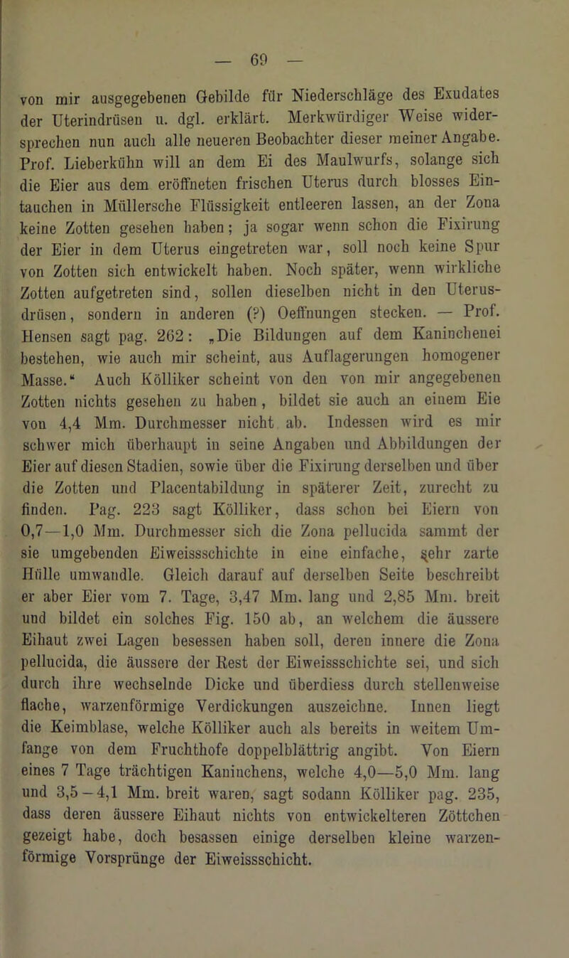 von mir ausgegebenen Oebilde fill* Niederschlage des Exudates der Uterindrusen u. dgl. erklart. Merkwiirdiger Weise wider- sprechen nun aucb alle neueren Beobachter dieser meiner Angabe. Prof. Lieberkiihn will an dem Ei des Maulwurfs, solange sich die Eier aus dem eroffneten friscben Uterus durch blosses Ein- tauchen in Miillersche Flussigkeit entleeren lassen, an der Zona keine Zotten geseken baben; ja sogar wenn schon die Fixirung der Eier in dem Uterus eingetreten war, soil noch keine Spur von Zotten sich entwickelt haben. Noch spater, wenn wirkliche Zotten aufgetreten sind, sollen dieselben nicht in den Uterus- drusen, sondern in anderen (?) Oeffnungen stecken. — Prof. Hensen sagt pag. 262: „Die Bildungen auf dem Kaninchenei bestehen, wie auch mir scheint, aus Auflagerungen homogener Masse. “ Auch Kolliker scheint von den von mir angegebenen Zotten nichts gesehen zu haben , bildet sie auch an eiuem Eie von 4,4 Mm. Durchmesser nicht ab. Indessen wird es mir schwer micli fiberhaupt in seine Angaben und Abbildungen der Eier auf diescn Stadien, sowie iiber die Fixirung derselben und liber die Zotten und Placentabildung in spaterer Zeit, zurecht zu linden. Pag. 223 sagt Kolliker, dass schon bei Eiern von 0,7—1,0 Mm. Durchmesser sich die Zona pellucida sammt der sie umgebenden Eiweissschichte in eine einfache, $ehr zarte Hiille umwandle. Gleich darauf auf derselben Seite beschreibt er aber Eier vom 7. Tage, 3,47 Mm. lang und 2,85 Mm. breit und bildet ein solches Fig. 150 ab, an welchem die aussere Eihaut zwei Lagen besessen haben soli, dereu innere die Zona pellucida, die aussere der Rest der Eiweissschichte sei, und sich durch ilire wechselnde Dicke und uberdiess durch stellenweise flache, warzenformige Verdickungen auszeichne. Iuuen liegt die Keimblase, welche Kolliker auch als bereits in weitem Um- fange von dem Fruchthofe doppelblattrig angibt. Von Eiern eines 7 Tage trachtigen Kauiuchens, welche 4,0—5,0 Mm. lang und 3,5-4,1 Mm. breit waren, sagt sodann Kolliker pag. 235, dass deren aussere Eihaut nichts von entwickelteren Zottchen gezeigt habe, doch besassen einige derselben kleine warzen- formige Vorspriinge der Eiweissschicht.