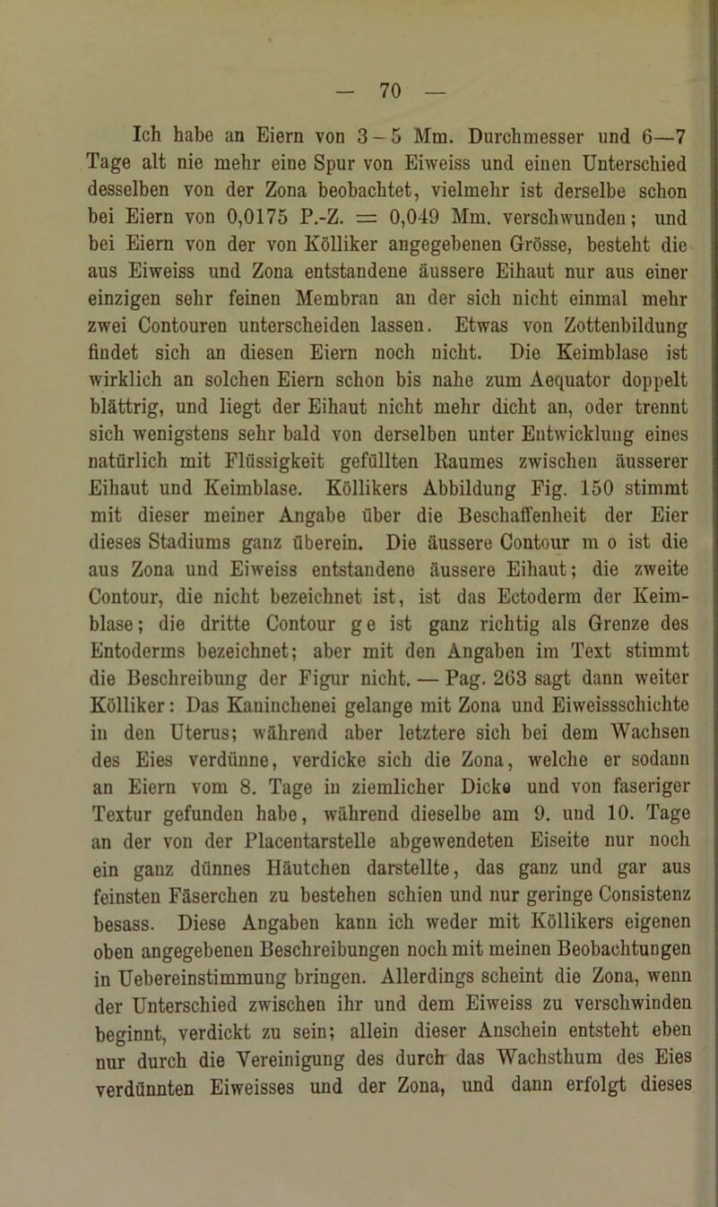 Ich habe an Eiern von 3-5 Mm. Durehmesser und 6—7 Tage alt nie mehr eine Spur von Eiweiss und einen Unterscbied desselben von der Zona beobacbtet, vielmebr ist derselbe schon bei Eiern von 0,0175 P.-Z. = 0,049 Mm. verscbwunden; und bei Eiern von der von Kolliker angegebenen Grosse, bestelit die aus Eiweiss und Zona entstandene aussere Eihaut nur aus einer einzigen sehr feinen Membran an der sich nicht einmal mebr zwei Contouren unterscbeiden lassen. Etwas von Zottenbildung findet sich an diesen Eiern noch nicbt. Die Keimblase ist wirklich an solchen Eiern schon bis nahe zum Aequator doppelt blattrig, und liegt der Eihaut nicht mebr dicbt an, oder trennt sich wenigstens sehr bald von derselben unter Entwicklung eines naturlich mit Flfissigkeit gefullten Kaumes zwischen ausserer Eihaut und Keimblase. Kollikers Abbildung Fig. 150 stimmt mit dieser meiner Angabe fiber die Beschaffenheit der Eier dieses Stadiums ganz fiberein. Die aussere Contour m o ist die aus Zona und Eiweiss entstandeno aussere Eihaut; die zweite Contour, die nicbt bezeichnet ist, ist das Ectoderm der Keim- blase ; die dritte Contour g e ist ganz richtig als Grenze des Entoderms bezeichnet; aber mit den Angaben im Text stimmt die Beschreibung der Figur nicht. — Pag. 263 sagt dann weiter Kolliker: Das Kauincbenei gelange mit Zona und Eiweissscbicbte in den Uterus; wSlirend aber letztere sich bei dem Wachsen des Eies verdiinne, verdicke sich die Zona, welche er sodann an Eiern vom 8. Tage in ziemlicher Dicke und von faseriger Textur gefunden habe, wahrend dieselbe am 9. und 10. Tage an der von der Placentarstelle abgewendeten Eiseite nur noch ein ganz dtinnes Hautchen darstellte, das ganz und gar aus feinsten Ffiserchen zu bestehen schien und nur geringe Consistenz besass. Diese Angaben kann ich weder mit Kollikers eigenen oben angegebenen Beschreibungen noch mit meinen Beobachtungen in Uebereinstimmuug bringen. Allerdings scheint die Zona, wenn der Unterscbied zwischen ihr und dem Eiweiss zu verschwinden beginnt, verdickt zu sein; allein dieser Anscliein entsteht eben nur durch die Yereinigung des durch das Wachsthum des Eies verdunnten Eiweisses und der Zona, und dann erfolgt dieses