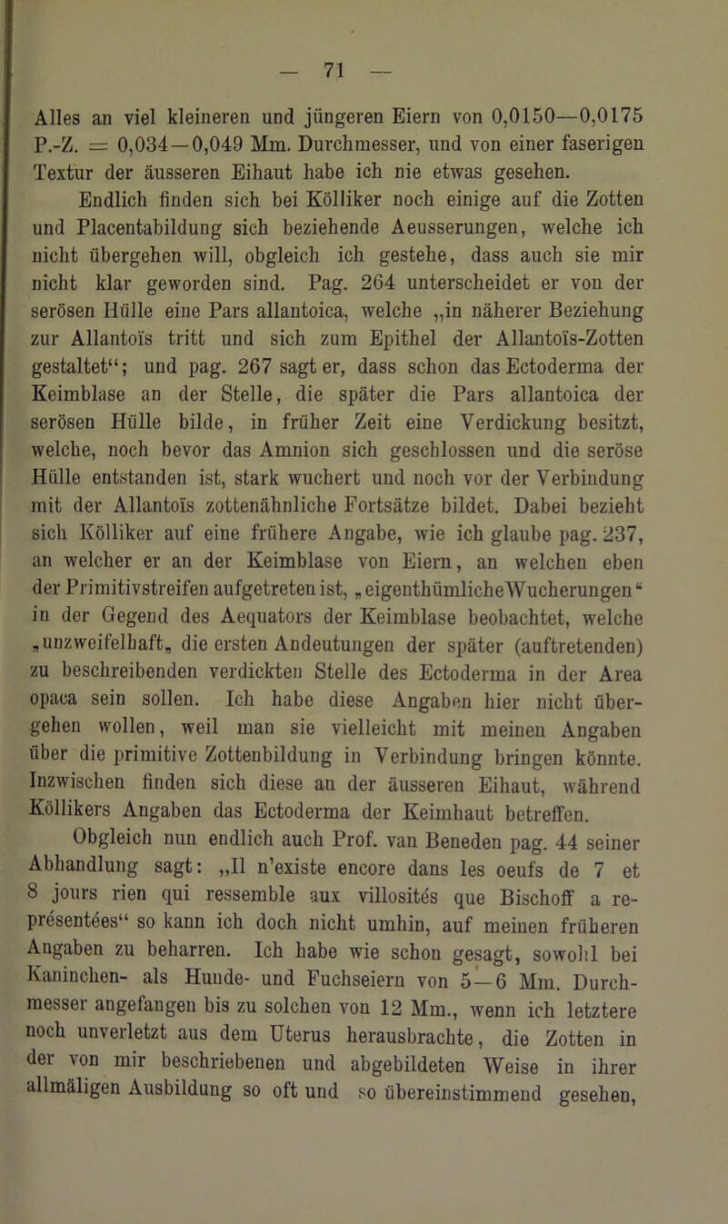 Alles an viel kleineren und jungeren Eiern von 0,0150—0,0175 P.-Z. = 0,034 — 0,049 Mm. Durchmesser, und von einer faserigen Textur der ausseren Eihaut habe ich nie etwas geselien. Endlich linden sich bei Kolliker noch einige auf die Zotten und Placentabildung sich beziehende Aeusserungen, welche ich nicht iibergehen will, obgleich ich gestehe, dass auch sie mir nicht klar geworden sind. Pag. 264 unterscheidet er von der serosen Hiille eine Pars allantoica, welche „in naherer Beziehung zur Allantois tritt und sich zum Epithel der Allantois-Zotten gestaltet“; und pag. 267 sagter, dass schon das Ectoderma der Keimblase an der Stelle, die spater die Pars allantoica der serosen Hiille bilde, in friiher Zeit eine Verdickung besitzt, welche, noch bevor das Amnion sich gescblossen und die serose Hiille entstanden ist, stark wuchert und noch vor der Verbindung mit der Allantois zottenahnliche Fortsatze bildet. Dabei beziebt sich Kolliker auf eine fn'ihere Angabe, wie ich glaube pag. 237, an welcher er an der Keimblase von Eiern, an welchen eben der Primitivstreifen aufgetreten ist, „ eigenthumlicheWucherungen “ in der Gegend des Aequators der Keimblase beobachtet, welche Bunzweifelbaft„ die ersten Andeutungen der spater (auftretenden) zu beschreibenden verdickten Stelle des Ectoderma in der Area opaca sein sollen. Ich habe diese Angaben bier nicht fiber- gehen wollen, weil man sie vielleicht mit rneinen Angaben fiber die primitive Zottenbildung in Verbindung bringen konnte. Inzwischen linden sich diese an der ausseren Eihaut, wahrend Kollikers Angaben das Ectoderma der Keimhaut betreffen. Obgleich nun endlich auch Prof, van Beneden pag. 44 seiner Abliandlung sagt: „I1 n’existe encore dans les oeufs de 7 et 8 jours rien qui ressemble aux villosites que Bischoff a re- prcsentees so kann ich doch nicht umhin, auf rneinen frfiheren Angaben zu beharren. Ich habe wie schon gesagt, sowohl bei Kaninchen- als Huude- und Fuchseiern von 5—6 Mm. Durch- raesser angefangen bis zu solchen von 12 Mm., wenn ich letztere noch unverletzt aus dem Uterus herausbrachte, die Zotten in der von mir beschriebenen und abgebildeten Weise in ihrer allmaligen Ausbildung so oft und so fibereinstimmend gesehen,