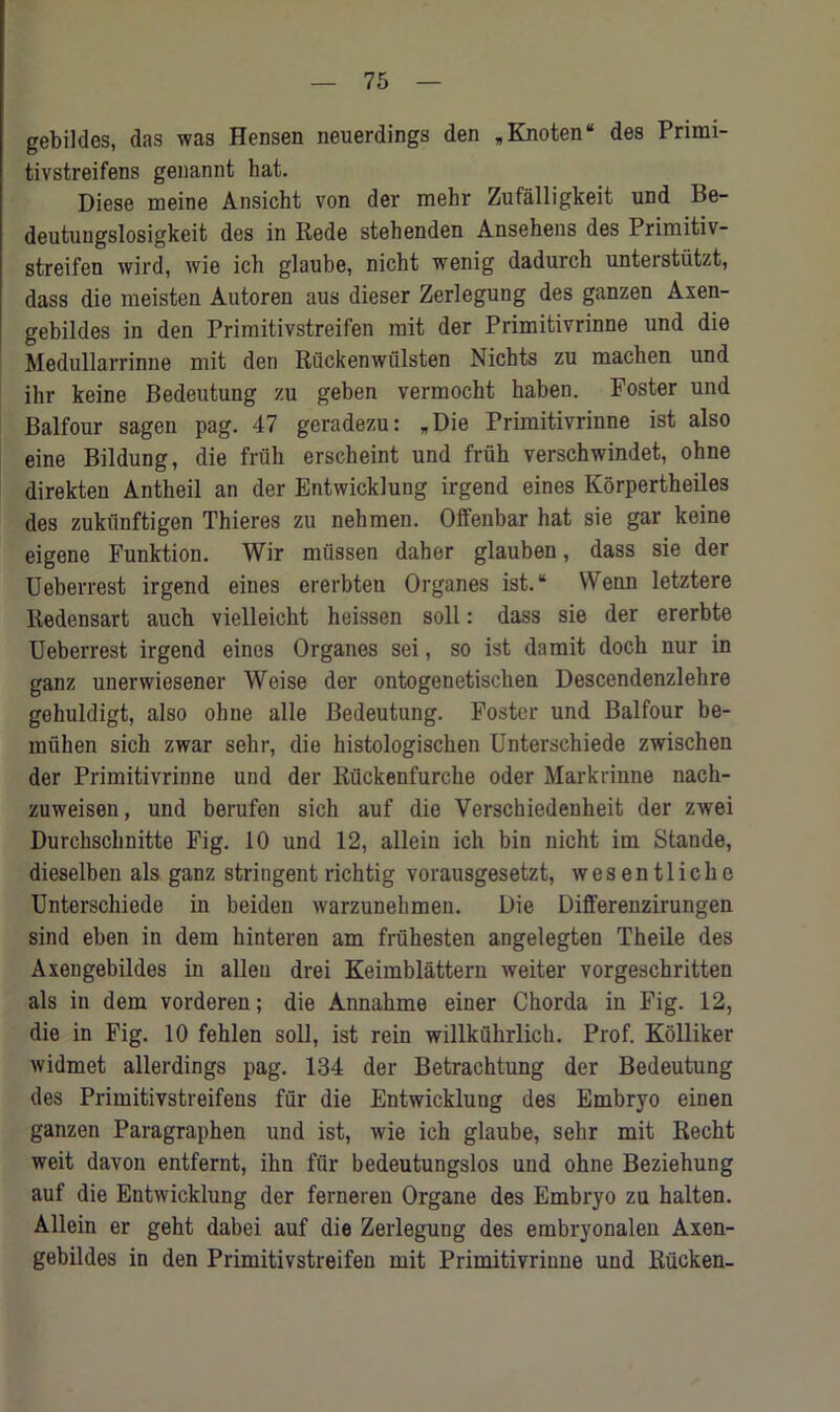 gebildes, das was Hensen neuerdings den „Knoten“ des Primi- tivstreifens genannt hat. Diese meine Ansicht von der mehr Zufalligkeit und Be- deutungslosigkeit des in Rede stehenden Ansehens des Primitiv- streifen wird, wie ich glaube, nicht wenig dadurch unterstiitzt, dass die meisten Autoren aus dieser Zerlegung des ganzen Axen- gebildes in den Primitivstreifen rait der Primitivrinne und die Medullarrinne mit den Riickenwiilsten Nichts zu raachen und ikr keine Bedeutung zu geben vermocht haben. Foster und Balfour sagen pag. 47 geradezu: „Die Primitivrinne ist also eine Bildung, die friih erscheint und frtih verschwindet, ohne direkten Antheil an der Entwicklung irgend eines Korpertheiles des zukiinftigen Thieres zu nehmen. Offenbar hat sie gar keine eigene Funktion. Wir miissen daher glauben, dass sie der Ueberrest irgend eines ererbten Organes ist. “ Wenn letztere Redensart aucb vielleioht heissen soli: dass sie der ererbte Ueberrest irgend eines Organes sei, so ist damit doch nur in ganz unerwiesener Weise der ontogenetisclien Descendenzlehre gehuldigt, also ohne alle Bedeutung. Foster und Balfour be- muhen sich zwar sehr, die histologischen Untersehiede zwischen der Primitivrinne und der Riickenfurche Oder Markrinne nach- zuweisen, und berufen sich auf die Yerschiedenheit der zwei Durchschnitte Fig. 10 und 12, allein ich bin nicht im Stande, dieselben als ganz stringentrichtig vorausgesetzt, wesentliche Untersehiede in beiden warzunehmen. Die Differenzirungen sind eben in dem hinteren am friihesten angelegten Theile des Axengebildes in alien drei Keimblattern weiter vorgeschritten als in dem vorderen; die Annahme einer Chorda in Fig. 12, die in Fig. 10 fehlen soil, ist rein willkuhrlich. Prof. Kolliker widmet allerdings pag. 134 der Betrachtung der Bedeutung des Primitivstreifeus fur die Entwicklung des Embryo einen ganzen Paragraphen und ist, wie ich glaube, sehr mit Recht weit davon entfernt, ihn fur bedeutungslos und ohne Beziehung auf die Entwicklung der ferneren Organe des Embryo zu halten. Allein er geht dabei auf die Zerlegung des embryonalen Axen- gebildes in den Primitivstreifen mit Primitivriune und Riicken-