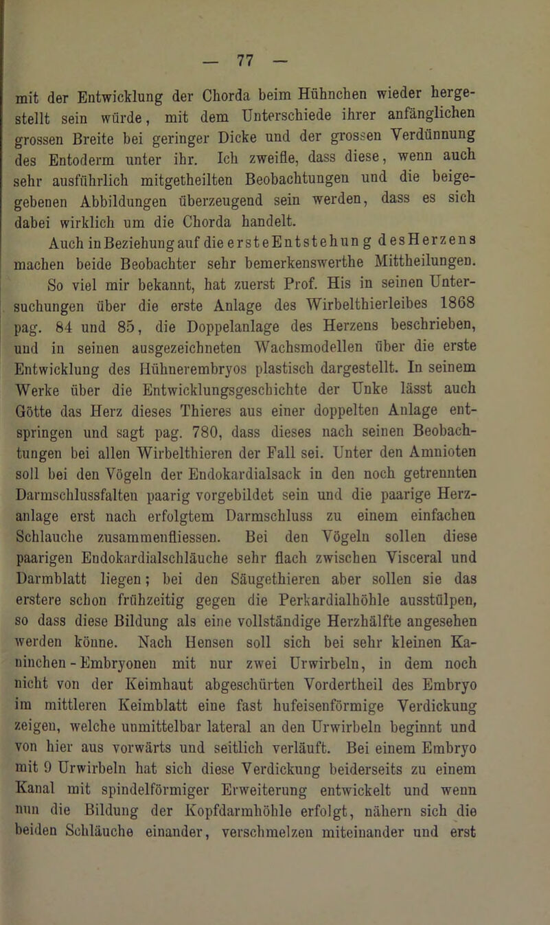 mit der Entwicklung der Chorda beim Hiihnchen wieder herge- stellt sein wiirde, mit dem Unterschiede ihrer anfanglichen grossen Breite bei geringer Dicke und der grossen Verdunnung des Entoderm unter ikr. Ich zweifle, dass diese, wenn auch sebr ausfuhrlich mitgetheilten Beobachtungen und die beige- gebenen Abbildungen fiberzeugend sein werden, dass es sich dabei wirldich um die Chorda handelt. Auch inBeziehungauf dieersteEntstehung des Herzens macben beide Beobachter sehr bemerkenswertlie Mittheilungen. So viel mir bekannt, hat zuerst Prof. His in seinen Unter- suchungen liber die erste Anlage des Wirbelthierleibes 1868 pag. 84 und 85, die Doppelanlage des Herzens beschrieben, und in seinen ausgezeichneten Wachsmodellen fiber die erste Entwicklung des I lfihner embryos plastiscb dargestellt. In seinem Werke fiber die Entwicklungsgescbichte der Unke lasst auch Gotte das Herz dieses Thieres aus einer doppelten Anlage ent- springen und sagt pag. 780, dass dieses nacb seinen Beobach- tungen bei alien Wirbelthieren der Fall sei. Unter den Amnioten soil bei den Vogeln der Endokardialsack in den nocb getrennten Darmschlussfalten paarig vorgebildet sein und die paarige Herz- anlage erst nacb erfolgtem Darmscbluss zu einem einfachen Schlauche zusammenfliessen. Bei den Vogeln sollen diese paarigen Endokardialscblauche sehr flach zwischen Visceral und Darmblatt liegen; bei den Saugethieren aber sollen sie das erstere scbon friibzeitig gegen die Perkardialhohle ausstulpen, so dass diese Bildung als eine vollstandige Herzhalfte angesehen werden koune. Nach Hensen soli sich bei sebr kleinen Ka- ninchen - Embryoneu mit uur zwei Urwirbeln, in dem noch nicht von der Keimhaut abgeschfirten Vordertbeil des Embryo im mittleren Keimblatt eine fast hufeisenformige Verdickung zeigen, welche unmittelbar lateral an den Urwirbeln beginnt und von hier aus vorwarts und seitlich verlauft. Bei einem Embryo mit 9 Urwirbeln bat sich diese Verdickung beiderseits zu einem Kanal mit spindelformiger Erweiterung entwickelt und wenn nun die Bildung der Kopfdarmhohle erfolgt, nabern sich die beiden Schlauche einander, verscbmelzen miteiuander und erst