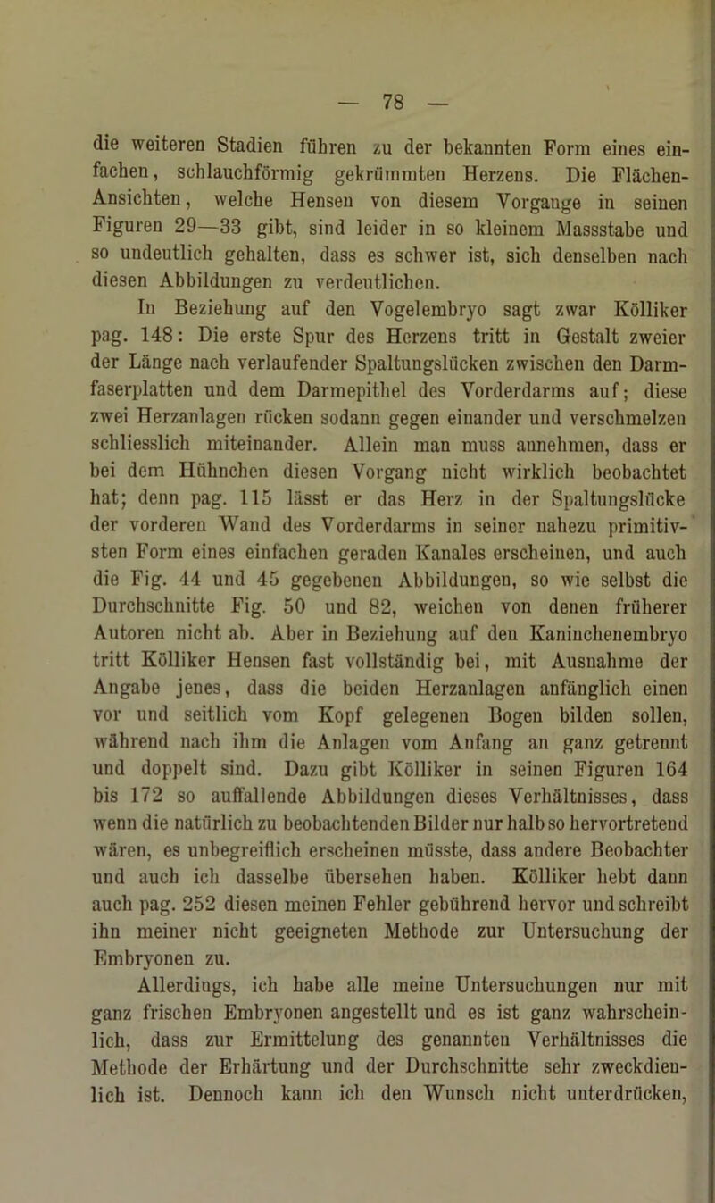 die weiteren Stadien fflhren zu der bekannten Form eines ein- fachen, sohlauchformig gekrummten Herzens. Die Flachen- Ansichten, welche Hensen von diesem Yorgange in seinen Figuren 29—33 gibt, sind leider in so kleinem Massstabe und so undeutlich gehalten, dass es schwer ist, sicli denselben nach diesen Abbildungen zu verdeutlichen. In Beziehung auf den Vogelembryo sagt zwar Kolliker pag. 148: Die erste Spur des Herzens tritt in Gestalt zweier der Lange nach verlaufender Spaltungsliicken zwiscken den Darm- faserplatten und dem Darmepitbel des Vorderdarms auf; diese zwei Herzanlagen rucken sodann gegen einander und verscbmelzen schliesslich miteinander. Allein man muss annehmen, dass er bei dem Hulmchen diesen Vorgang nicht wirklich beobachtet hat; denn pag. 115 lfisst er das Herz in der Spaltungslflcke der vorderen Wand des Vorderdarms in seiner uahezu primitiv- sten Form eines einfachen geraden Kanales erscheinen, und auch die Fig. 44 und 45 gegebenen Abbildungen, so wie selbst die Durchsclmitte Fig. 50 und 82, weichen von denen frflherer Autoreu nicht ah. Aber in Beziehung auf den Kaninchenembryo tritt Kolliker Hensen fast vollstfindig bei, mit Ausnahme der Angabe jenes, dass die beiden Herzanlagen anfanglich einen vor und seitlich vom Kopf gelegenen Bogeu bilden sollen, wihrend nach ihm die Anlagen vom Anfang an ganz getrennt und doppelt sind. Dazu gibt Kolliker in seinen Figuren 164 bis 172 so auffallende Abbildungen dieses Verh&ltnisses, dass wenn die naturlich zu beobachtenden Bilder nur ball) so hervortretend waren, es unbegreiflich erscheinen musste, dass andere Beobachter und auch ich dasselbe iibersehen haben. Kolliker hebt dann auch pag. 252 diesen meinen Fehler gebuhrend bervor und schreibt ihn meiner nicht geeigneten Methode zur Untersuchung der Embryonen zu. Allerdings, ich habe alle meine Untersuchungen nur mit ganz frischen Embryonen angestellt und es ist ganz wahrschein- lich, dass zur Ermittelung des genannten Verhaltnisses die Methode der Erhartung und der Durchsclmitte selir zweekdieu- lich ist. Dennoch kann ich den Wunsch nicht unterdrfleken,