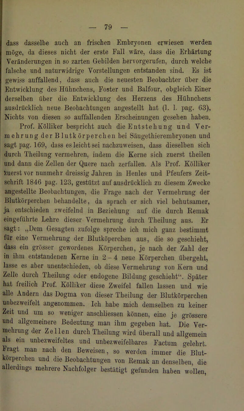 dass dasselbe auch an frischen Embryonen erwiesen werden moge, da dieses nicht der erste Fall ware, dass die Erhartung VerSnderungen in so zarten Gebilden hervorgerufen, durch welclie falsche und naturwidrige Yorstellungen entstanden sind. Es ist gewiss auffallend, dass aueli die neuesten Beobachter iiber die Entwicklung des Huhnchens, Foster und Balfour, obgleick Einer derselben iiber die Entwicklung des Herzens des Hiihnckens ausdrucklich neue Beobachtungen angestellt bat (1. 1. pag. 63), Nichts von diesen so auffallenden Erscheinungen gesehen habeu. Prof. Kolliker bespricht auch die Entstehung und Ver- mekrung der Blutkorperchen bei Saugethierembryonen und sagt pag. 169, dass es leicbtsei nacbzuweisen, dass dieselben sicb durcb Theilung vermehren, indein die Kerne sicb zuerst tbeilen und dann die Zellen der Quere nach zerfallen. Als Prof. Kolliker V.uerst vor nunmehr dreissig Jahren in Henles und Pfeufers Zeit- schrift 1846 pag. 123, gestiitzt auf ausdrucklich zu diesem Zwecke angestellte Beobachtungen, die Frage nach der Vermehrung der Blutkorperchen behandelte, da sprach er sicb viel behutsamer, ja entschieden zweifelnd in Bezieliung auf die durch Remak eingefiihrte Lehre dieser Vermehrung durch Theilung aus. Er sagt: „Dem Gesagten zufolge spreche ich mich ganz bestimmt fur eine Vermehrung der Blutkoperchen aus, die so geschieht, dass ein grosser gewordenes KOrperchen, je nach der Zahl der in ihm entstandenen Kerne in 2 - 4 neue Korperchen iibergeht, lasse es aber unentschieden, ob diese Vermehrung von Kern und Zelle durch Theiluug oder endogene Bildung geschieht“. Spater hat freilich Prof. Kolliker diese Zweifel fallen lassen und wie alle Andern das Dogma von dieser Theilung der Blutkorperchen unbezweifelt angenommen. Ich habe mich demselben zu keiner Zeit und urn so weniger anschliessen konnen, eine je grossere und allgemeinere Bedeutung man ihm gegeben hat. Die Ver- mehrung der Zellen durch Theilung wird uberall und allgemein als ein unbezweifeltes und unbezweifelbares Factum gelehrt. Iragt man nach den Beweisen, so werden immer die Blut- korperchen und die Beobachtungen von Remak an denselben, die aHerdings mehrere Nachfolger bestatigt gefunden haben wollen,