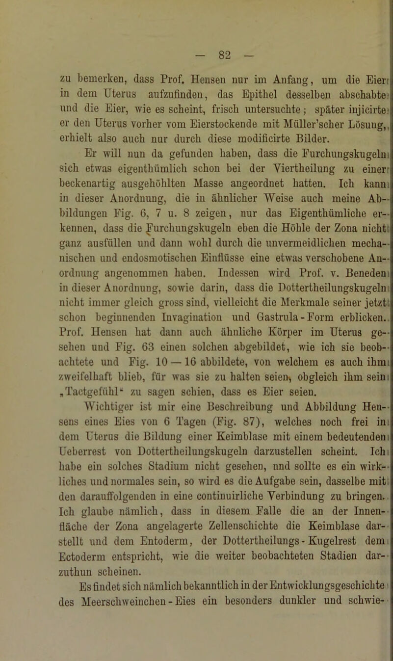 zu bemerken, dass Prof. Heuseu nur im Anfang, um die Eierr in dem Uteru3 aufzufinden, das Epitbel desselben abschabte und die Eier, wie es scheint, friscb untersuchte; sp&ter iujicirte er den Uterus vorher vom Eierstockende mit Muller’scher Losung,. erhielt also auch nur durch diese raodificirte Bilder. Er will nun da gefunden haben, dass die Eurchungskugelu! sicli etwas eigenthiimlich scbon bei der Viertkeilung zu einer beckenartig ausgehohlten Masse angeordnet batten. Icb kanm in dieser Anordnung, die in ahnlicher Weise auch meine Ab- bildungen Fig. 6, 7 u. 8 zeigen, nur das Eigentktimliche er- kennen, dass die J’urchungskugeln ebeu die Hohle der Zona nicht; ganz ausfiillen und dann wobl durch die unvermeidlichen mecha- nischen und endosmotischen Einflusse eine etwas verschobene An- ordnung angenommen haben. Indessen wird Prof. v. Benedem in dieser Anordnung, sowie darin, dass die Dottertheilungskugeln nicht immer gleich gross sind, vielleicht die Merkmale seiner jetzt; schon begiuneiulen Invagination und Gastrula - Form erblicken. Prof. Ilensen hat dann auch iihnliche Korper im Uterus ge- sehen und Fig. 63 einen solchen abgebildet, wie ich sie beob- achtete und Fig. 10 —16 abbildete, von welchem es auch ihmi zweifelhaft blieb, fur was sie zu halten seien> obgleich ihm seim „ Tactgefiihl “ zu sagen schien, dass es Eier seien. Wichtiger ist mir eine Beschreibung und Abbildung Hen- sens eines Eies von 6 Tagen (Fig. 87), welches noch frei ins dem Uterus die Bildung einer Keimblase mit einem bedeutenden Ueberrest von Dottertheilungskugeln darzustellen scheint. Ich i habe ein solches Stadium nicht gesehen, nnd sollte es ein wirk- liches undnormales sein, so wird es die Aufgabe sein, dasselbe mit den daraulfolgenden in eine coutinuirliche Yerbindung zu bringen. Ich glaube namlich, dass in diesem Falle die an der Inneu- flache der Zona angelagerte Zellenschichte die Keimblase dar- stellt und dem Entoderm, der Dottertheilungs - Kugelrest dem Ectoderm entspricht, wie die weiter beobachteten Stadien dar- zuthun scheinen. Es findet sich namlich bekanntlich in der Entwicklungsgeschichte des Meerschweinchen - Eies ein besonders dunkler und schwie-