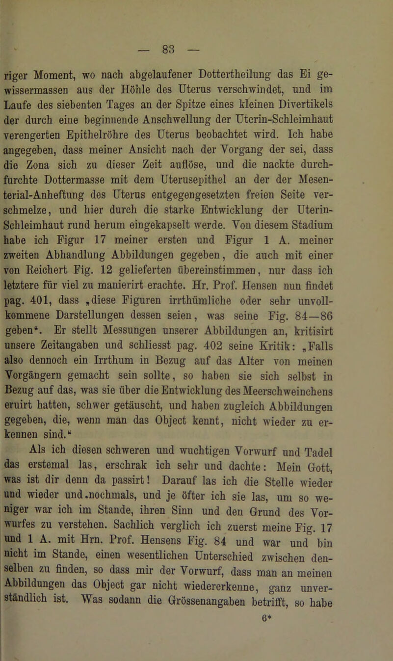 riger Moment, wo nach abgelaufener Dottertheilung das Ei ge- wissermassen aus der Hohle des Uterus verscliwindet, und im Laufe des siebenten Tages an der Spitze eines kleinen Divertikels der durck eine beginuende Anschwellung der Uterin-Schleimkaut verengerten Epithelrohre des Uterus beobachtet wird. Ich babe angegeben, dass meiner Ansicbt nach der Vorgang der sei, dass die Zona sich zu dieser Zeit auflose, und die nackte durch- furchte Dottermasse mit dem Uterusepithel an der der Mesen- terial-Anheftung des Uterus entgegengesetzten freien Seite ver- sckmelze, und bier durcb die starke Entwicklung der Uterin- Schleimhaut rund herum eingekapselt werde. Vou diesem Stadium habe ich Figur 17 meiner ersten und Figur 1 A. meiner zweiten Abhandlung Abbildungen gegeben, die auck mit einer von Keichert Fig. 12 gelieferten ubereinstimmen, nur dass ich letztere fur viel zu manierirt erachte. Hr. Prof. Hensen nun findet pag. 401, dass *diese Figuren irrthiimliche oder sehr unvoll- kommene Darstellungen dessen seien, was seine Fig. 84—86 geben*. Er stellt Messungen unserer Abbildungen an, kritisirt unsere Zeitangaben und schliesst pag. 402 seine Kritik: „ Falls also dennoch ein Irrthum in Bezug auf das Alter von meinen Vorgangern gemacht sein sollte, so haben sie sich selbst in Bezug auf das, was sie fiber die Entwicklung des Meerschweinchens eruirt hatten, sckwer getausckt, und haben zugleich Abbildungen gegeben, die, wenn man das Object kennt, nicht wieder zu er- kennen sind.“ Als ich diesen schweren uud wuchtigen Vorwurf und Tadel das erstemal las, erschrak ich sehr und dachte: Mein Gott, was ist dir denn da passirt! Darauf las ich die Stelle wieder und wieder und.nochmals, und je ofter ich sie las, urn so we- niger war ich im Stande, ihren Sinn und den Grand des Vor- wurfes zu verstehen. Sachlich verglich ich zuerst meine Fig. 17 und 1 A. mit Hrn. Prof. Hensens Fig. 84 und war und bin nicht im Stande, einen wesentlichen Unterschied zwischen den- selben zu finden, so dass mir der Vorwurf, dass man an meinen Abbildungen das Object gar nicht wiedererkenne, ganz unver- stiindlich ist. Was sodann die Grossenangaben betrifft, so habe 6*