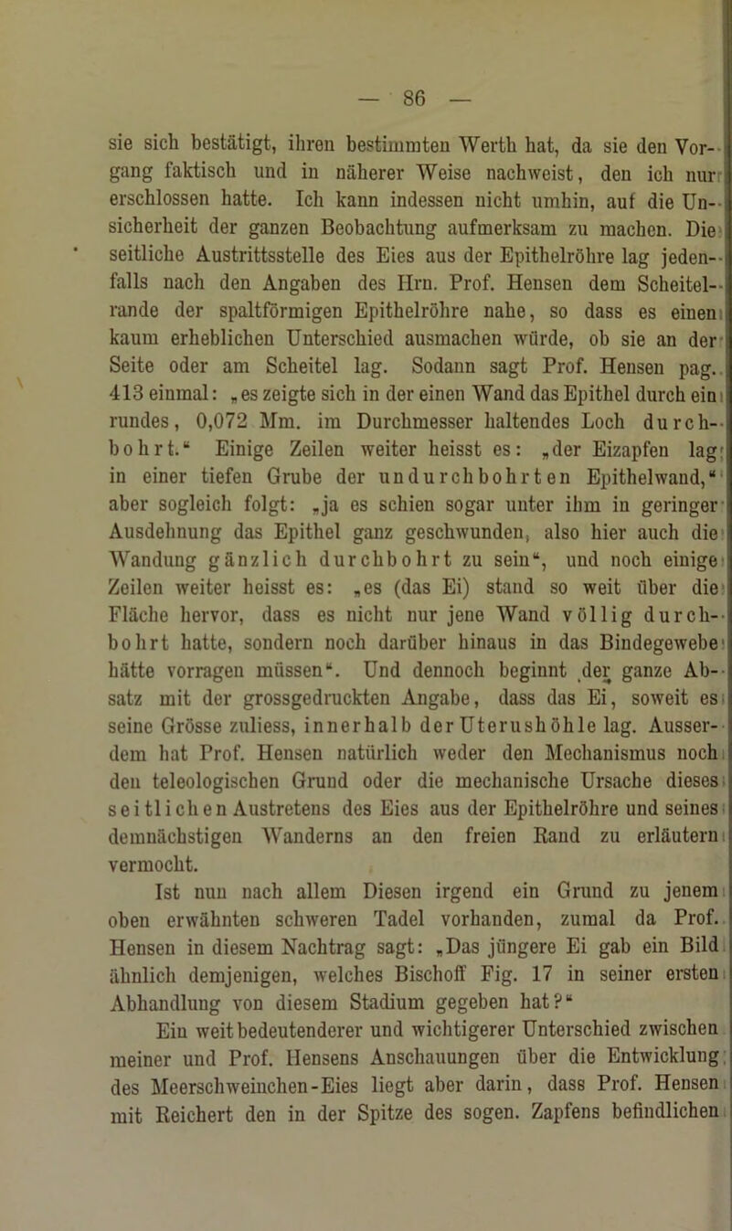 sie sich bestatigt, ihren bestimmten Wertb hat, da sie den Vor- i gang faktiscb und in n&herer Weise nachweist, den ich nurr erschlossen hatte. Ich kann indessen uicht nmhin, auf die Un- i sicherbeit der ganzen Beobachtung aufmerksam zu machen. Die i seitlicbe Austrittsstelle des Eies aus der Epithelrohre lag jeden-- falls nach den Angaben des Iirn. Prof. Hensen deni Scheitel-- rande der spaltformigen Epithelrohre nahe, so dass es einem kaum erheblichen Unterschied ausmachen wflrde, ob sie an der i Seite Oder am Scbeitel lag. Sodann sagt Prof. Hensen pag. 413 eiumal: „ es zeigte sich in der einen Wand das Epithel durch ein rundes, 0,072 Mm. im Durchmesser haltendes Loch dumb- bell rt.“ Einige Zeilen weiter heisst es: „der Eizapfen lag: in einer tiefen Grube der undurchbohrten Epithelwand,“ aber sogleich folgt: .ja es schien sogar unter ilim in geringer Ausdelmung das Epithel ganz geschwunden, also hier auch die Wandung ganzlich durchbohrt zu sein“, und noch einige Zeilen weiter heisst es: „es (das Ei) stand so weit uber die Flache liervor, dass es nicht nur jene Wand vollig durch- bohrt hatte, sondern noch daruber hinaus in das Bindegewebe hatte vorragen miissen“. Und dennoch beginnt der ganze Ab-- satz mit der grossgedruckten Angabe, dass das Ei, soweit es seine GrOsse zuliess, innerhalb derUterushohle lag. Ausser- dcm hat Prof. Hensen naturlich vveder den Mechanismus noch den teleologischen Gruud oder die mechanische Ursache dieses seitlichen Austretens des Eies aus der EpithelrShre und seines demniichstigen Wanderns an den freien Rand zu erl&utern: vermocht. 1st nun nach allem Diesen irgend ein Grand zu jenem oben erwahnten schweren Tadel vorhanden, zumal da Prof. Hensen in diesem Nachtrag sagt: *Das jiingere Ei gab ein Bild iihnlich demjenigen, welches Bischoff Fig. 17 in seiner ersten Abhandluug von diesem Stadium gegeben hat?“ Ein weitbedeutenderer und wichtigerer Unterschied zwischen meiner und Prof. Hensens Anschauungen uber die Entwicklung des Meerschweinchen-Eies liegt aber darin, dass Prof. Hensen mit Reichert den in der Spitze des sogen. Zapfens befindlichen