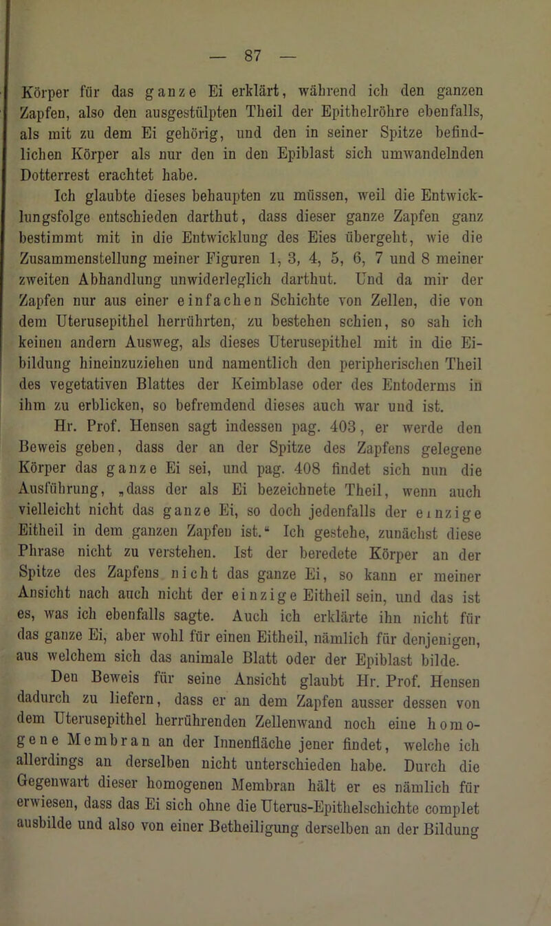 Korper fur das gauze Ei erklart, wahrend ich den ganzen Zapfen, also den ausgestiilpten Tbeil der Epithelrohre ebenfalls, als mit zu dem Ei geborig, und den in seiner Spitze befind- lichen Korper als nur den in den Epiblast sicb umwandelnden Dotterrest erachtet habe. Ich glaubte dieses behaupten zu miissen, weil die Entwick- lungsfolge entschieden dartbut, dass dieser ganze Zapfen ganz bestimmt mit in die Entwicklung des Eies iibergebt, wie die Zusammenstellung meiner Piguren 1, 3, 4, 5, 6, 7 und 8 meiner zweiten Abhandlung unwiderleglich dartbut. Und da mir der Zapfen nur aus einer einfachen Scbichte von Zellen, die von dem Uterusepithel berrubrten, zu bestehen schien, so sab icb keinen andern Ausweg, als dieses Uterusepithel mit in die Ei- bildung hineinzuzieben und namentlich den peripherischen Tbeil des vegetativen Blattes der Keimblase oder des Entoderms in ihm zu erblicken, so befremdend dieses auch war und ist. Hr. Prof. Hensen sagt indessen pag. 403, er werde den Beweis geben, dass der an der Spitze des Zapfens gelegene Korper das ganze Ei sei, und pag. 408 findet sich nun die Ausfuhrung, „dass der als Ei bezeicbnete Theil, wenn auch vielleicbt nicht das ganze Ei, so doch jedenfalls der emzige Eitbeil in dem ganzen Zapfen ist.“ Ich gestehe, zunachst diese Phrase nicht zu verstehen. Ist der beredete Korper an der Spitze des Zapfens nicht das ganze Ei, so kann er meiner Ansicbt nacli auch nicht der einzige Eitbeil sein, und das ist es, was icb ebenfalls sagte. Auch ich erklarte ihn nicht fur das ganze Ei, aber wolil fur eineu Eitbeil, namlich fur denjenigen, aus welcbem sich das animale Blatt oder der Epiblast bilde. Den Beweis fur seine Ansicbt glaubt Hr. Prof. Hensen dadurch zu liefern, dass er an dem Zapfen ausser dessen von dem Uterusepithel herruhrenden Zellenwand nocli eine homo- gene Me mb ran an der Innenflache jener findet, welcbe icb allerdings au derselben nicht unterschieden babe. Durch die Gegenwait dieser homogenen Membran halt er es namlich fur erwiesen, dass das Ei sich ohne die Uterus-Epitbelscbichte complet ausbilde uud also von einer Betheiligung derselben an der Bildung