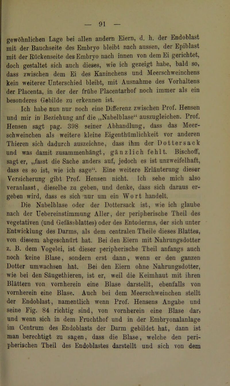 gewohnlichen Lage bei alien andern Eiern, d. h. der Endoblast mit der Bauchseite des Embryo bleibt nach aussen, der Epiblast mit der Riickenseite des Embryo nach innen von dem Ei gerichtet, doch gestaltet sich auch dieses, wie ich gezeigt habe, bald so, dass zwischen dem Ei des Kaninchens und Meerschweinchens kein weiterer Unterschied bleibt, mit Ausnahme des Vorhaltens der Placenta, in der der fruhe Placentarhof noch immer als ein besonderes Gebilde zu erkennen ist. Ich habe nun nur noch eiue Differenz zwischen Prof. Hensen und mir in Beziehung anf die „Nabelblase“ auszugleichen. Prof. Hensen sagt pag. 398 seiner Abhandlung, dass das Meer- schweinchen als weitere kleine Eigenthiimlichkeit vor anderen Thieren sich dadurch auszeichne, dass ihm der Dottersack und was damit zusammenhangt, ganzlich fehlt. Bischoff, sagt er, ,,fasst die Sache anders auf, jedoch es ist unzweifelhaft, dass es so ist, wie ich sage“. Eine weitere Erlauterung dieser Versicherung gibt Prof. Hensen nicht. Ich sehe mich also veranlasst, dieselbe zu geben, und denke, dass sich daraus er- geben wird, dass es sich nur um ein Wort handelt. Die Nabelblase oder der Dottersack ist, wie ich glaube nach der Uebereinstimmung Aller, der peripherische Theil des vegetativen (und Gefassblattes) oder des Entoderms, der sich unter Entwicklung des Darms, als dem centralen Theile dieses Blattes, von diesem abgeschniirt hat. Bei den Eiern mit Nahrungsdotter z. B. dem Yogelei, ist dieser peripherische Theil anfangs auch noch keine Blase, soudern erst dann, wenn er den ganzen Dotter umwachsen hat. Bei den Eiern ohne Nahrungsdotter, wie bei den Saugethieren, ist er, weil die Keimhaut mit ihren Blattern von vornherein eine Blase darstellt, ebenfalls von vornherein eiue Blase. Auch bei dem Meerschweinchen stellt der Endoblast, namentlich wenn Prof. Hensens Augabe und seine Fig. 84 richtig sind, von vornherein eine Blase dar, und wenn sich in dem Fruchthof und in der Embryonalaulage im Centrum des Endoblasts der Darm gebildet hat, dann ist man berechtigt zu sagen, dass die Blase, welche den peri- pherischen Theil des Endoblastes darstellt und sich von dem