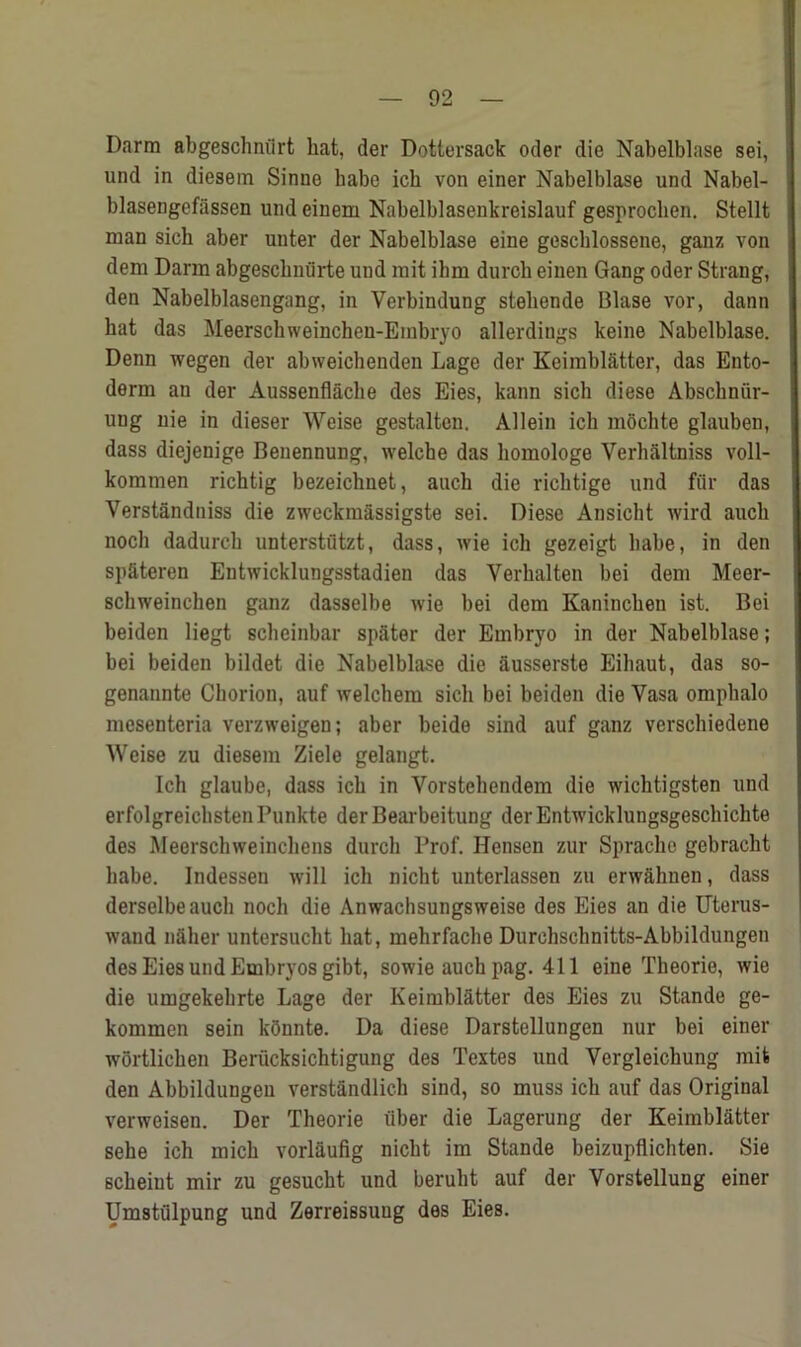 Darm abgeschniirt hat, der Dottersack oder die Nabelblase sei, und in diesem Sinue babe ich von einer Nabelblase und Nabel- blasengefiissen und einem Nabelblasenkreislauf gesprochen. Stellt man sich aber uuter der Nabelblase eine geschlossene, ganz von dem Darm abgeschnurte und mit ihm durch eiuen Gang oder Strang, den Nabelblasengang, in Verbindung steliende Blase vor, dann hat das Meerschweinchen-Embryo allerdings keine Nabelblase. Denn wegen der abweichenden Lage der Keimbl&tter, das Ento- derm an der Aussenflache des Eies, kann sich diese Abschnur- uug nie in dieser Weise gestaltcn. Allein ich mochte glauben, dass diejenige Beuennung, welche das homologe Verhaltniss voll- kommen richtig bezeichnet, auch die richtige und fur das Verstandniss die zweckmassigste sei. Diese Ansicht wird auch noch dadurch unterstutzt, dass, wie ich gezeigt habe, in den spateren Entwicklungsstadien das Yerhalten bei dem Meer- schweinchen ganz dasselbe wie bei dem Kaninchen ist. Bei beiden liegt scheinbar spater der Embryo in der Nabelblase; bei beiden bildet die Nabelblase die ausserste Eihaut, das so- genannte Chorion, auf welchem sich bei beiden die Yasa omphalo mesenteria verzweigen; aber beide sind auf ganz verschiedene Weise zu diesem Ziele gelangt. Ich glaube, dass ich in Vorstehendem die wichtigsten und erfolgreichstenPunkte der Bearbeitung der Entwicklungsgeschichte des Meerschweinchens durch Prof. Hensen zur Spracho gebracht habe. Indessen will ich nicht unterlassen zu erwahnen, dass derselbeauch noch die Anwachsungsweise des Eies an die Uterus- wand nalier untersucht hat, mehrfache Durchschnitts-Abbildungen des Eies und Embryos gibt, sowie auch pag. 411 eine Theorie, wie die umgekehrte Lage der Keimbl&tter des Eies zu Stande ge- kommen sein kfinnte. Da diese Darstellungen nur bei einer wortlichen Berucksichtigung des Textes und Vergleichung mit den Abbildungen verstandlich sind, so muss ich auf das Original verweisen. Der Theorie fiber die Lagerung der Keimblatter sehe ich mich vorlaufig nicht im Stande beizupflichten. Sie scheiut mir zu gesucht und beruht auf der Vorstellung einer Umstulpung und Zerreissuug des Eies.