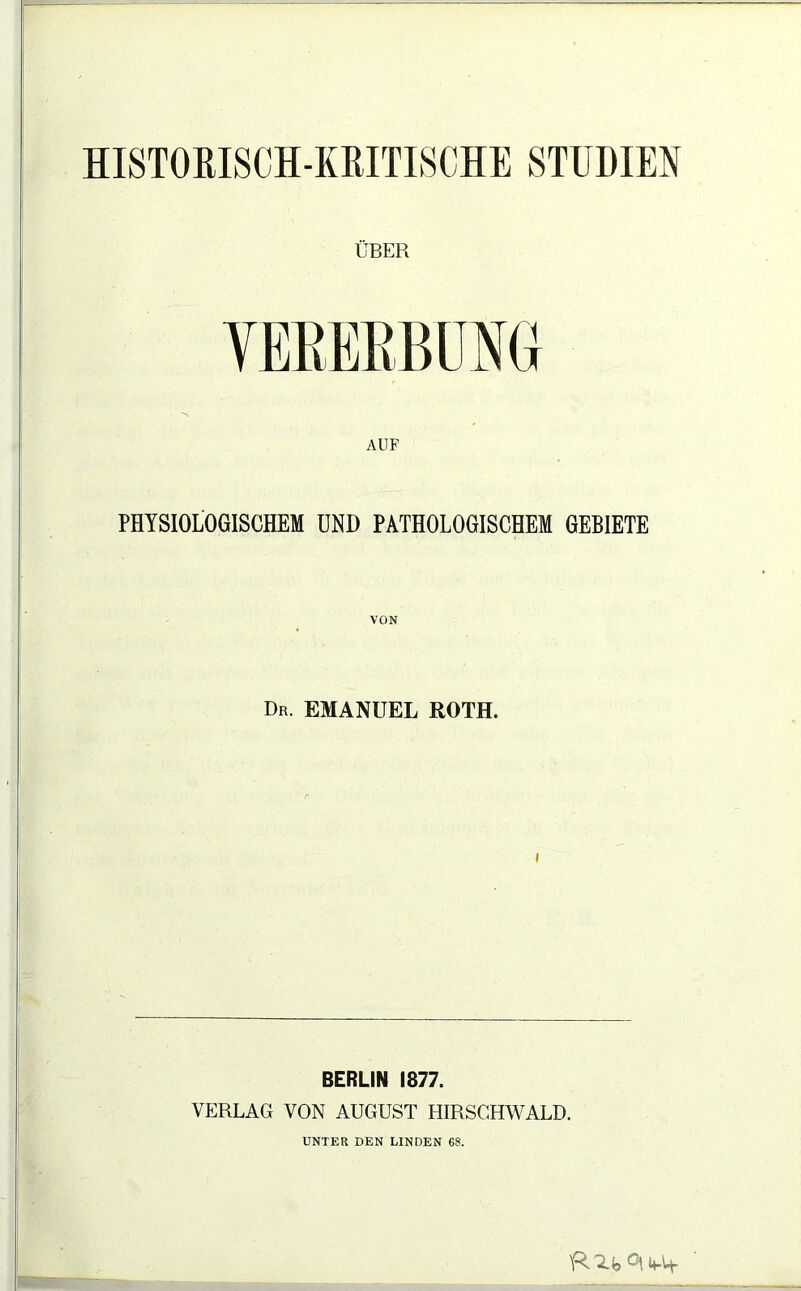 HISTORISCH-KRITISCHE STUDIEN ÜBER AUF PHYSIOLOGISCHEM UND PATHOLOGISCHEM GEBIETE Dr. EMANUEL ROTH. BERLIN 1877. VERLAG VON AUGUST HIRSGHWALD. UNTER DEN LINDEN 68. R 'Zjj Ot 4-lf