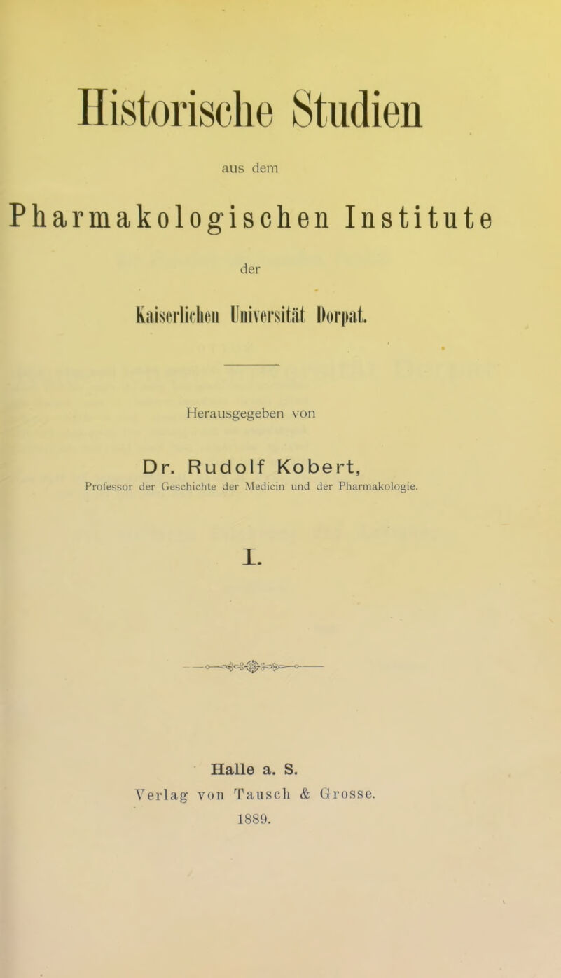 aus dem Pharmakologischen Institute der Kaiserlichen Universität Dorpat. Herausgegeben von Dr. Rudolf Kobert, Professor der Geschichte der Medicin und der Pharmakologie. I. Halle a. S. Verlag von Tausch & Grosse. 1889.