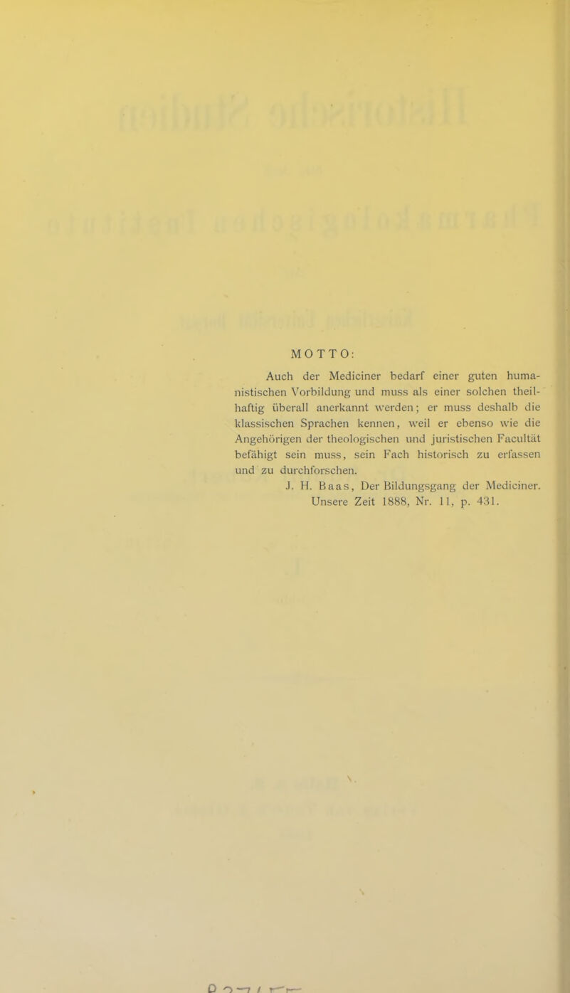 MOTTO: Auch der Mediciner bedarf einer guten huma- nistischen Vorbildung und muss als einer solchen theil- haftig überall anerkannt werden; er muss deshalb die klassischen Sprachen kennen, weil er ebenso wie die Angehörigen der theologischen und juristischen Facultät befähigt sein muss, sein Fach historisch zu erfassen und zu durchforschen. J. H. Baas, Der Bildungsgang der Mediciner. Unsere Zeit 1888, Nr. 11, p. 431. N . D o —7 / r—