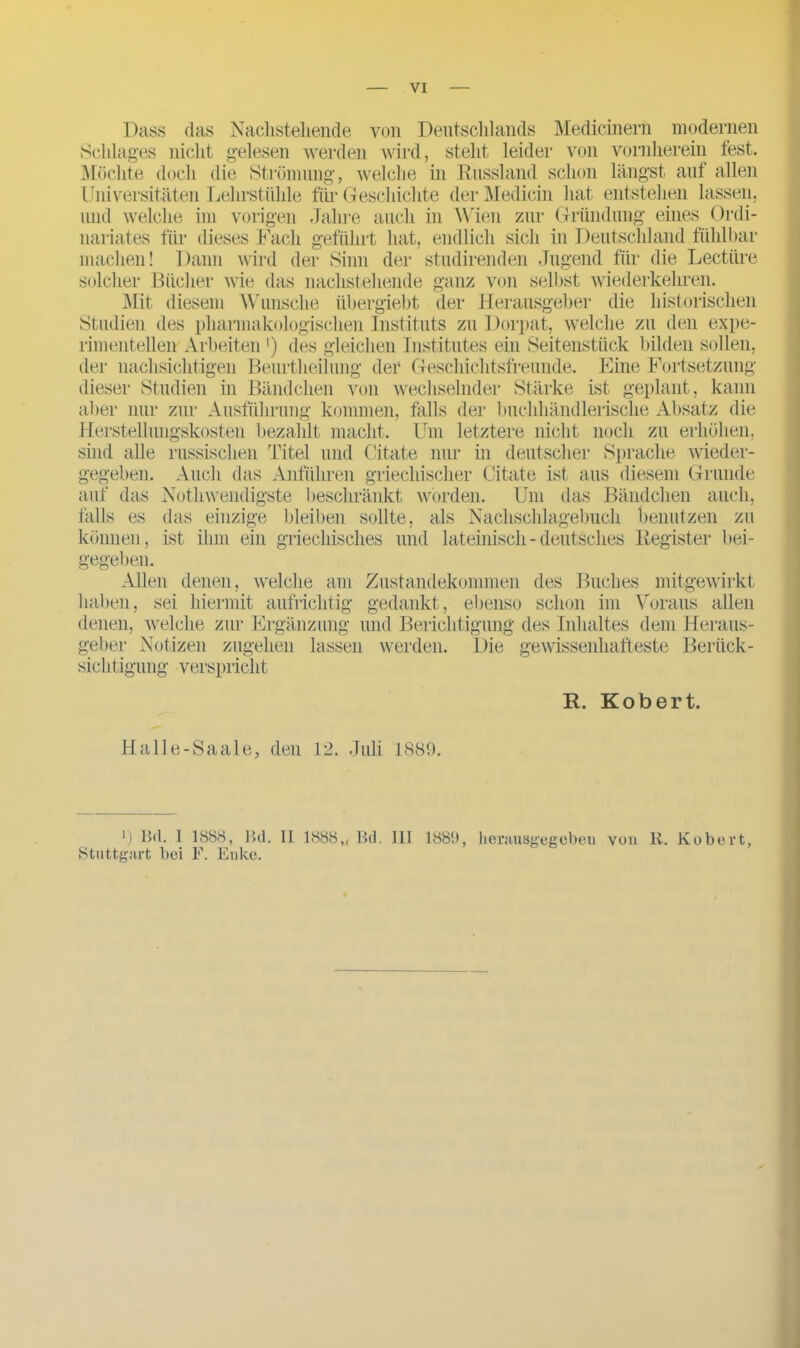 Dass das Nachstehende von Deutschlands Medicinern modernen Schlages nicht gelesen werden wird, steht leider von vornherein fest. Möchte doch die Strömung, welche in Russland schon längst auf allen Universitäten Lehrstühle für Geschichte der Medicin hat entstehen lassen, und welche im vorigen Jahre auch in Wien zur Gründung eines Ordi- nariates für dieses Fach geführt hat, endlich sich in Deutschland fühlbar machen! Dann wird der Sinn der studirenden Jugend für die Lectiire solcher Bücher wie das nachstehende ganz von selbst wiederkehren. Mit diesem Wunsche iibergiebt der Herausgeber die historischen Studien des pharmakologischen Instituts zu Dorpat, welche zu den expe- rimentellen Arbeiten ') des gleichen Institutes ein Seitenstück bilden sollen, der nachsichtigen Beurtheilung der Geschichtsfreunde. Eine Fortsetzung dieser Studien in Bändchen von wechselnder Stärke ist geplant, kann aber nur zur Ausführung kommen, falls der buchhändlerische Absatz die Herstellungskosten bezahlt macht. Um letztere nicht noch zu erhöhen, sind alle russischen Titel und Citate nur in deutscher Sprache wieder- Aucli das Anführen griechischer Citate ist aus diesem Grunde Nothwendigste beschränkt worden. Um das Bändchen auch, das einzige bleiben sollte, als Nachschlagebuch benutzen zu ist ihm ein griechisches und lateinisch - deutsches Register bei- gegeben, auf das falls es können, gegeben. Zustandekommen gedankt, ebenso Allen denen, welche am haben, sei hiermit aufrichtig denen, welche zur Ergänzung geber Notizen zugehen lassen werden. Die sichtigung verspricht des Buches schon im mitgewirkt und Berichtigung des Inhaltes gewissenhafteste Voraus allen dem Heraus- Beriick- R. Robert. Halle-Saale, den 12. Juli 1889. ') Hü. 1 1888, Bd. 11 1888,, Bd. 111 1889, hemusgegeben von R. Kobert, Stuttgart bei F. Enke.