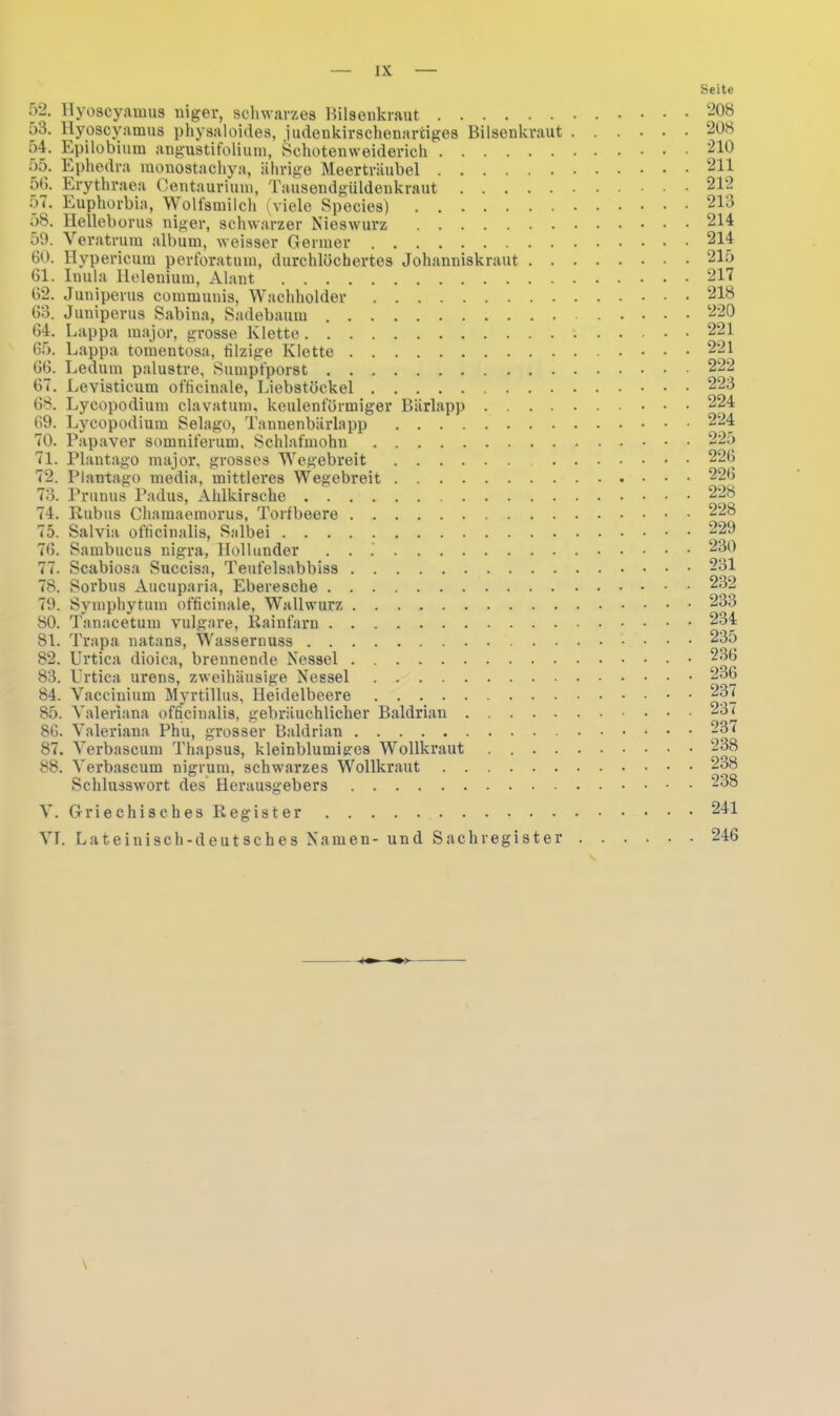 Hyoscyamus niger, schwarzes Bilsenkraut Hyoscyamus physaloides, judenkirschenartiges Bilsenkraut . o4. Epilobium angustifolium, Schotenweiderich oö. Ephedra monostachya, ährige Meerträubel 50. Erythraea Centaurium, Tausendgüldenkraut 57. Euphorbia, Wolfsmilch (viele Species) 58. Helleborus niger, schwarzer Nieswurz 59. Veratrum album, weisser Germer 60. Hypericum perforatum, durchlöchertes Johanniskraut . . . 61. Inula llelenium, Alant 62. Juniperus communis, Wachholder 63. Juniperus Sabina, Sadebaum 64. Lappa major, grosse Klette 65. Lappa tomentosa, filzige Klette 66. Ledum palustre, Sumpfporst 67. Levisticum officinale, Liebstöckel 68. Lycopodium clavatum, keulenförmiger Bärlapp 69. Lycopodium Selago, Tannenbärlapp 70. Papaver somniferum. Schlafmohn 71. Plantago major, grosses Wegebreit . . 72. Plantago media, mittleres Wegebreit 73. Prunus Padus, Ahlkirsche 74. Kubus Chamaemorus, Torfbeere 75. Salvia ofticinalis, Salbei 76. Sambucus nigra, Hollunder . . .' 77. Scabiosa Succisa, Teufelsabbiss 78. Sorbus Aucuparia, Eberesche 79. Symphytum officinale, Wallwurz 80. Tanacetum vulgare, Rainfarn 81. Trapa natans, Wassernuss 82. Urtica dioica, brennende Nessel 83. Urtica urens, zweihäusige Nessel 84. Vaccinium Myrtillus, Heidelbeere 85. Valeriana officinalis, gebräuchlicher Baldrian 86. Valeriana Phu, grosser Baldrian 87. Verbascum Thapsus, kleinblumiges Wollkraut .... 88. Verbascum nigrum, schwarzes Wollkraut Schlusswort des Herausgebers V. Griechisches Register VI. Lateinisch-deutsches Namen- und Sachregister Seite 208 208 210 211 212 213 214 214 215 217 218 220 221 221 222 223 224 224 225 226 226 228 228 229 230 231 232 233 234 235 236 236 237 237 237 238 238 238 241 246