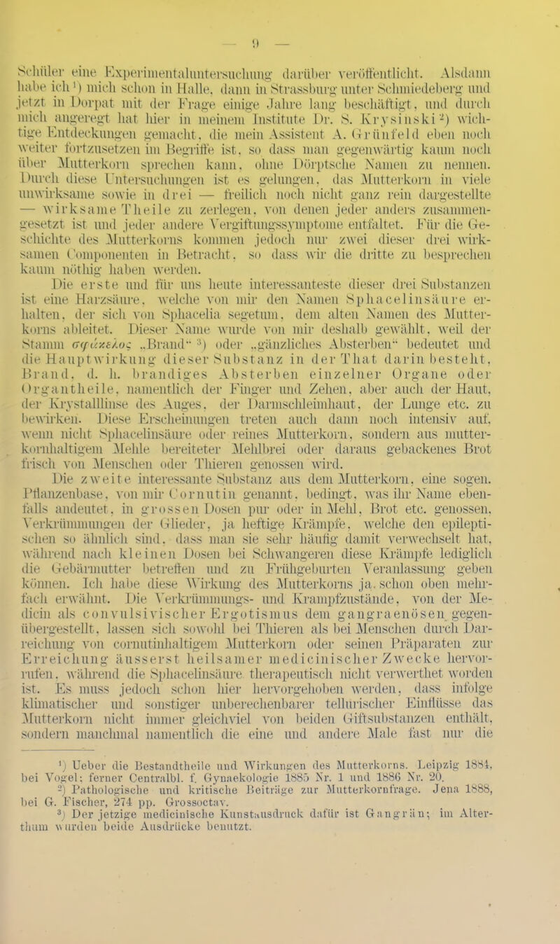 p Schüler eine Experimentaluntersuclmiig darüber veröffentlicht. Alsdann habe ich ') mich schon in Halle, dann in Strass bürg- unter Schmiedeberg' und jetzt in Dorpat mit der Frage einige Jahre lang beschäftigt, und durch mich angeregt, hat hier in meinem Institute Dr. S. Ivrysinski* 2) wich- tige Entdeckungen gemacht, die mein Assistent A. Grünfeld eben noch weiter fortzusetzen im Begriffe ist. so dass man gegenwärtig kaum noch über Mutterkorn sprechen kann, ohne Dörptsche Namen zu nennen. Durch diese Untersuchungen ist es gelungen, das Mutterkorn in viele unwirksame sowie in drei — freilich noch nicht ganz rein dargestellte — wirksame Tlieile zu zerlegen, von denen jeder anders zusammen- gesetzt ist und jeder andere Yergiftungssymptome entfaltet. Für die Ge- schichte des Mutterkorns kommen jedoch nur zwei dieser drei wirk- samen Componenten in Betracht , so dass wir die dritte zu besprechen kaum nüthig haben werden. Die erste und für uns heute interessanteste dieser drei Substanzen ist eine Harzsäure, welche von mir den Namen Sphacelinsäure er- halten. der sich von Sphacelia segetum, dem alten Namen des Mutter- korns ableitet. Dieser Name wurde von mir deshalb gewählt , weil der Stamm G(fäy.s/.oc ,.Brand” 3) oder ,,gänzliches Absterben“ bedeutet und die Hauptwirkung dieser Substanz in der That darin besteht. Brand, d. h. brandiges Absterben einzelner Organe oder Organ tlieile, namentlich der Finger und Zehen, aber auch der Haut, der Krystalllinse des Auges, der Darmschleimhaut, der Lunge etc. zu bewirken. Diese Erscheinungen treten auch dann noch intensiv auf. wenn nicht Sphacelinsäure oder reines Mutterkorn, sondern aus mutter- kornhaltigem Mehle bereiteter Mehlbrei oder daraus gebackenes Brot frisch von Menschen oder Tliieren genossen wird. Die zweite interessante Substanz aus dem Mutterkorn, eine sogen. Pflanzenbase, von mir Cornutin genannt, bedingt, was ihr Name eben- falls andeutet, in grossen Dosen pur oder in Meid. Brot etc. genossen. Verkrümmungen der Glieder, ja heftige Krämpfe, welche den epilepti- schen so ähnlich sind, dass man sie sehr häutig damit verwechselt hat, während nach kleinen Dosen bei Schwangeren diese Krämpfe lediglich die Gebärmutter betreffen und zu Frühgeburten Veranlassung geben können. Ich habe diese Wirkung des Mutterkorns ja. schon oben mehr- fach erwähnt. Die Yerkrümmungs- und Krampfzustände, von der Me- dicin als convulsi vis eher Ergotismus dem gangraenösen gegen- übergestellt, lassen sich sowohl bei Tliieren als bei Menschen durch Dar- reichung von cornutinhaltigem Mutterkorn oder seinen Präparaten zur Erreichung äusserst heilsamer medicinischer Zwecke liervor- rufen. während die Sphacelinsäure therapeutisch nicht verwerthet worden ist. Es muss jedoch schon hier hervorgehoben werden, dass infolge klimatischer und sonstiger unberechenbarer teil urischer Einflüsse das Mutterkorn nicht immer gleichviel von beiden Giftsubstanzen enthält, sondern manchmal namentlich die eine und andere Male fast nur die ') lieber die Bestandtheile und Wirkungen des Mutterkorns. Leipzig 188t, bei Vogel; ferner Centralbl. f. Gyuaekologie 1885 Nr. 1 und 1886 Nr. 20. 2) Pathologische und kritische Beiträge zur Mutterkornfrage. Jena 1888, bei G. Fischer, 274 pp. Grossoctav. 3J Der jetzige medicinische Kunstausdruck dafür ist Gangrän; im Alter- thum w urden beide Ausdrücke benutzt.
