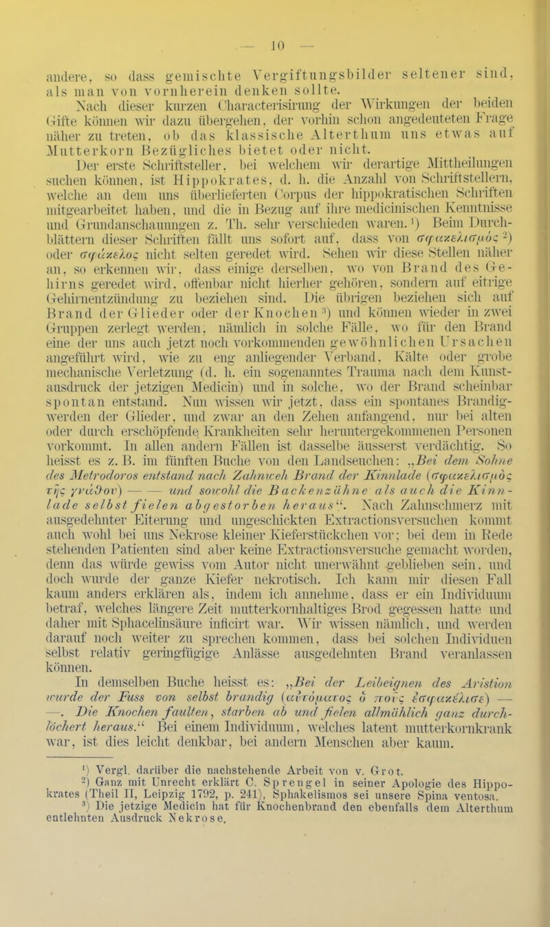 andere, so dass gemischte Vergiftungsbilder seltener sind, als man von vornherein denken sollte. Nach dieser kurzen Characterisirung der Wirkungen der beiden (ritte köimen wir dazu übergehen, der vorhin schon angedeuteten hrage näher zu treten, ob das klassische Alterthum uns etwas auf Mutterkorn Bezügliches bietet oder nicht. Der erste Schriftsteller, bei welchem wir derartige Mittheilungen suchen können, ist Hippokrates, d. h. die Anzahl von Schriftstellern, welche an dem uns überlieferten Corpus der hippokratischen Schriften mitgearbeitet haben, und die in Bezug auf ihre medicinischen Kenntnisse und Grundanschauungen z. Th. sehr verschieden waren. ’) Beim Durch- blättern dieser Schriften fällt uns sofort auf, dass von ff(puzshergoc * 2 3) oder er (für/, s hoc nicht selten geredet wird. Sehen wir diese Stellen näher an, so erkennen wir, dass einige derselben, wo von Brand des.Ge- hirns geredet wird, offenbar nicht hierher gehören, sondern auf eitrige Gehirnentzündung zu beziehen sind. Die übrigen beziehen sich aut Brand der G lieder oder der Knochen :t) und können wieder in zwei Gruppen zerlegt werden, nämlich in solche Fälle, wo für den Brand eine der uns auch jetzt noch vorkommenden gewöhnlichen Ursachen angeführt wird, wie zu eng anliegender Verband, Kälte oder grobe mechanische Verletzung (d. h. ein sogenanntes Trauma nach dem Kunst- ausdruck der jetzigen Medicin) und in solche, wo der Brand scheinbar spontan entstand. Nun wissen wir jetzt, dass ein spontanes Brandig- werden der Glieder, und zwar an den Zehen anfangend. nur bei alten oder durch erschöpfende Krankheiten sehr heruntergekommenen Personen vorkommt. In allen andern Fällen ist dasselbe äusserst verdächtig. So heisst es z. B. im fünften Buche von den Landseuchen: „Bei dem Sohne des Metrodoros entstand nach Zahme eh Brand der Kinnlade (eTgxxx€?.i(T{Ad$ r'rjc yvudov) und sowohl die Backenziihne als auch die Kinn- lade seihst fielen abgestorben herausu. Nach Zahnschmerz mit ausgedehnter Eiterung und ungeschickten Extractionsversuchen kommt auch wohl bei uns Nekrose kleiner Kieferstückchen vor; bei dem in Rede stehenden Patienten sind aber kerne Extractionsversuche gemacht worden, denn das würde gewiss vom Autor nicht unerwähnt geblieben sein, und doch wurde der ganze Kiefer nekrotisch. Ich kann mir diesen Fall kaum anders erklären als, indem ich annehme, dass er ein Individuum betraf, welches längere Zeit mutterkornhaltiges Brod gegessen hatte und daher mit Sphacelinsäure inficirt war. Wir wissen nämlich, und werden darauf noch weiter zu sprechen kommen, dass bei solchen Individuen selbst relativ geringfügige Anlässe ausgedehnten Brand veranlassen können. In demselben Buche heisst es: „Bei der Leibeignen des Aristion wurde der Fuss von selbst brandig (avrögaroc b noig iefepaxf-heTs) — . Die Knochen faulten, starben ab und feien allmählich ganz durch- löchert heraus.11 Bei einem Individuum, welches latent mutterkornkrank war, ist dies leicht denkbar, bei andern Menschen aber kaum. *) Vergl. darüber die nachstehende Arbeit von v. Grot. 2) Ganz mit Unrecht erklärt C. Sprengel in seiner Apologie des Hippo- krates (Theil II, Leipzig 1792, p. 241), Sphakelismos sei unsere Spina ventosa. 3) Die jetzige Medicin hat für Knochenbrand den ebenfalls dem Alterthum entlehnten Ausdruck Nekrose.