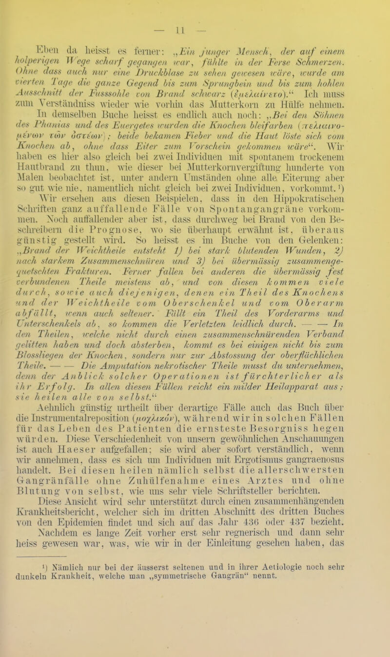 Eben da heisst es ferner: „Ein junger Mensch, der auf einem holperigen M ege scharf gegangen war, fühlte in der Ferse Schmerzen. Ohne dass auch nur eine Druckblase zu sehen gewesen wäre, wurde am eierten 'J age die ganze Gegend bis zum Sprungbein und bis zum hohlen Ausschnitt der Fusssohle von Brand schwarz (ipshatr€to).u Ich muss zum Verständniss wieder wie vorhin das Mutterkorn zu Hülfe nehmen. In demselben Buche heisst es endlich auch noch: „Bei den Söhnen des Phamos und des Euergetes wurden die Knochen bleifarben (rreXtcuvo- ptroiv con> oGTtoiv); beide bekamen Fieber und die Haut löste sich vom Knochen ab, ohne dass Eiter zum Vorschein gekommen wäre11. Wir haben es hier also gleich bei zwei Individuen mit spontanem trockenem Hautbrand zu thun, wie dieser bei Mutterkornvergiftung hunderte von Malen beobachtet ist, unter andern Umständen ohne alle Eiterung aber so gut wie nie, namentlich nicht gleich bei zwei Individuen, vorkommt.1) Wir ersehen aus diesen Beispielen, dass in den Hippokratischen Schriften ganz auffallende Fälle von Spontangangräne Vorkom- men. Noch auffallender aber ist, dass durchweg bei Brand von den Be- schreibern die Prognose, wo sie überhaupt erwähnt ist, überaus günstig gestellt wird. So heisst es im Buche von den Gelenken: „Brand der Weichtheile entsteht 1) bei stark blutenden Wunden, 2) nach starkem Zusammenschnüren und 3) bei übermässig zusammenge- quetschten Frakturen. Ferner fallen bei anderen die übermässig fest verbundenen Theile meistens ab, und von diesen kommen viele durch, sowie auch diejenigen, denen ein Theil des Knochens und der Weichtheile vom Oberschenkel und vom Ob er arm ab fällt, wenn auch seltener. Fällt ein Theil des Vorderarms und Unterschenkels ab, so kommen die Verletzten leidlich durch. — — In den Th eilen, welche nicht durch einen zusammenschnürenden Verband gelitten haben und doch absterben, kommt es bei einigen nicht bis zum Blossliegen der Knochen, sondern nur zur Abstossung der oberflächlichen Theile. Die Amputation nekrotischer Theile musst clu unternehmen, denn der Anblick solcher Oper ationen ist f ürchterlich er als ihr Erfolg. In allen diesen Fällen reicht ein.milder Heilapparat aus; sie heilen alle von selbst.11 Aehnlich günstig urtheilt über derartige Fälle auch das Buch über die Instrumentalreposition (goyjixdr), während wir in solchen Fällen für das Leben des Patienten die ernsteste Besorgniss hegen würden. Diese Verschiedenheit von unsern gewöhnlichen Anschauungen ist auch Haeser aufgefallen; sie wird aber sofort verständlich, wenn wir annehmen, dass es sich um Individuen mit Ergotismus gangraenosus handelt. Bei diesen heilen nämlich selbst die allerschwersten Gangränfälle ohne Zuhülfenahme eines Arztes und ohne Blutung von selbst, wie uns sehr viele Schriftsteller berichten. Diese Ansicht wird sehr unterstützt durch einen zusammenhängenden Krankheitsbericht, welcher sich im dritten Abschnitt des dritten Buches von den Epidemien findet und sich auf das Jahr 436 oder 437 bezieht. Nachdem es lange Zeit vorher erst sehr regnerisch und dann sehr heiss gewesen war, Avas, wie Avir in der Einleitung gesehen haben, das ‘1 Nämlich nur bei der äusserst seltenen und in ihrer Aetiologie noch sehr dunkeln Krankheit, welche man „symmetrische Gangrän“ nennt.