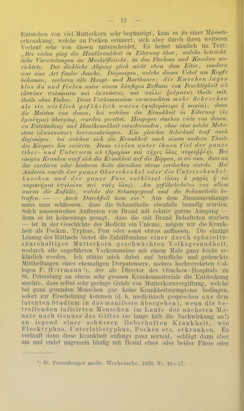 Entstehen von viel Mutterkorn sein* begünstigt. kam es zu einer Massen- erkrankung, welche an Pocken erinnert, sich aber durch ihren weiteren Verlauf sein- von diesen unterscheidet. Es heisst nämlich im Text: „Bei zielen ging die Hautkrankheit in Eiterung über, Kelche beträcht- liche Verwüstungen im Muskelfleische, in den Flechsen und Knochen an- richtete. Der dickliche Abgang glich nicht etwa dem Eiter, sondern war eine Art fauler Jauche. Diejenigen, welche dieses Lehel am Kopfe bekamen, verloren alle Haupt- und Barthaare; die Knochen lagen blos da und fielen unter einem häufigen Zuflusse von Feuchtigkeit ab (otixtoiv xpihüguTu y.u) ly.wrih(7ieg xai ttoJ.Lu oev/iuvu) theils mit, t/teils ohne Fieber. Diese Vorkommnisse verursachten mehr Schrecken als sie wirklich gefährlich waren (ff oßsQWTSQU ij y.uy.lw), denn die Meisten von denen, bei welchen die Krankheit in Eiterung (ic s/jLTrvtjpu) überging, wurden gerettet. Hingegen starben viele von denen, wo Entzündung und Hautkrankheit verschwanden, ohne eine solche Meta- stase (ünoaxucnv) hervorzubringen. Ein gleiches Schicksal traf auch diejenigen, bei welchen sich die Krankheit nach einem andern Theile des Körpers hin verirrte. Denn vielen unter ihnen fiel der ganze Ober- und Unter arm ab (ßQuyjow y.u) TTrjycc bXog TreoitQocrj). Bei einigen Kranken warf sich die Krankheit auf die Rippen, es sei nun. dass an der vorderen oder hinteren Seite derselben etwas verdorben wurde. Bei Anderen wurde der ganze Oberschenkel ocler'die Unterschenkel- knochen und der ganze Fuss ent b lässt (o/.oc b pijobc ij tu TrtQiy.i’ijgiu expi/.oixo y.u) ttovc b/.oq). Am gefährlichsten von allem waren die Zufälle, welche die Schamgegend und die Schämt heile be- trafen. — — Auch Durchfall kam vor.u Aus dem Zusammenhänge muss man scliliessen, dass die Schamtheile ebenfalls brandig wurden. Solch massenweises Auftreten von Brand mit relativ gutem Ausgang — denn es ist keineswegs gesagt, dass die mit Brand Behafteten starben — ist in der Geschichte der Medicin emUnicum. mögen wir die Krank- heit als Pocken. Typhus, Pest oder sonst etwas auffassen. Die einzige Lösung des Käthsels bietet die Zuhülfenahme einer durch sphacelin- säurehaltiges Mutterkorn geschwächten Volksgesundheit, wodurch alle angeführten Vorkommnisse mit einem Male ganz leicht er- klärlich werden. Ich stütze mich dabei auf briefliche und gedruckte Mittheiliuigen eines ehemaligen Dorpatensers, meines hochverehrten Col- legen F. Herr mann1), der als Director des Obuchow - Hospitals zu St. Petersburg an einem sehr grossen Krankenmateriale die Entdeckung machte, dass selbst sehr geringe Grade von Mutterkornvergiftung, welche bei ganz gesunden Menschen gar keine Krankheitssymptome bedingen, sofort zur Erscheinung kommen (d. h. medicinisch gesprochen aus dem latenten Stadium in das manifeste übergehen), wenn die be- treffenden inficirten Menschen im Laufe der nächsten Mo- nate nach Genuss des Giftes (so lange hält die Nachwirkung an!) an irgend einer schweren fieberhaften Krankheit, wie Flecktyphus, Unterleibstyphus, Pocken etc. erkranken. Es verläuft dann diese Krankheit anfangs ganz normal, schlägt dann aber um und endet ungemein häufig mit Brand eines oder beider Fiisse oder *) St. Petersburger medie. Woclienschr. 1876. Nr. IG—17.