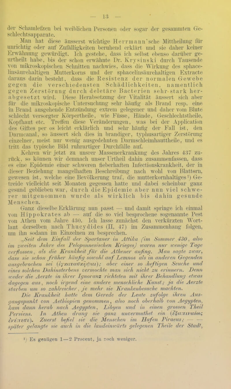 dev Schamlefzen bei weiblichen Personen oder sogar der gesaininten Ge- schlechtsapparate. Man hat diese äusserst wichtige Herr mann'sehe Mittheilung für unrichtig oder auf Zufälligkeiten beruhend erklärt und sie daher keiner Erwähnung gewürdigt. Ich gestehe, dass ich seihst ebenso darüber ge- nrtheilt habe, bis der schon erwähnte Dr. Krysinski durch Tausende von mikroskopischen Schnitten nachwies, dass die Wirkung des sphace- linsäurehaltigen Mutterkorns und der spkacelinsäurehaltigen Extracte daraus darin besteht, dass die Resistenz der normalen Gewebe gegen die verschiedensten Schädlichkeiten, namentlich gegen Zerstörung durch deletäre Bacterien sehr-stark her- abgesetzt wird. Diese Herabsetzung der Vitalität äussert sicli aber für die mikroskopische Untersuchung sehr häufig als Brand resp. eine in Brand ausgehende Entzündung extrem gelegener und daher vom Blute schlecht versorgter Körpertheile, wie Eiisse, Hände, Gesclilechtstheile, Kopfhaut etc. Treffen diese Veränderungen, was bei der Application des Giftes per os leicht erklärlich und sehr häufig der Fall ist, den Darmcanal, so äussert sich dies in brandiger, typhusartiger Zerstörung einzelner, meist nur wenig ausgedehnten Darmschleimhauttheile., und es tritt das typische Bild ruhrartiger Durchfälle auf. Kehren wir jetzt zu unsrer Massenerkrankung des Jahres 137 zu- rück. so können wir demnach unser Urtheil dahin zusammenfassen, dass es eine Epidemie einer schweren fieberhaften Infectionskrankheit, der in dieser Beziehung mangelhaften Beschreibung nach wohl von Blattern, gewesen ist. welche eine Bevölkerung traf, die mutterkornhaltigesx) Ge- treide vielleicht seit Monaten gegessen hatte und dabei scheinbar ganz gesund geblieben war, durch die Epidemie aber nun viel schwe- rer mitgenommen wurde als wirklich bis dahin gesunde Menschen. Ganz dieselbe Erklärung nun passt — und damit springe ich einmal von Hippokrates ab — auf die so viel besprochene sogenannte Pest von Athen vom Jahre 430. Ich lasse zunächst den verkürzten Wort- laut derselben nach Tluicydides (H, 47) im Zusammenhang folgen, um ihn sodann im Einzelnen zu besprechen. .,Seit dem Einfall der Spartaner in Attika (im Sommer 430. also im zweiten Jahre des Peloponnes!sehen Krieg es) touren nur wenige Tage verflossen. als die Krankheit für die Athener anfing. Man sagte zwar, dass sie schon früher häufig sowohl auf Lemnos als in anderen Gegenden ausgebrochen sei {ly/.aTua/.ifirHu); aber eitler so heftigen Seuche und eines solchen Dahin Sterbens vermochte man sich nicht zu erinnern. Denn ■weder die Aerzte in ihrer Ignoranz richteten mit ihrer Behandlung etwas dagegen aus, noch irgend eine andere menschliche Kunst; ja die Aerzte starben um so zahlreicher. je mehr sie Krankenbesuche machten. Die Krankheit hatte dem Gerede der Leute zufolge ihren Aus- gangspunkt von Aethiopien genommen, also noch oberhalb von Aegypten, kam dann herab nach Aegypten, Libyen und in einen grossen Theit Persiens. In Athen drang sie ganz unvermuthet ein {fzamvaixoc. trtrrsvre). Zuerst befiel sie die Menschen im Hafen Piraeus; später gelangte sie auch in die landeinwärts gelegenen Theile der Stadt, i) Es genügen 1 — 2 Procent, j;i noch weniger.