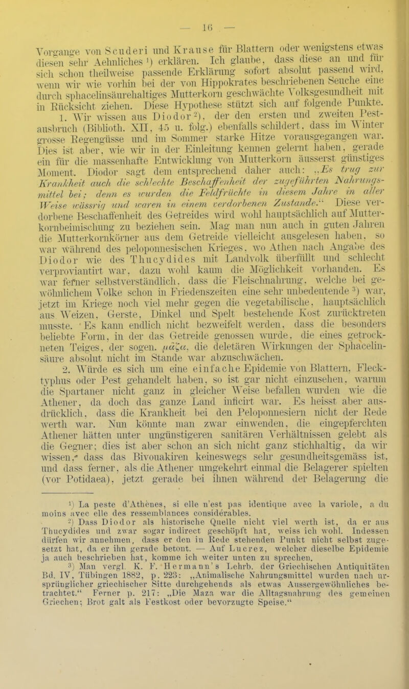 Vorgänge vonScuderi und Krause für Blattern oder wenigstens etwas diesen sein- Aehnliclies *) erklären. Ich glaube, dass diese an und tur sich schon theilweise passende Erklärung sofort absolut passend aaiiü. wenn wir wie vorhin bei der von Hippokrates beschriebenen Seuche eine durch sphacelinsäurehaltiges Mutterkorn geschwächte Volksgesundheit mit in Rücksicht ziehen. Diese Hypothese stützt sich auf folgende Punkte. 1. Wir wissen aus Diodor* 2), der den ersten und zweiten Pest- ausbruch (Biblioth. XII. 45 u. folg.) ebenfalls schildert, dass im Winter grosse Regengüsse und im Sommer starke Hitze vorausgegangen war. Dies ist aber, wie wir in der Einleitung kennen gelernt haben, gerade ein für die massenhafte Entwicklung von Mutterkorn äusserst günstiges Moment. Diodor sagt dem entsprechend daher auch: ..Es trug zur Krankheit auch die seid echte Beschaffenheit der zugeführten Nahrungs- mittel hei; denn es wurden die Feldfrüchte in diesem Jahre in aller Weise wässrig und waren in. einem verdorbenen Zustande. Diese A ei- dorbene Beschaffenheit des Getreides Avird wohl hauptsächlich auf Mutter- kornbeimischung zu beziehen sein. Mag man nun auch in guten Jahren die Mutterkornkörner aus dem Getreide vielleicht ausgelesen haben, so Avar Avährend des peloponnesischen Krieges, ayo Athen nach Angabe des Diodor AA'ie des Thucydides mit Landvolk übertiillt und schlecht verproviantirt war. dazu Avohl kaum die Möglichkeit vorhanden. Es Avar ferner selbstverständlich, dass die Fleischnahrung, Avelche bei ge- wöhnlichem Volke schon in Friedenszeiten eine sehr unbedeutende 3) war, jetzt im Kriege noch viel mehr gegen die vegetabilische, hauptsächlich aus Weizen, Gerste, Dinkel und Spelt bestehende Kost zurücktreten musste. 4 Es kann endlich nicht bezAveifelt Averden. dass die besonders beliebte Form, in der das Getreide genossen Avurde. die eüies getrock- neten Teiges, der sogen. gä'Qu. die deletären Wirkungen der Sphacelin- säure absolut nicht im Stande Avar abzuschwächen. 2. Würde es sich um eine einfache Epidemie von Blattern, Fleck- typhus oder Pest gehandelt haben, so ist gar nicht einzusehen. Avarum die Spartaner nicht ganz in gleicher Weise befallen Avurden Avie die Athener, da doch das ganze Land inficirt Avar. Es heisst aber aus- drücklich. dass die Krankheit bei den Peloponnesiern nicht der Rede werth war. Nun könnte man zwar einwenden, die eingepferchten Athener hätten unter ungünstigeren sanitären Verhältnissen gelebt als die Gegner; dies ist aber schon an sich nicht ganz stichhaltig, da Avir wissen,- dass das Bivouakiren keineswegs sehr gesundheitsgemäss ist. und dass ferner, als die Athener umgekehrt einmal die Belagerer spielten (vor Potidaea), jetzt gerade bei ihnen Avährend der Belagerung die *) La peste d’Athenes, si eile n'est pas identique avec la variole, a du moins avec eile des ressemblances considerables. 2) Dass Diodor als historische Quelle nicht Adel werth ist, da er aus Thucydides und zwar sogar indirect geschöpft hat, weiss ich wohl. Indessen dürfen wir annehmen, dass er den in Rede stehenden Punkt nicht selbst zuge- setzt hat, da er ihn gerade betont. — Auf Lucrez, welcher dieselbe Epidemie ja auch beschrieben hat, komme ich weiter unten zu sprechen. 3) Man vergl. K. F. 11 ermann’ s Lehrb. der Griechischen Antiquitäten Bd. IV, Tübingen 1882, p. 223: „Animalische Nahrungsmittel wurden nach ur- sprünglicher griechischer Sitte durchgehends als etwas Aussergewöhnliches be- trachtet.“ Ferner p. 217: „Die Maza war die Alltagsnahrung des gemeinen Griechen; Brot galt als Festkost oder bevorzugte Speise.“