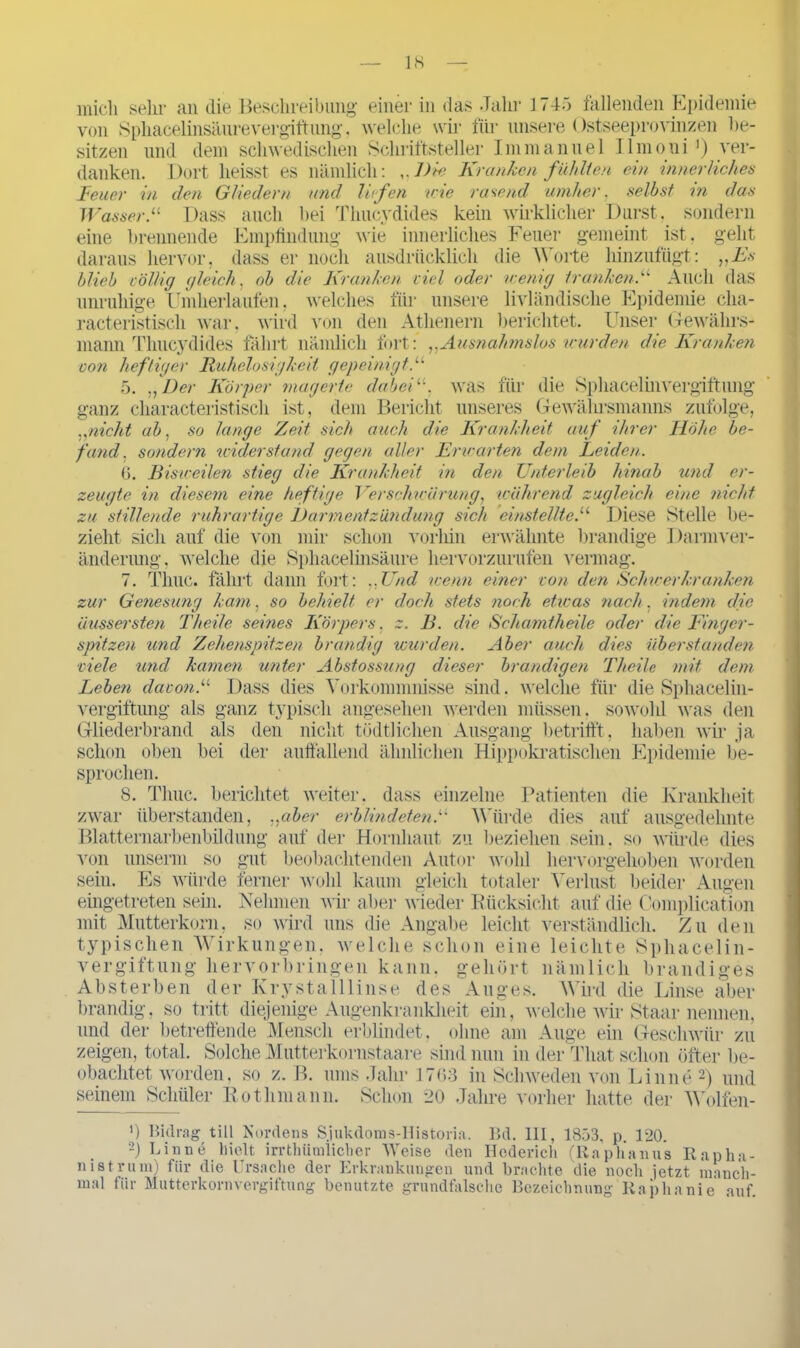 mich sein- an die Beschreibung einer in das Jahr 1745 fallenden Epidemie von SphacelinsänreVergiftung, welche wir für unsere Ostseeprovinzen be- sitzen und dem schwedischen Schriftsteller Immanuel Ilmoni ’) ver- danken. Dort heisst es nämlich: Die Kranken fühlten ein innerliches Feuer in den Gliedern und liefen wie rasend umher, selbst in das WasserDass auch hei Thucydides kein wirklicher Durst, sondern eine brennende Empfindung wie innerliches Feuer gemeint ist. geht daraus hervor, dass er noch ausdrücklich die Worte hinzufügt: „Fs blieb völlig gleich , ob die Kranken viel oder wenig tranken.“ Auch das unruhige Umherlaufen, welches für unsere livländische Epidemie cha- racteristisch war, wird von den Athenern berichtet. Unser Gewährs- mann Thucydides fährt nämlich fort:’ „Ausnahmslos wurden die Kranken von heftiger Ruhelosigkeit gepeinigt.“ 5. „Der Körper magerte dabei11, was für die Sphacelinvergiftung ganz characteristisch ist, dem Bericht unseres Gewährsmanns zufolge, „nicht ab. so lange Zeit, sich auch die Krankheit auf ihrer Höhe be- fand. sondern widerstand gegen aller Erwarten dem Leiden. 6. Bisweilen stieg die Krankheit in den Unterleib hinab und er- zeugte in diesem eine heftige Verschwärung, wahrend zugleich eine nicht zu stillende ruhrartige Darmentzündung sich einstellte.11 Diese Stelle be- zieht sich auf die von mir schon vorhin erwähnte brandige Dannver- änderung, welche die Sphacelinsäure hervorzurufen vermag. 7. Time, fährt dann fort: „Und wenn einer von den Schwerkranken zur Genesung kam, so behielt er doch stets noch eticas nach, indem die aussersten Theile seines Körpers. z. B. die Schamtheile oder die Finger- spitzen und Zehenspitzen brandig wurden. Aber auch dies Überstunden viele und kamen unter Abstossung dieser brandigen Theile mit dem Leben davon.11 Dass dies Vorkommnisse sind. welche für die Sphacelin- vergiftung als ganz typisch angesehen werden müssen, sowohl was den Gliederbrand als den nicht tödtlichen Ausgang betrifft, haben wir ja schon oben bei der auffallend ähnlichen Hippokratischen Epidemie be- sprochen. 8. Thuc. berichtet weiter, dass einzelne Patienten die Krankheit zwar überstanden, „aber erblindeten.“ Würde dies auf ausgedehnte Blatternarbenbildung auf der Hornhaut zu beziehen sein, so würde dies von unserai so gut beobachtenden Autor wohl hervorgehoben worden sein. Es würde ferner wohl kaum gleich totaler Verlust beider Augen eingetreten sein. Nehmen wir aber wieder Rücksicht auf die Complication mit Mutterkorn, so wird uns die Angabe leicht verständlich. Zu den typischen Wirkungen, welche schon eine leichte Sphacelin- vergiftung hervorbringen kann, gehört nämlich brandiges Absterben der Kry st all linse des Auges. Wird die Linse aber brandig, so tritt diejenige Augenkrankheit ein, welche wir Staar nennen, und der betreffende Mensch erblindet, ohne am Auge ein Geschwür zu zeigen, total. Solche Mutterkornstaare sind nun in der Tliat schon öfter be- obachtet worden, so z. B. ums Jahr .1763 in Schweden von Linne 2) und seinem Schüler Eothmann. Schon 20 Jahre vorher hatte der Wolfen- ') Bidrag tili Nordens Sjukdoms-Historia. Bd. III, 1853, p. 120. 2) Linne hielt irrthümlicher Weise den Hederich (Raphanus Rapha- n ist rinn) für die Ursache der Erkrankungen und brachte die noch jetzt manch- mal für Mutterkornvergiftung benutzte grundfalsche Bezeichnung Raphanie auf.