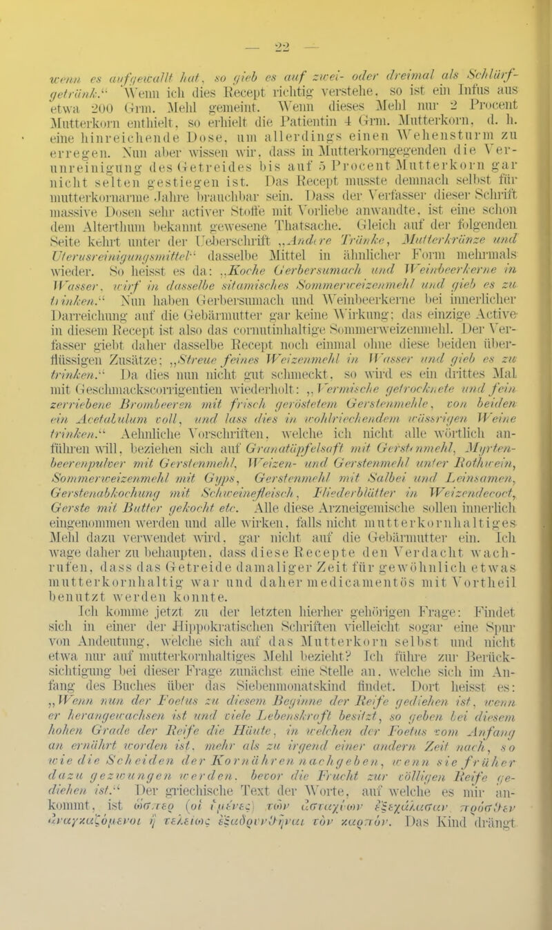 wenn es au fgewallt huf,, so gieb cs auf zwei- oder dreimal als Schlurf- (jetrünk.“ Wenn ich dies Recept richtig verstehe, so ist ein Intus aus etwa 200 Gnu. Mehl gemeint. Wenn dieses Mehl nur 2 Procent Mutterkorn enthielt, so erhielt die Patientin 4 Gnu. Mutterkorn, d. h. eine hinreichende Dose, um allerdings einen M ehensturm zu erregen. Nun aber wissen wir, dass in Mutterkorngegenden die A er- unreinigung des Getreides bis auf 5 Procent Mutterkorn gar nicht selten gestiegen ist. mutterkornarme Jahre brauchbar Mutterkränze und Form mehrmals Weinbeer kerne in Das Recept musste demnach selbst für sein. 1 )ass der Verfasser dieser Schrift massive Dosen sehr activer Stoffe mit Vorliebe anwandte, ist eine schon dem Altertlmm bekannt gewesene Thatsache. Gleich auf der folgenden Seite kehrt unter der Feberschrift „Andere Tränke, Uierusreinigungsmittel'' dasselbe Mittel in ähnlicher wieder. So heisst es da: ..Koche Gerbersumach und Wasser. wirf in dasselbe sitamisches Sommericeizenmehl und gieb es zu i) inken.u Nun haben Gerbersumach und Weinbeerkerne bei innerlicher Darreichung auf die Gebärmutter gar keine Wirkung; das einzige Active- in diesem Recept ist also das cornut inhaltige Sommerweizenmehl. Der \ er- fasser giebt daher dasselbe Recept noch einmal ohne diese beiden iiber- flüssigen Zusätze; „Streue feines Weizenmehl in Wasser und gieb es zw trinken.u Da dies nun nicht gut schmeckt, so wird es ein drittes Mal mit Geschmackscorrigentien wiederholt: ,,Vermische getrocknete und fein zerriebene Brombeeren mit frisch geröstetem Gerstenmehle, ton beulen ein Acetahdum toll, und lass dies in, wohlriechendem wässrigen Weine trinken.“ Aelmliche Vorschriften, welche ich nicht alle wörtlich an- führen will, beziehen sich auf Granatäpfelsaft mit Gerstnimehl, Myrten- beerenpulver mit Gerstenmehl, Weizen- und Gerstenmehl unter Rothuein, Sommerweizenmehl mit, Gyps, Gerstenmehl mit Salbei und Leinsamen, Gerstenabkochung mit Sch weinefleisch, Fliederblätter in Weizendecoct, Gerste mit Butter gekocht etc. Alle diese Arzneigemische sollen innerlich eingenommen werden und alle wirken, falls nicht mutterkornhaltiges Mehl dazu verwendet wird, gar nicht auf die Gebärmutter ein. Ich wage daher zu behaupten, dass diese Recepte den Verdacht wacli- nden, dass das Getreide damaliger Zeit für gewöhnlich etwas mutterkornhaltig war und daher medicamentös mit Vortheil benutzt werden konnte. Ich komme jetzt zu der letzten hierher gehörigen Frage: Findet sich in einer der Hippokratischen Schriften vielleicht sogar von Andeutung, welche sich auf das Mutterkorn selbst etwa nur auf mutterkornhaltiges Mehl bezieht? Ich führe sichtigung bei dieser Frage zunächst eine Stelle an. welche eine Spur und nicht zur Beriick- ini An- läng des Buches über das Siebenmonatskind findet. Dort heisst es: „Wenn nun der Foetus zu diesem Beginne der Reife gediehen ist, wenn er herangewachsen ist und viele Lebenskraft, besitzt, so gehen bei diesem hohen Grade der Reife die Häute, in welchen der Foetus vom Anfang an ernährt worden ist. mehr als zu irgend einer andern Zeit nach, so wie die Scheiden der Kornähren nachgeben, wenn sie früher dazu gezwungen werden, bevor die Frucht zur völligen Reife ge- diehen ist.u Der griechische Text der Worte, auf welche es mir an- kommt , ist ödrweo (ot, tgkvsc) uruyzuiidyeroi ij reksioic uor uGTuyyow diw/gü.uGuv wgöaUtv Das Kind drängt ezudoii’lhgui vor y.uorror.
