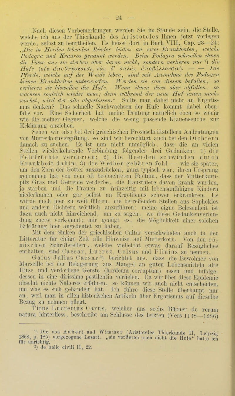 Nach diesen Vorbemerkungen werden Sie im Stande sein, die Stelle, welche ich aus der Tinerkunde des Aristoteles Ihnen jetzt vorlegen werde, selbst zu beurtheilen. Es heisst dort in Buch VIII, Cap. 23—24: ..Die in Herden lebenden Rinder leiden an zwei Krankheiten, welche Podagra und Krauros genannt werden. Beim Podagra schwellen ihnen die Pässe an; sie sterben aber daran nicht, sondern verlieren nur ’) die Hufe (ovx d.7Tolhdj(>y.ov(Ti, Tue <)’ brr/.ue unoßühXovGiv). — — Die Pferde, welche auf der Weide leben, sind mit Ausnahme des Podagra keinen Krankheiten unterworfen. Werden sie von diesem befallen, so verlieren sie bisweilen die Hufe. Wenn ihnen diese aber abfallen . so wachsen sogleich wieder neue; denn während der neue Huf unten narh- wäehst, wird der alte abgesfossen.1• Sollte man dabei nicht an Ergotis- mus denken? Das schnelle Nach wachsen der Hufe kommt dabei eben- falls vor. Eine Sicherheit hat meine Deutung natürlich eben so wenig wie die meiner Gegner, welche die wenig passende Klauenseuche zur Erklärung anziehen. Sehen wir also bei drei griechischen Prosaschriftstellern Andeutungen von Mutterkorn'Vergiftung, so sind wir berechtigt auch bei den Dichtern danach zu suchen. Es ist nun nicht unmöglich, dass die an vielen Stellen wiederkehrende Verbindung folgender drei Gedanken.- 1) die Feldfrüchte verdorren; 2) die Heerden schwinden durch Krankheit dahin; 3) die Weiber gebären fehl — wie sie später, um den Zorn der Götter auszüdrücken. ganz typisch war. ihren Ursprung genommen hat von dem oft beobachteten Factum, dass der Mutterkorn- pilz Gras und Getreide verderbe, die Hausthiere davon krank wurden, ja starben und die Frauen zu frühzeitig mit lebensunfähigen Kindern niederkamen oder gar selbst an Ergotismus schwer erkrankten. Es würde mich hier zu weit führen, die betreffenden Stellen aus Sophokles und andern Dichtern wörtlich anzuführen; meine eigne Belesenheit ist dazu auch nicht hinreichend, um zu sagen, wo diese Gedankenverbin- die Möglichkeit einer solchen auch in Von den der r ö - Bezügliches düng zuerst vorkommt; mir genügt es Erklärung hier angedeutet zu haben. Mit dem Sinken der griechischen Cultur verschwinden Litteratur für einige Zeit alle Hinweise auf Mutterkorn, mischen Schriftstellern, welche vielleicht etwas darauf enthalten, sind Caesar, Lucrez, Celsus und Plinius zu nennen. Gaius Julius Caesar2) berichtet uns. dass die Bewohner von Marseille bei der Belagerung aus Mangel an guten Lebensmitteln alte Hirse und verdorbene Gerste (hordeum corruptum) assen und infolge- dessen in eine dirissima pestilentia verfielen. Da wir über diese Epidemie absolut nichts Näheres erfahren, so können wir auch nicht entscheiden. um was es sich gehandelt hat. Ich führe diese Stelle überhaupt nur an, weil man in allen historischen Artikeln über Ergotismus auf dieselbe Bezug zu nehmen pflegt. Titus Lu er et ins Carus, welcher uns sechs Bücher de rerum natura liinterliess, beschreibt am Schlüsse des letzten (Vers 1138 1280) ’) Die von Aubert und Wimmer (Aristoteles Thierkunde II, Leipzig 1868, p. 185) vorgezogene Lesart: „sie verlieren auch nicht die Hufe“’ halte icn für unrichtig. 2) de bello civili 11, 22.