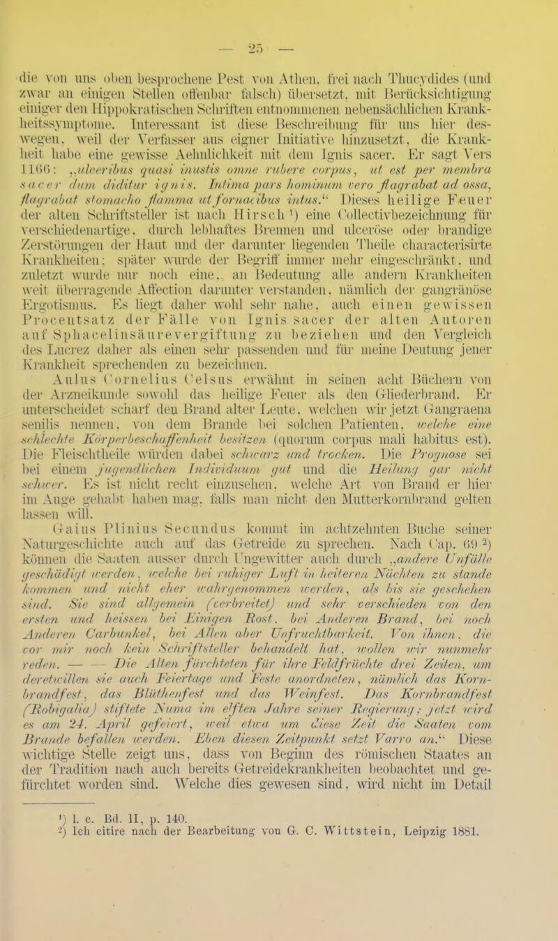 die von uns oben besprochene Pest von Athen, frei nach Thueydides (und zwar an einigen Stellen offenbar falsch) übersetzt, mit Berücksichtigung einiger den Hippokratischen Schriften entnommenen nebensächlichen Krank- heitssymptome. Interessant ist diese Beschreibung für uns hier des- wegen. weil der Verfasser aus eigner Initiative hinzusetzt , die Krank- heit habe eine gewisse Aelmliehkeit mit dem Ignis sacer. Er sagt Vers 1166: „uloeribus quasi inustis omne rubere Corpus, ut est per membra sacer dum diditur ignis. Intima pars hominum v ero ßagrabat ad ossa, flagrabat stomacho flamma utfornacibus intus.u Dieses heilige Feuer der alten Schriftsteller ist nach Hirsch1) eine Oollectivbezeichnung für verschiedenartige , durch lebhaftes Brennen und ulcerüse oder brandige Zerstörungen der Haut und der darunter liegenden Tlieile characterisirte Krankheiten; später wurde der Begriff immer mehr eingeschränkt, und zuletzt wurde nur noch eine., an Bedeutung alle andern Krankheiten weit überragende Affection darunter verstanden, nämlich der gangränöse Ergotismus. Fs liegt daher wohl sehr nahe, auch einen gewissen Procentsatz der Fälle von Ignis sacer der alten Autoren auf Sphacelinsäurevergiftung zu beziehen und den Vergleich des Lucrez daher als einen sehr passenden und für meine Deutung jener Krankheit sprechenden zu bezeichnen. Aulus Cornelius Celsus erwähnt in seinen acht Büchern von der Arzneikunde sowohl das heilige Feuer als den Gliederbrand. Er unterscheidet scharf den Brand alter Leute, welchen wir jetzt Gangraena senilis nennen, von dem Brande bei solchen Patienten, xoelche eine schlechte Körperbeschaffenheit besitzen (quornm Corpus mali habitus est). Die Fleischtheile würden dabei schwarz und trecken. Die Prognose sei bei einem jugendlichen Individuum gut und die Heilung gar nicht schicer. Es ist nicht recht einzusehen, welche Art von Brand er hier im Auge gehabt haben mag. falls man nicht den Mutterkornbrand gelten lassen will. Gaius Plinius Secundus kommt im achtzehnten Buche seiner Naturgeschichte auch auf das Getreide zu sprechen. Nach Cap. 69 2) können die Saaten ausser durch Fngewitter auch durch .,andere Unfälle geschädigt werden, /reiche bei ruhiger Luft in heiteren Nächten zu stände kommen und nicht eher wahrgenommen werden, als bis sie geschehen sind. Sie sind allgemein (cerbreitet) und sehr verschieden von den ersten und heissen bei Einigen Bost, bei Anderen Brand, bei noch Anderen Carbunkel, bei Allen aber Unf ruchtbarkeit. Von ihnen, die vor mir noch kein Schriftsteller behandelt hat, wollen wir nunmehr reden. — — Die Alten fürchteten für ihre Feldfrüchte drei Zeiten, um der et willen sie auch Feiertage und Feste anordneten, nämlich das Korn- brandfest. das Blüthenfesf und. das Weinfest. Das Kornbrand fest (Robigalia) stiftete Numa im eften Jahre seiner Regierung; jetzt wird es am 24. April gefeiert, weil etwa um diese Zeit die Saaten vom Brande befallen werden. Eben diesen Zeitpunkt setzt. Varro an.1' Diese wichtige Stelle zeigt uns. dass von Beginn des römischen Staates an der Tradition nach auch bereits Getreidekrankheiten beobachtet und ge- fürchtet worden sind. Welche dies gewesen sind, wird nicht im Detail ') 1. c. Bil. II, p. 140. -) Ich citire nach der Bearbeitung von G. C. Wittstein, Leipzig 1881.