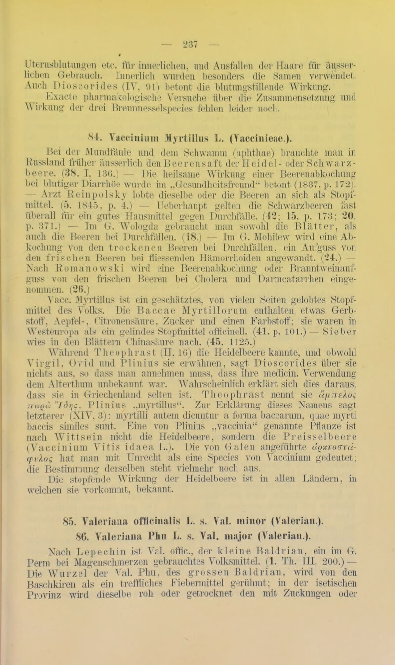 Lterusblutungen etc. für innerlichen, und Ausfallen der Haare für äijsser- lielien Gebrauch. Innerlich wurden besonders die Samen verwendet. Auch Dioscorid.es (IV. 91) betont die blutungstillende Wirkung. Exacte pharmakologische Versuche über die Zusammensetzung und V irkung der drei Rrennnesselspecies fehlen leider noch. 84. Vaccinium Myrtillus L. (Vaccinieae.). Bei der Mundfäule und dem Schwamm (aphthae) brauchte man in Russland früher äusserlich den Beerensaft der Heidel- oder Schwarz- beere. (38. T. 13G.) — Die heilsame Wirkung einer Beerenabkochung bei blutiger Diarrhöe wurde, im „Gesundheitsfreund“ betont (1837. p. 172). Arzt Reinpolsky lobte dieselbe oder die Beeren an sich als Stopf- mittel. (5. 1845, p. 4.) — Ueberhaupt gelten die Schwarzbeeren fast überall für ein gutes Hausmittel gegen Durchfälle. (42; 15. p. 173; 20. p. 371.) — Im G. Wologda gebraucht man sowohl die Blätter, als auch die Beeren bei Durchfällen. (18.) — Im G. Mohilew wird eine Ab- kochung von den trockenen Beeren bei Durchfällen, ein Aufguss von den frischen Beeren bei fliessenden Hämorrhoiden angewandt. (24.) Nach Romanowski wird eine Beerenabkochung oder Branntweinauf- guss von den frischen Beeren bei Cholera und Darmcatarrhen einge- nommen. (20.) Vacc. Myrtillus ist ein geschätztes, von vielen Seiten gelobtes Stopf- mittel des Yolles. Die Baccae Myrtillorum enthalten etwas Gerb- stoff, Aepfel-, Citronensäure, Zucker und einen Farbstoff; sie waren in Westeuropa als ein gelindes Stopfmittel officinell. (41. p. 101.) — Sieber wies in den Blättern Chinasäure nach. (45. 1125.) Während Theophrast (II, 16) die Heidelbeere kannte, und obwohl Virgil, Ovid und PI in ins sie erwähnen, sagt Dioscorides über sie nichts aus, so dass man annehmen muss, dass ihre medicin. Verwendung dem Alterthum unbekannt war. Wahrscheinlich erklärt sich dies daraus, dass sie in Griechenland selten ist. Theophrast nennt sie ü^hekoc ttuqü ”tdijc, Plinius ..myrtillus“. Zur Erklärung dieses Namens sagt letzterer (XIV. 3): myrtilli autem dicuntur a forma baccarum, quae myrti baccis similes sunt. Eine von Plinius „vaccinia“ genannte Pflanze ist nach Wittsein nicht die Heidelbeere, sondern die Preissei beere (Vaccinium Vitis idaea L.). Die von Galen angeführte uqxtogtu- ffidoc hat man mit Unrecht als eine Species von Vaccinium gedeutet; die Bestimmung derselben steht vielmehr noch aus. Die stopfende Wirkung der Heidelbeere ist in allen Ländern, in welchen sie vorkommt, bekannt. 85. Valeriana officinalis L. 86. Valeriana Pliu L. s. s. Val. minor (Valerian.). Val. major (Valerian.). Nach Lepechin ist Val. offtc., der kleine Baldrian, ein im G. Perm bei Magenschmerzen gebrauchtes Volksmittel. (1. Th. III, 200.) — Die Wurzel der Val. Pliu, des grossen Baldrian, wird von den Baschkiren als ein treffliches Fiebermittel gerühmt; in der isetischen Provinz wird dieselbe roh oder getrocknet den mit Zuckungen oder