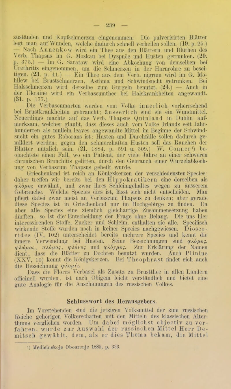 zuständen und Kopfschmerzen eingenommen. Die pulverisirten Blätter legt man auf Wunden, welche dadurch schnell verheilen sollen. (19. p.25.) — Nach Annenkow wird ein Thee aus den Blättern und Blüthen des \ erb. rriiapsus im G. Moskau bei Dyspnoe und Husten getrunken. (20. p. 375.) — Im G. Saratow wird eine Abkochung von demselben bei Urethritis eingenommen, um die Schmerzen in der Harnröhre zu besei- tigen. (23. p. 41.) ■ Ein Thee aus dem Verb, nigriun wird im G. Mo- hilew bei Brustschmerzen. Asthma und Schwindsucht getrunken. Bei Halsschmerzen wird derselbe zum Gurgeln benutzt. (24.) — Auch in der Ukraine wird ein Verbascumthee bei Halskrankheiten angewandt. (31. p. 177.) Die Verbascumarten werden vom Volke innerlich vorherrschend bei Brustkrankheiten gebraucht; ausser lieh sind sie ein Wundmittel. Neuerdings machte auf das Verb. Thapsus Quin 1 and in Dublin auf- merksam, welcher glaubt, dass dieses auch vom Volke Irlands seit Jahr- hunderten als mullein leaves angewandte Mittel im Beginne der Schwind- sucht ein gutes Roborans ist: Husten und Durchfälle sollen dadurch ge- mildert werden; gegen den schmerzhaften Husten soll das Rauchen der Blätter nützlich sein. (21. 1884. p. 591 u. 309.) W. Conner1) be- obachtete einen Fall, wo ein Patient, der viele Jahre an einer schweren chronischen Bronchitis gelitten, durch den Gebrauch einer Wurzelabkoch- ung von Verbascum Thapsus geheilt wurde. Griechenland ist reich an Königskerzen der verschiedensten Species; daher treffen wir bereits bei den H ippokratikern eine derselben als (f/.üiioc erwähnt, und zwar ihres Schleimgehaltes wegen zu äusserem Gebrauche. Welche Species dies ist, lässt sich nicht entscheiden. Man pflegt dabei zwar meist an Verbascum Thapsus zu denken; aber gerade diese Species ist in Griechenland nur im Hochgebirge zu finden. Da aber alle Species eine ziemlich gleichartige Zusammensetzung haben dürften, so ist die*Entscheidung der Frage ohne Belang. Die uns hier interessirenden Stoffe, Zucker und Schleim, enthalten sie alle. Specifisch wirkende Stoffe wurden noch in keiner Species nachgewiesen. IHosco- rides (IV, 102) unterscheidet bereits mehrere Species und kennt die innere Verwendung bei Husten. Seine Bezeichnungen sind iplopioc. rpAoo/joc, Tr/.öfiog, (f/.orog und ([),<’>y;toc. Zur Erklärung der Namen dient, dass die Blätter zu Dochten benutzt wurden. Auch PI in ins (XXV, 10) kennt die Königskerzen. Bei Theophrast findet sich auch die Bezeichnung ^pXoyic. Dass die Flores Verbasei als Zusatz zu Brustthee in allen Ländern officinell wurden, ist nach Obigem leicht verständlich und bietet eine gute Analogie für die Anschauungen des russischen Volkes. Schlusswort des Herausgebers. Im Vorstehenden sind die jetzigen Volksmittel der zum russischen Reiche gehörigen Völkerschaften mit den Mitteln des klassischen Alter- thums verglichen worden. Um dabei möglichst objectiv zu ver- fahren, wurde zur Auswahl der russischen Mittel Herr De- mitsch gewählt, dem, als er dies Thema bekam, die Mittel 0 Medicmskoje Obosivnje 1885, p. 333.