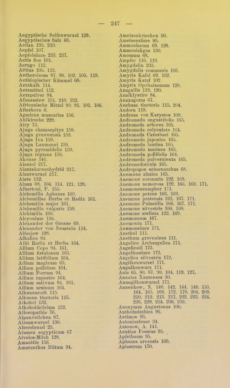Aegyptische Seifenwurzel 129. Aegyptisclies Salz 68. Aelian 195. 210. Aepfel 107. Aepfelsäure 233. 237. Aeris flos 101. Aerugo 112. Aetius 105. 113. Aetheroleosa 87. 98. 102. 105. 119. Aethiopischer Kümmel 68. Aetzkalk 114. Aetzmittel 112. Aetzpulver 84. Afanassiew 151. 210. 232. Africanische Mittel 90. 91. 101. 106. Afterkorn 6. Agaricus muscarius 156. Ahlkirsche 228. Airy 73. Ajuga chamaepitys 159. Ajuga genevensis 159. Ajuga Iva 159. Ajuga Laxmanni 159. Ajuga pyramidalis 159. Ajuga reptans 159. Akonae 146. Alantol 217. Alantsäureanhydrid 217. Alantwurzel 217. Alate 132. Alaun 68. 104. 114. 121. 128. Albertoni, P. 155. Alchemilla Aphanes 160. Alchemillae Herba et Radix 161. Alchemilla major 161. Alchemilla vulgaris 159. Alchimilla 160. Alcyonium 116. Alexander der Grosse 69. Alexander von Xeustein 114. Alfeejew 198. Alkalien 84. Allii Radix et Herba 164. Allium Cepa 94. 161. Allium fistulosum 163. Allium latifolium 164. Allium magicum 63. Allium pallidum 164. Allium Porrum 94. Allium rupestre 164. Allium sativum 94. 161. Allium ursinum 164. Alkannaroth 115. Alkanna tinctoria 115. Alkohol 132. Alkoholdelirium 132. Alloeopathie 76. Alpenveilchen 87. Alraunwurzel 130. Altersbrand 25. Aluinen aegypticum 67 Alvelos-Milch 128. Amanitin 156. Amaranthus Blitura 94. Ameisenkriechen 50. Ameisensäure 95. Ammoniacum 69. 128. Ammoniakgas 130. Amomum 68. Ampfer 116. 119. Amygdalin 233. Amygdalis communis 103. Amyris Kafal 69. 102. Amyris Kataf 102. Amyris Opobalsamum 128. Anagallis 119. 120. Analklystire 84. Anaxagoras 67. Anchusa tinctoria 115. 204. Andorn 119. Andreas von Karystos 109. Andromeda angustifolia 165. Andromeda arborea 165. Andromeda calyculata 164. Andromeda Catesbaei 165. Andromeda japonica 165. Andromeda laurina 165. Andromeda mariana 165. Andromeda poliifolia 164. Andromeda pulverulenta 165. Andromedotoxin 165. Andropogon schoenanthus 68. Anemone altaica 165. Anemone coronaria 122. 169. Anemone nemorosa 122. 166. 169. 171. Anemonencampher 171. Anemone patens 166. 169. Anemone pratensis 122. 167. 171. Anemone Pulsatilla 166. 167. 171. Anemone silvestris 166. 168. Anemone stellata 122. 169. Anemoneum 167. Anemonin 171. Anemonsäure 171. Anethol 111. Anethum graveolens 111. Angelica Archangelica 171. Angelicaöl 173. Angelicasäure 173. Angelica silvestris 172. Angilkenwurzel 171. Angulkenwurz 171. Anis 65. 80. 87. 90. 104. 119. 127. Annales Xantenses 30. Annegilkenwurzcl 171. Annenkow, N. 140. 142. 144. 148. 153. 164. 165. 168. 172. 178. 204, 209. 210. 212. 213. 217. 222. 223. 224. 226. 229. 234. 236. 239. Anonymus Augustanus 100. Anthelminthica 96. Antimon 93. Antoniusfeuer 34. Antonow, A. 141. Anutius Foesius 95. Apfelbaum 95. Aphanes arvensis 160. Apiastrum 170.
