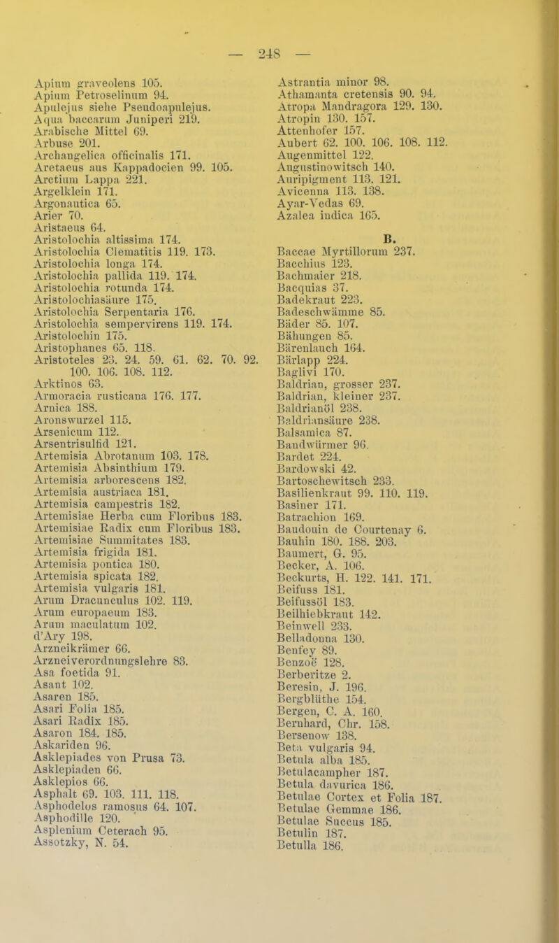 Apium graveolens 105. Apium Petroselinum 94. Apulejus siehe Pseudoapulejus. Aqua baccarum Juniperi 219. Arabische Mittel 69. Arbuse 201. Archangelica officinalis 171. Aretaeus aus Kappadocien 99. 105. Arctium Lappa 221. Argelklein 171. Argonautica 65. Arier 70. Aristaeus 64. Aristolochia altissima 174. Avistolochia Clematitis 119. 173. Aristolochia louga 174. Aristolochia pallida 119. 174. Aristolochia rotuuda 174. Aristolochiasäure 175. Aristolochia Serpentaria 176. Aristolochia sempervirens 119. 174. Aristolochin 175. Aristophanes 65. 118. Aristoteles 23. 24. 59. 61. 62. 70. 92. 100. 106. 108. 112. Arktinos 63. Armoracia rusticana 176. 177. Arni ca 188. Aronswurzel 115. Arsenicum 112. Arsentrisultid 121. Artemisia Abrotanum 103. 178. Artemisia Absinthium 179. Artemisia arborescens 182. Artemisia austriaca 181. Artemisia campestris 182. Artemisiae Herba cum Floribus 183. Artemisiae Radix cum Floribus 183. Artemisiae Summitates 183. Artemisia frigida 181. Artemisia pontica 180. Artemisia spicata 182. Artemisia vulgaris 181. Anim Dracunculus 102. 119. Arum europaeum 183. Arum maculatum 102. d’Ary 198. Arzneikrämer 66. Arzneiverordnungslehre 83. Asa foetida 91. Asant 102. Asaren 185. Asari Folia 185. Asari Radix 185. Asaron 184. 185. Askariden 96. Asklepiades von Prusa 73. Asklepiaden 66. Asklepios 66. Asphalt 69. 103. 111. 118. Asphodelos ramosus 64. 107. Asphodille 120. Asplenium Ceterach 95. Assotzky, N. 54. Astrantia minor 98. Athamanta cretensis 90. 94. Atropa Mandragora 129. 130. Atropin 130. 157. Attenhofer 157. Aubert 62. 100. 106. 108. 112. Augenmittel 122. Augustinowitsch 140. Auripigment 113. 121. Avicenna 113. 138. Ayar-Vedas 69. Azalea indica 165. B. Baccae Myrtillorum 237. Bacchius 123. Bachmaier 218. Bacquias 37. Badekraut 223. Badeschwämme 85. Bäder 85. 107. Bähungen 85. Bärenlauch 164. Bärlapp 224. Baglivi 170. Baldrian, grosser 237. Baldrian, kleiner 237. Baldrianöl 238. Baldriansäure 238. Balsamica 87. Bandwürmer 96. Bardet 224. Bardowski 42. Bartoschewitsch 233. Basilienkraut 99. 110. 119. Basiner 171. Batrackion 169. Baudouin de Courtenay 6. Bauhin 180. 188. 203. Baumert, G. 95. Becker, A. 106. Beckurts, II. 122. 141. 171. Beifuss 181. Beifussül 183. Beilhiebkraut 142. Beinwell 233. Belladonna 130. Benfey 89. Benzoe 128. Berberitze 2. Beresin, J. 196. Bergblüthe 154. Bergen, C. A. 160. Bernhard, Chr. 158. Bersenow 138. Beta, vulgaris 94. Betula alba 185. Betulacampher 187. Betula davurica 186. Betulae Cortex et Folia 187. Betulae Gemmae 186. Betulae Succus 185. Betulin 187. Betulla 186.