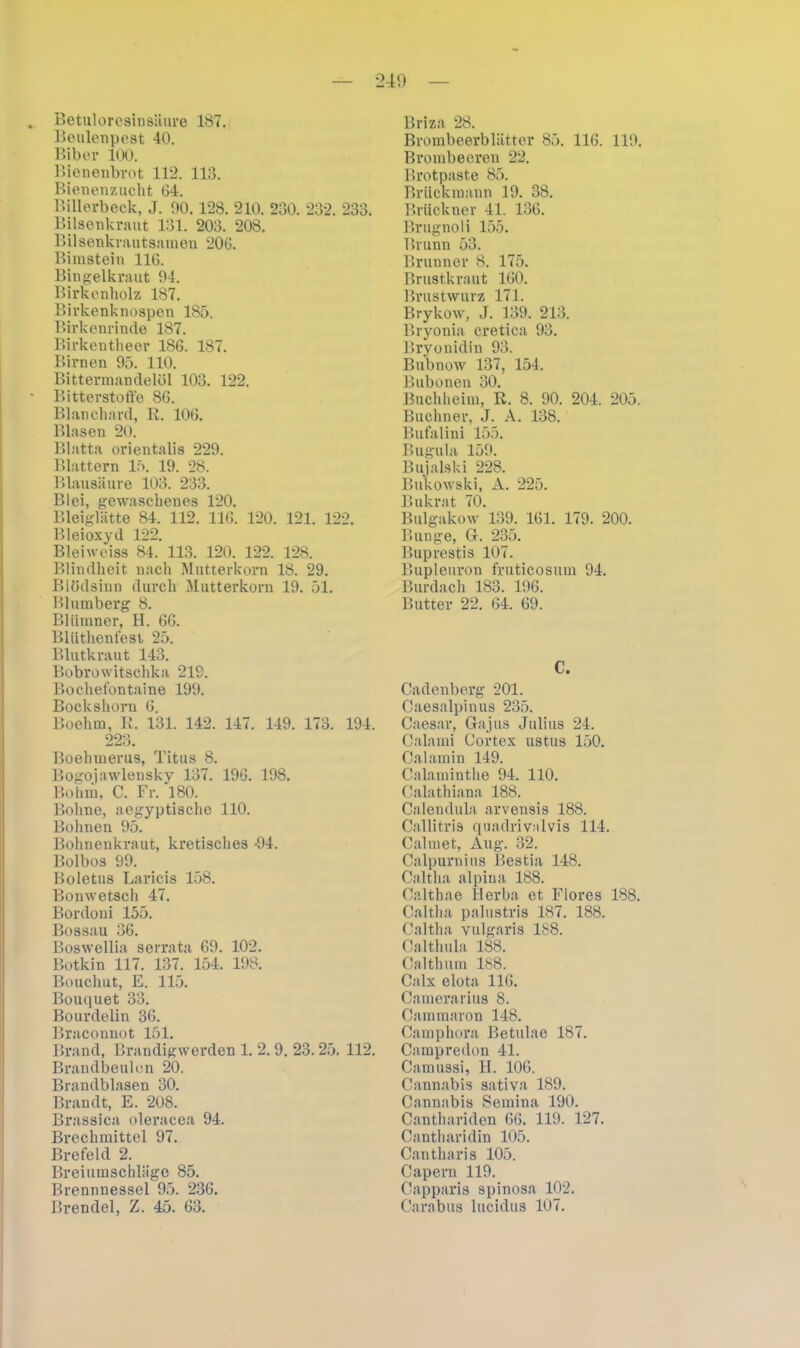 Betuloresinsiiure 187. Beulenpest 40. Bibei1 100. Bienenbrot 112. 113. Bienenzucht 04. Billerbeck, J. 90.128. 210. 230. 232. 233. Bilsenkraut 131. 203. 208. Bilsenkrautsamen 206. Bimstein 116. Bingelkraut 94. Birkenholz 187. Birkenknospen 185. Birkenrinde 187. Birkentheer 186. 187. Birnen 95. 110. Bittermandelöl 103. 122. Bitterstoffe 86. Blanchard, R. 106. Blasen 20. Blatta orientalis 229. Blattern 15. 19. 28. Blausäure 103. 233. Blei, gewaschenes 120. Bleiglätte 84. 112. 116. 120. 121. 122. Bleioxyd 122. Bleiweiss 84. 113. 120. 122. 128. Blindheit nach Mutterkorn 18. 29. Blödsinn durch Mutterkorn 19. 51. Blumberg 8. Bliimner, H. 66. Blüthent'esi 25. Blutkraut 143. Bobrowitschka 219. Bochefontaine 199. Bockshorn 6. Boehm, R. 131. 142. 147. 149. 173. 194. 223. Boehmerus, Titus 8. Bogojawlensky 137. 196. 198. Bo hm, C. Fr. 180. Bohne, aegyptische 110. Bohnen 95. Bohnenkraut, kretisches -94. Bolbos 99. Boletus Laricis 158. Bonwetsch 47. Bordoni 155. Bossau 36. Boswellia serrata 69. 102. Botkin 117. 137. 154. 198. Bouchut, E. 115. Bouquet 33. Bourdelin 36. Braconnot 151. Brand, Brandigwerden 1. 2. 9. 23. 25. 112. Brandbeulen 20. Brandblasen 30. Brandt, E. 208. Brassica oleracea 94. Brechmittel 97. Brefeld 2. Breiumschläge 85. Brennnessel 95. 236. Brendel, Z. 45. 63. Briza 28. Brombeerblätter 85. 116. 119. Brombeeren 22. Brotpaste 85. Briickmann 19. 38. Brückner 41. 136. Brugnoli 155. Brunn 53. Brunner 8. 175. Brustkraut 160. Brustwurz 171. Brykow, J. 139. 213. Bryonia cretica 93. Bryonidin 93. Bubnow 137, 154. Bubonen 30. Buchheim, R. 8. 90. 204. 205. Büchner, J. A. 138. Bufalini 155. Bugula 159. Bujalski 228. Bukowski, A. 225. Bukrat 70. Bulgakow 139. 161. 179. 200. Bunge, G. 235. Buprestis 107. Bupleuron fruticosum 94. Burdach 183. 196. Butter 22. 64. 69. C. Cadenberg 201. Caesalpinus 235. Caesar, Gajus Julius 24. Calami Cortex ustus 150. Calamin 149. Calaminthe 94. 110. Calathiana 188. Calendula arvensis 188. Callitris quadrivalvis 114. Calmet, Aug. 32. Calpurnius Bestia 148. Caltha alpina 188. Calthae Herba et Flores 188. Caltha palustris 187. 188. Caltha vulgaris 188. Calthula 188. Calthum 188. Calx elota 116. Camerarius 8. Cammaron 148. Camphora Betulae 187. Campredon 41. Camussi, H. 106. Cannabis sativa 189. Cannabis Semina 190. Canthariden 66. 119. 127. Cantharidin 105. Cantharis 105. Capern 119. Capparis spinosa 102. Carabus lucidus 107.