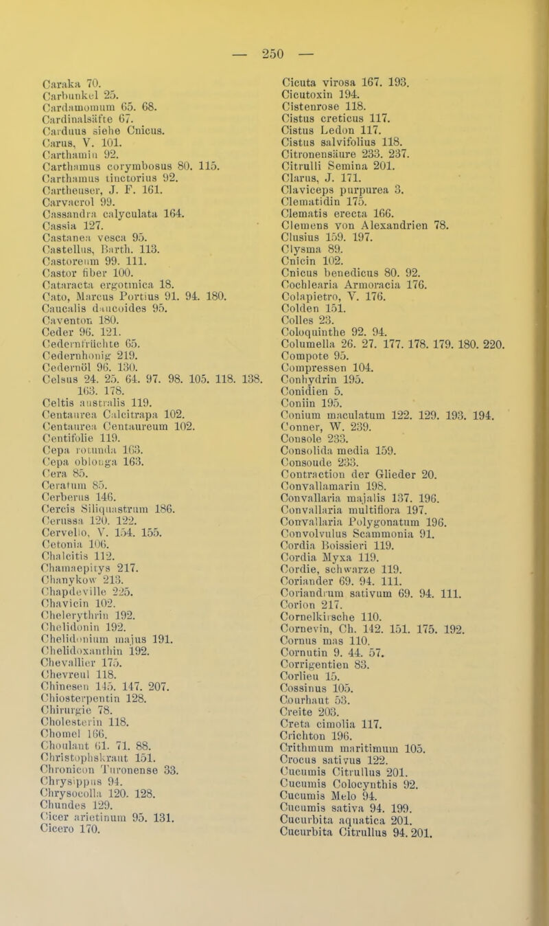Caraka 70. Carbunkel 25. Cardamomum 65. 68. Cardinalsäfte 67. Carduus siehe Cnicus. Carus, V. 101. Carthamiu 92. Carthamus corymbosus 80. 115. Carthamus tiuctorius 92. Cartheuser, J. F. 161. Carvacrol 99. Cassandra calyculata 164. Cassia 127. Castanea vesca 95. Castellus, Barth. 113. Castoreum 99. 111. Castor fiber 100. Cataracta ergotinica 18. Cato, Marcus Portius 91. 94. 180. Caucalis daiicoides 95. Caventon 180. Ceder 96. 121. Cedernt'rüchte 65. Cedernhonig 219. Cedernöl 96. 130. Celsus 24. 25. 64. 97. 98. 105. 118. 138. 163. 178. Celtis australis 119. Centaurea Calcitrapa 102. Centaurea Centaureum 102. Centifolie 119. Cepa rotunda 163. Cepa ob longa 163. Cera 85. Ceratum 85. Cerberus 146. Cercis Siliquastrum 186. Cerussa 120. 122. Cervelio, V. 154. 155. Cetonia 106. Chalcitis 112. Chamaepitys 217. Chanykow 213. Chapdeville 225. Chavicin 102. Chelerythrin 192. Chelidonin 192. Chelidonium majus 191. Chelidoxantliin 192. Chevallier 175. Chevreul 118. Chinesen 145. 147. 207. Chiosterpentin 128. Chirurgie 78. Cholesterin 118. Chomel 166. Choulaut 61. 71. 88. Christophskraut 151. Chronicon Turonense 33. Chrysippus 94. Chrysocolla 120. 128. Cliundes 129. Cicer arietinum 95. 131. Cicero 170. Cicuta virosa 167. 193. Cicutoxin 194. Cistenrose 118. Cistus creticus 117. Cistus Ledon 117. Cistus salvifolius 118. Citronensiiure 233. 237. Citrulli Semina 201. Clarus, J. 171. Claviceps purpurea 3. Clematidin 175. Clematis erecta 166. Clemens von Alexandrien 78. Clusius 159. 197. Clysma 89. Cnicin 102. Cnicus benedicus 80. 92. Cochlearia Armoracia 176. Colapietro, Y. 176. Colden 151. Colles 23. Coloquinthe 92. 94. Columella 26. 27. 177. 178. 179. 180. 220. Compote 95. Compressen 104. Conhydrin 195. Conidien 5. Coniin 195. Coniurn maculatum 122. 129. 193. 194. Conner, W. 239. Cousole 233. Consolida media 159. Consoude 233. Contraction der Glieder 20. Convallamarin 198. Convallaria majalis 137. 196. Convallaria multiflora 197. Convallaria Polygonatum 196. Convolvulus Scammonia 91. Cordia Boissieri 119. Cordia Myxa 119. Cordie, schwarze 119. Coriander 69. 94. 111. Coriandrum sativum 69. 94. 111. Corion 217. Cornelkirsche 110. Cornevin, Ch. 142. 151. 175. 192. Cornus mas 110. Cornutin 9. 44. 57. Corrigentien 83. Corlieu 15. Cossinus 105. Courhaut 53. Creite 203. Creta cimolia 117. Crichton 196. Crithmum maritimum 105. Crocus sativus 122. Cucumis Citrullus 201. Cucumis Colocynthis 92. Cucumis Melo 94. Cucumis sativa 94. 199. Cucurbita aquatica 201. Cucurbita Citrullus 94.201.
