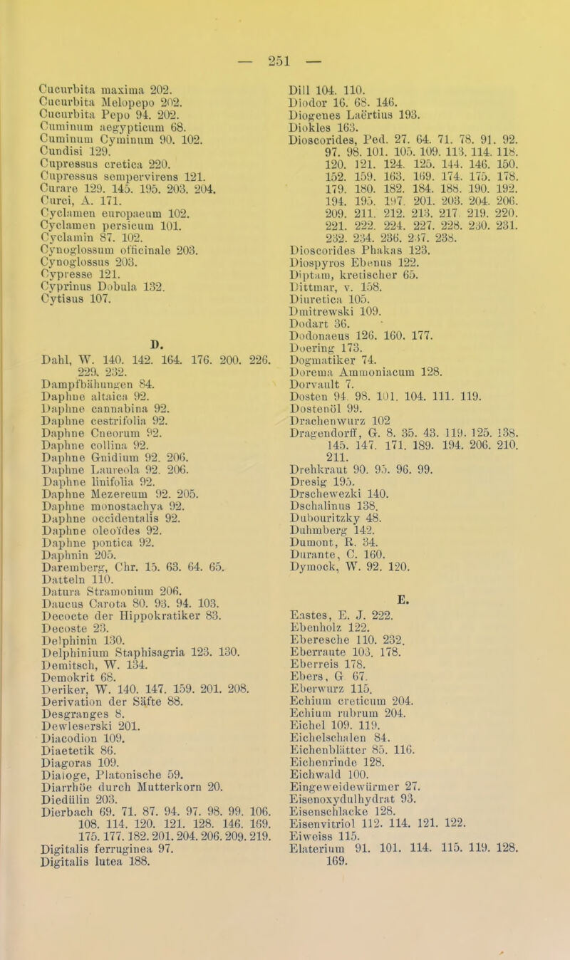 Cucurbita raaxima 202. Cucurbita Melopepo 202. Cucurbita Pepo 94. 202. Cuminum aegypticum 68. Cuminum Cyminum 90. 102. Cuudisi 129. Cupressus cretica 220. Cupressus sempervirens 121. Curare 129. 145. 195. 203. 204. Curci, A. 171. Cyclamen europaeum 102. Cyclamen persicum 101. Cyclamin 87. 102. Cynoglossum officinale 203. Cynoglossus 203. Cypresse 121. Cyprinus Dobula 132. Cytisus 107. D. Dahl, W. 140. 142. 164. 176. 200. 226. 229. 232. Dampfbähungen 84. Daphne altaica 92. Daphne cannabina 92. Daphne cestrifolia 92. Daphne Cneorum 92. Daphne collina 92. Daphne Gnidium 92. 206. Daphne Laureola 92. 206. Daphne linifolia 92. Daphne Mezereum 92. 205. Daphne monostachya 92. Daphne occidentalis 92. Daphne oleoides 92. Daphne pontica 92. Daphnin 205. Daremberg, Chr. 15. 63. 64. 65. Datteln 110. Datura Stramonium 206. Daucus Carota 80. 93. 94. 103. Decocte der Hippokratiker 83. Decoste 23. Delphinin 130. Delphinium Staphisagria 123. 130. Demitsch, W. 134. Demokrit 68. Deriker, W. 140. 147. 159. 201. 208. Derivation der Säfte 88. Desgranges 8. Dewleserski 201. Diacodion 109. Diaetetik 86. Diagoras 109. Dialoge, Platonische 59. Diarrhöe durch Mutterkorn 20. Diedülin 203. Dierbach 69. 71. 87. 94. 97. 98. 99. 106. 108. 114. 120. 121. 128. 146. 169. 175.177.182.201. 204. 206.209.219. Digitalis ferruginea 97. Digitalis lutea 188. Dill 104. 110. Diodor 16. 68. 146. Diogenes Laertius 193. Diokles 163. Dioscorides, Ped. 27. 64. 71. 78. 91. 92. 97. 98. 101. 105. 109. 113. 114. 118. 120. 121. 124. 125. 144. 146. 150. 152. 159. 163. 169. 174. 175. 178. 179. 180. 182. 184. 188. 190. 192. 194. 195. 197. 201. 203. 204. 206. 209. 211. 212. 213. 217. 219. 220. 221. 222. 224. 227. 228. 230. 231. 232. 234. 236. 237. 238. Dioscorides Phakas 123. Diospyros Ebenus 122. Diptam, kretischer 65. Dittmar, v. 158. Diuretica 105. lhnitrewski 109. Dodart 36. Dodonaeus 126. 160. 177. Doering 173. Dogmatiker 74. Dorema Ammoniacum 128. Dorvault 7. Dosten 94 98. 101. 104. 111. 119. Dostenöl 99. Drachenwurz 102 Dragendorff, G. 8. 35. 43. 119. 125. 138. 145. 147. 171. 189. 194. 206. 210. 211. Drehkraut 90. 95. 96. 99. Dresig 195. Drschewezki 140. Dsehalinus 138. Dubouritzky 48. Duhmberg 142. Dumont, R. 34. Dorante, C. 160. Dymock, W. 92. 120. E. Eastes, E. J. 222. Ebenholz 122. Eberesche 110. 232. Eberraute 103. 178. Eberreis 178. Ebers, G 67. Eberwurz 115. Echium creticum 204. Echium rubrum 204. Eichel 109. 119. Eichelschalen 84. Eichenblätter 85. 116. Eichenrinde 128. Eichwald 100. Eingeweidewürmer 27. Eisenoxydulhydrat 93. Eisenschlacke 128. Eisenvitriol 112. 114. 121. 122. Eiweiss 115. Elaterium 91. 101. 114. 115. 119. 128. 169.