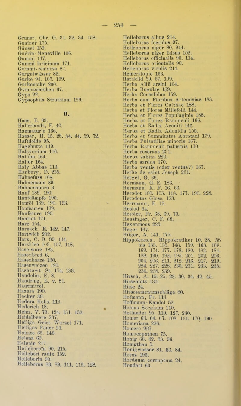 Grüner, Chr. G. 31. 32. 34. 158. Guainer 175. Günsel 159. Guerin-Meneville 106. Gummi 117. Gummi laricinum 171. Gummi-resinosa 87. Gurgelwässer 83. Gurke 94. 107. 199. Gurkenlake 200. Gymnasiarchen 67. Gyps 22. Gypsophila Struthium 129. H. Haas, E. 69. Haberlandt, F. 40. Eaeraaturie 166. Haeser, H. 15. 28. 34. 44. 59. 72. Haftdolde 95. Hagebutte 319. Halcyonium 116. Halium 164. Haller 164. Haly Abbas 113. Ilanbury, D. 235. Hahnefuss 168. Hahnemann 89. Hahnensporn 6. Hanf 189. 190. Hanfdämpfe 190. Hanföl 189. 190. 193. Hanfsamen 189. Hanfsäure 190. Hanriot 171. Hare 154. Harnack, E. 142. 147. Hartwich 202. Harz, C. 0. 89. 114. Harzklee 103. 107. 118. Haselwurz 183. Hasenbrod 6. Hasenhaare 130. Hasen weizen 120. Hashtowt, St. 174. 183. Haudelin, E. 8. Haudring, E. v. 81. Hautmittel. Hazura 190. Hecker 30. Hedera Helix 119. Hederich 18. Hehn, V. 79. 124. 131. 132. Heidelbeere 237. Heilige-Geist-Wurzel 171. Heiliges Feuer 31. Hekate 65. 146. Helena 63. Helenin 217. He ilebore in 90. 215. Ilellebori radix 152. Helleborin 90. Helleborus 83. 89. 111. 119. 128. Helleborus albus 214. Helleborus foetidus 97. Helleborus niger 80. 214. Helleborus niger falsus 152. Helleborus officinalis 90. 114. Helleborus orientalis 90. Helleborus viridis 214. Hemeralopie 166. Heraklid 59. 67. 109. Herba Allii arsini 164. Herba Bugulae 159. Herba Consolidae 159. Herba cum Floribus Artemisiae 183. Herba et Flores Calthae 188. Herba et Flores Millefolii 144. Herba et Flores Populaginis 188. Herba et Flores Ranunculi 166. Herba et Radix Aconiti 146. Herba et Radix Adonidis 155. Herba et Summitates Abrotani 179. Herba Pulsatillae minoris 167. Herba Ranunculi palustris 170. Herba reserans 231. Herba sabina 220. Herba sardoa 170. Herba ventis (oder ventus?) 167. Herbe de saint Joseph 231. Hergel, G. 66. Hermann, G. E. 183. Hermann, K. F. 16. 66. Herodot 100. 103. 118. 177. 190. 228. Herodotus Gloss. 123. Herrmann, F. 12. Hesiod 64. Hessler, Fr. 68. 69. 70. Heusinger, C. F. 68. Hexenmoos 225. Heger 167. Hilger, A. 141. 175. Hippokrates, Hippokratiker 10. 28. 58 bis 133. 135. 146. 150. 163. 166. 169. 174. 177. 178. 180. 182. 184. 188. 190. 192. 195. 201. 202. 203. 204. 206. 211. 212. 216. 217. 219. 224. 227. 228. 230. 231. 233. 235. 236. 238. 239. Hirsch, A. 15. 25. 28. 30. 34. 42. 45. Hirschfett 130. Hirse 24. Hirsesamenumschläge 80. Hofmann, Fr. 113. Hoffmann-Kandel 52. Holcus Sorghum 110. Hollunder 95. 119. 127. 230. Homer 63. 64. 67. 108. 131. 170. 190. Homeriana 226. Homero 227. Hoiuoeopathen 75. Honig 66. 82. 83. 96. Honigthau 5. Honigwasser 81. 83. 84. Horaz 193. Hordeum corruptum 24. Iloudart 63.