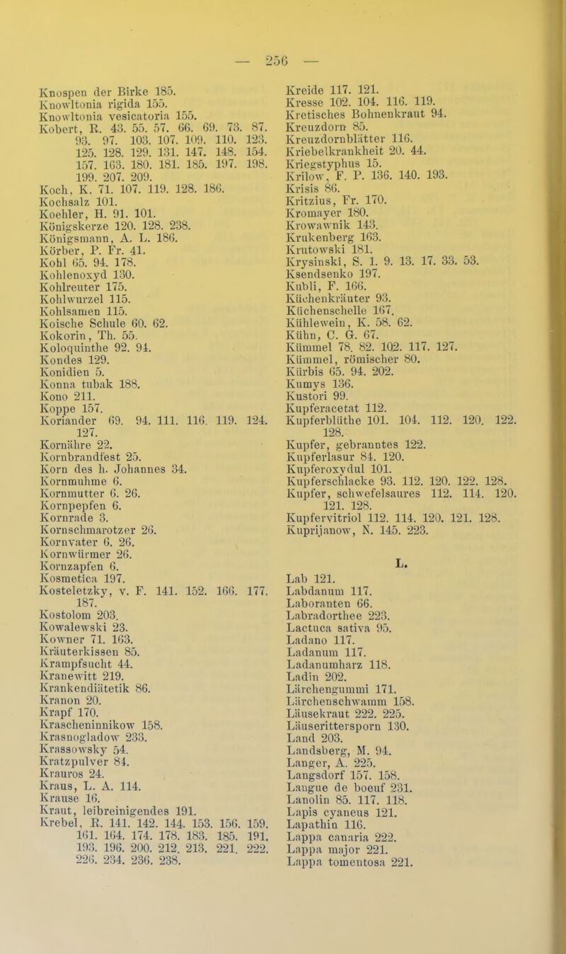 25G Knospen der Birke 185. Knowltonia rigida 155. Knowltonia vesicatoria 155. Kobert, R. 48. 55. 57. 66. 69. 73. 87. 93. 97. 103. 107. 109. 110. 123. 125. 128. 129. 131. 147. 148. 154. 157. 163. 180. 181. 185. 197. 198. 199. 207. 209. Koch, K. 71. 107. 119. 128. 186. Kochsalz 101. Koehler, H. 91. 101. Königskerze 120. 128. 238. Königsmann, A. L. 186. Körber, P. Fr. 41. Kohl 65. 94. 178. Kohlenoxyd 130. Kohlreuter 175. Kohlwurzel 115. Kohlsamen 115. Koische Schule 60. 62. Kokorin, Th. 55. Koloquinthe 92. 94. Kondes 129. Konidien 5. Konna tubak 188. Kono 211. Koppe 157. Koriander 69. 94. 111. 116. 119. 124. 127. Kornähre 22. Kornbrandfest 25. Korn des h. Johannes 34. Kornmuhme 6. Kornmutter 6. 26. Kornpepfen 6. Kornrade 3. Kornschmarotzer 26. Kornvater 6. 26. Kornwürmer 26. Kornzapfen 6. Kosmetica 197. Kosteletzky, v. F. 141. 152. 166. 177. 187. Kostolom 203. Kowalewski 23. Kowner 71. 163. Kräuterkissen 85. Krampfsucht 44. Kranewitt 219. Krankendiätetik 86. Kranon 20. Krapf 170. Krascheninnikow 158. Krasnogladow 233. Krassowsky 54. Kratzpulver 84. Ivrauros 24. Kraus, L. A. 114. Krause 16. Kraut, leibreinigendes 191. Krebel, R. 141. 142. 144. 153. 156. 159. 161. 164. 174. 178. 183. 185. 191. 193. 196. 200. 212. 213. 221 222. Kreide 117. 121. Kresse 102. 104. 116. 119. Kretisches Bohnenkraut 94. Kreuzdorn 85. Kreuzdornblätter 116. Kriebelkrankheit 20. 44. Kriegstyphus 15. Krilow, F. P. 136. 140. 193. Krisis 86. Kritzius, Fr. 170. Kromayer 180. Krowawnik 143. Krukenberg 163. Krutowski 181. Krysinski, S. 1. 9. 13. 17. 33. 53. Ksendsenko 197. Kübli, F. 166. Küchenkräuter 93. Küchenschelle 167. Kühlewein, K. 58. 62. Kühn, C. G. 67. Kümmel 78. 82. 102. 117. 127. Kümmel, römischer 80. Kürbis 65. 94. 202. Kumys 136. Kustori 99. Kupferacetat 112. lvupferblüthe 101. 104. 112. 120. 122. 128. Kupfer, gebranntes 122. Kupferlasur 84. 120. Kupferoxydul 101. Kupferschlacke 93. 112. 120. 122. 128. Kupfer, schwefelsaures 112. 114. 120. 121 128 Kupfervitriol il2. 114. 120. 121. 128. Kuprijanow, N. 145. 223. L. Lab 121. Labdanum 117. Laboranten 66. Labradorthee 223. Lactuca sativa 95. Ladano 117. Ladanum 117. Ladan umharz 118. Ladin 202. Lärchengummi 171. Lärchenschwamm 158. Läusekraut 222. 225. Läuserittersporn 130. Land 203. Landsberg, M. 94. Langer, A. 225. Langsdorf 157. 158. Langue de boeuf 231. Lanolin 85. 117. 118. Lapis cyaneus 121. Lapathin 116. Lappa canaria 222. Lappa major 221.