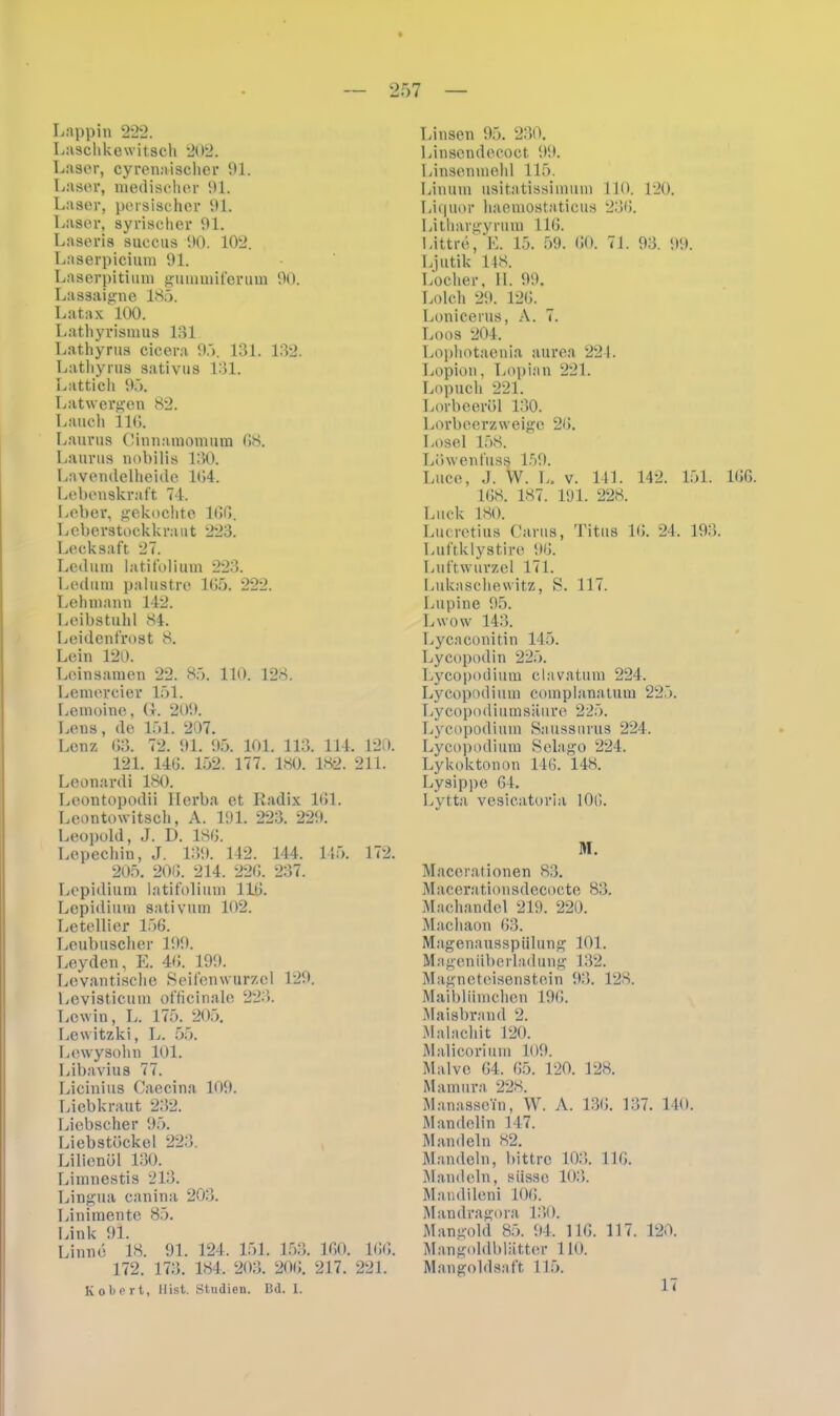 Laschkewitsch 202. Laser, cyrenaischer 91. Laser, medischer 91. Laser, persischer 91. Laser, syrischer 91. Laseris succus 90. 102. Laserpicium 91. Laserpitium gumniiferum 90. Lassaigne 185. Latax 100. Lathyrismus 131 Lathyrus cicera 95. 131. 132. Lathyrus sativus 131. Lattich 95. Latwergen 82. Lauch 116. Laurus Cinuaraomum 68. Laurus nobilis 180. Lavemlelheide 164. Lebenskraft 74. Leber, gekochte 166. Leberstockkraut 223. Lecksaft 27. Ledum latifolium 223. Ledum palustre 165. 222. Lehmann 142. Leibstuhl 84. Leidenfrost 8. Lein 120. Leinsamen 22. 85. 110. 128. Lemercier 151. Lemoine, G. 209. Lens, de 151. 207. Lenz 63. 72. 91. 95. 101. 113. 114. 120. 121. 146. 152. 177. 180. 182. 211. Leonardi 180. Leontopodii Herba et Radix 161. Leontowitsch, A. 191. 223. 229. Leopold, J. D. 186. Lepechin, J. 139. 142. 144. 145. 172. 205. 206. 214. 226. 237. Lepidium latifolium 116. Lepidium sativum 102. Letellier 156. Leubuscher 199. Leyden, E. 46. 199. Levantische Seifenwurzel 129. Levisticum officinale 223. Lewin, L. 175. 205. Lewitzki, L. 55. Lewysohn 101. Libavius 77. Licinius Caecina 109. Liebkraut 232. Liebscher 95. Liebstöckel 223. Lilienöl 130. Limnestis 213. Lingua canina 203. Linimente 85. Link 91. Linne 18. 91. 124, 151. 153. 160. 166. 172. 173. 184, 203. 206. 217 . 221. Kobert, Hist. Studien. Bd. I. Linsendecoct 99. Linsenmehl 115. Linum usitatissimmn 110. 120. Liquor haemostaticus 236. Lithargyrum 116. Littre, E. 15. 59. 60. 71. 93. 99. Ljutik 148. Locher, 11. 99. Lolch 29. 126. Lonicerus, A. 7. Loos 204. Lophotaenia aurea 221. Lopion, Lopian 221. Lopuch 221. Lorbeeröl 130. Lorbeerzweige 26. Losei 158. Löwen fuss 159. Luce, J. W. L. v. 141. 142. 151. 166. 168. 187. 191. 228. Luck 180. Lucretius Garns, 'l'itus 16. 24, 193. Luftklystire 96. Luftwurzel 171. Lukaschewitz, S. 117. Lupine 95. Lwow 143. Lycaconitin 145. Lycopodin 225. Lycopodium clavatum 224. Lycopodium complanatum 225. Lycopodiumsäure 225. Lycopodium Saussnrus 224. Lycopodium Selago 224. Lykoktonon 146. 148. Lysippe 64. Lytta vesicatoria 106. HI. Macerationen 83. Macerationsdecocte 83. Machandel 219. 220. Machaon 63. Magenausspiiiung 101. Mageniiberladung 132. Magneteisenstein 93. 128. Maiblümchen 196. Maisbrand 2. Malachit 120. Malicorium 109. Malve 64. 65. 120. 128. Mamura 228. Manasse’in, W. A. 136. 137. 140. Mandelin 147. Mandeln 82. Mandeln, bittre 103. 116. Mandeln, siisse 103. Mandileni 106. Mandragora 130. Mangold 85. 94. 116. 117. 120. Mangoldblätter 110. Mangoldsaft 115. 17