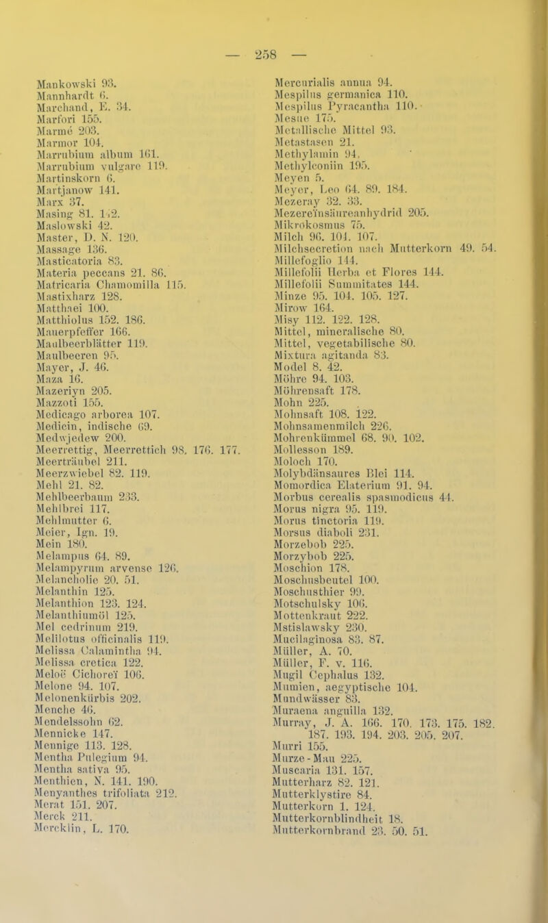 Mankowski 93. Marmhardt 6. Marchaml, E. 34. Marfori 155. Manne 203. Marmor 104. Marrubium album 161. Marrubium vulgare 119. Martinskorn 6. Martjanow 141. Marx 37. Masing 81. Ii2. Maslowski 42. Master, D. N. 120. Massage 136. Masticatoria 83. Materia peccans 21. 86. Matricaria Chamomilla 115. Mastixharz 128. Matthaei 100. Matthiolus 152. ISO. Mauerpfeffer 166. Maulbeerbliitter 119. Maulbeeren 95. Mayer, J. 46. Maza 16. Mazeriyn 205. Mazzoti 155. Medicago arborea 107. Medicin, indische 69. Medwjedew 200. Meerrettig, Meerrettich 98. 176. 177. Meerträubel 211. Meerzwiebel 82. 119. Mehl 21. 82. Mehlbeerbaum 233. Mehlbrei 117. Mehlmutter 6. Meier, Ign. 19. Mein 180. Melampus 64. 89. Melainpyrum arvensc 126. Melancholie 20. 51. Melanthin 125. Melanthion 123. 124. Melanthiumöl 125. Mel cedrinum 219. Melilotus officinalis 119. Melissa Calami ntha 94. Melissa cretiea 122. Meloe Cichorei' 106. Melone 94. 107. Melonenkürbis 202. Mönche 46. Mendelssohn 62. Mennicke 147. Mennige 113. 128. Mentha Pulegium 94. Mentha sativa 95. Menthien, N. 141. 190. Menyanthes trifoliata 212. Merat 151. 207. Merck 211. Merckiin, L. 170. Mercurialis annua 94. Mespilus germanica 110. Mespilus Pyracantha 110. Mesue 175. Metallische Mittel 93. Metastasen 21. Methylamin 91. Methylconiin 195. Meyen 5. Meyer, Leo (54. 89. 184. Mczeray 32. 33. M ezereTn säurean hyd ri d 205. Mikrokosmus 75. Milch 96. 101. 107. Milchsecretion nach Mutterkorn 49. 54. Millefoglio 144. Millefolii Herba et Flores 144. Millefolii Summitates 144. Minze 95. 104. 105. 127. Mirow 164. Misy 112. 122. 128. Mittel, mineralische 80. Mittel, vegetabilische 80. Mixtura agitanda 83. Model 8. 42. Möhre 94. 103. Möhrensaft 178. Mohn 225. Mohnsaft 108. 122. Mohnsamenmilch 226. Mohrenkümmel 68. 90. 102. Mollesson 189. Moloch 170. Molybdänsaures Blei 114. Momordica Elaterium 91. 94. Morbus cerealis spasmodicus 44. Morus nigra 95. 119. Morus tinctoria 119. Morsus diaboli 231. Morzebob 225. Morzybob 225. Moschion 178. Moschusbeutel 100. Moschusthier 99. Motschulsky 106. Mottenkraut 222. Mstislawsky 230. Mucilaginosa 83. 87. Müller, A. 70. Müller, F. v. 11(5. Mugil Cephalus 132. Mumien, aegyptischc 104. Mundwässer 83. Muraena anguilla 132. Murray, J. A. 166. 170. 173. 175. 182. 187. 193. 194. 203. 205. 207. Murri 155. Murze-Mau 225. Muscaria 131. 157. Mutterharz 82. 121. Mutterklystire 84. Mutterkorn 1. 124. Mutterkornblindheit 18. Mutterkornbrand 23. 50. 51.