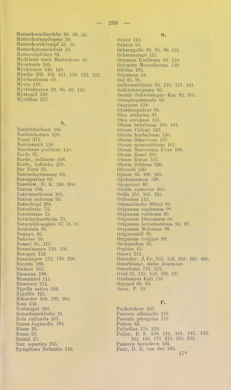 Mutterkorndiarrhüe 20. 50. 56. Muttorkornepilepsie 20. Mutterkornkrampf 51. 56. Mutterkornnachwois 52. Mutter Zäpfchen 84. Mydrinsis nach Mutterkorn 56. Myoctonin 145. Myoktonon 146. 148. Myrrhe 102. 104. 111. 118. 122. 127. Myrrhenbaum GO. Myrte 119. Myrtenbeeren 22. 80. 83. 110. Myrtenöl 130. Myrtillus 237. N. Nachtblindheit 16G. Nachtschatten 120. Nagai 211. Narcissenül 130. Narcissus poeticus 130. Narde 87. Narde, celtische 238. Narde, indische 238. Nar Farsi 35. Naseneingiessung 83. Nasenpulver 83. Nassilow, D. K. 140. 200. Natron 104. Natroncarbonat 101. Natron nativum 03. Natterköpf 204. Naturärzte 73. Naturismus 75. Naturheilmethode 73. Naturphilosophie G7. 74. 87. Naukratis G8. Naunyn 8G. Nekrose 10. Nessel 95. 117. Nesselsamen 11t». 236. Netopon 122. Netschajew 172. 17G. 226. Nicotin 188. Nielson 167. Niemann 188. Niesmittel 111. Nieswurz 214. Nigella sativa 124. Ni gellin 125. Nikander 109. 192. 204. Noss 154. Nothnagel 183. Notredamekirche 31. Nola culinaria 167. Nuces Juglandis 183. Nüsse 95. Numa 25. Nuttal 23. Nux aquatica 235. Nymphaea Nelumbo 110. 0. Ocher 113. Och ros 95. Ochsengalle 82. 93. 06. 121. Ochsenzunge 115. Ocymum Basilicum 90. 110. Ocymum Monachorum 110. Odolim 193. Odysseus 64. Oel 85. 06. Oelbaumblätter 85. 116. 110. 121. Oelkleistei paste 85. Oertel -Schweninger- Kur 82. 107. Oesophagussonde 83. Oesypum 118. Ohrstreupulver 84. Olea aetherea 87. Olea europaea 121. Oleum betulinum 186. 187. Oleum Calami 149. Oleum leutiscimun 130. Oleum lithavicum 187. Oleum moscoviticum 187. Oleum Nucleorum Uvae 100. Oleum Kusci 187. Oleum Kutae 127. Oleum Sabinae 220. Olivenöl 130. Opium 63. 108. 203. Opobalsamum 128. Opoponax 83. Orchis castorius 100. Orfila 151. 166. 102. Oribasius 113. Orientalische Mittel 60. Origanum capitatum 98. Origanum creticum 90. Origanum Dictamnus 66. Origanum heracleoticum 94. 98. Origanum Majorana 09. Origanumöl 99. Origanum vulgare 99. Orobanchen 26. Orphica 65. Osawa 211. Osiander, J. Fr. 135. 152. 155. 163. 166. Osterblumo, siehe Anemone. Osterluzei 110. 173. Ovid 26. 118. 156. 220. 237. Oxalsauros Kali 116. Oxyinel 80. 83. Ozon, P. 93. P. Pachorukow 103. Paeonia officinalis 110. Paeonia peregrina 119. Paieon 63. Palla di us 178. 218. Pallas, P. S. 100. 141. 114. 147. 153. 162. 166. 173. 213. 215. 231. Panaces heracleon 144. Pant, D. E. van der 183. 17*