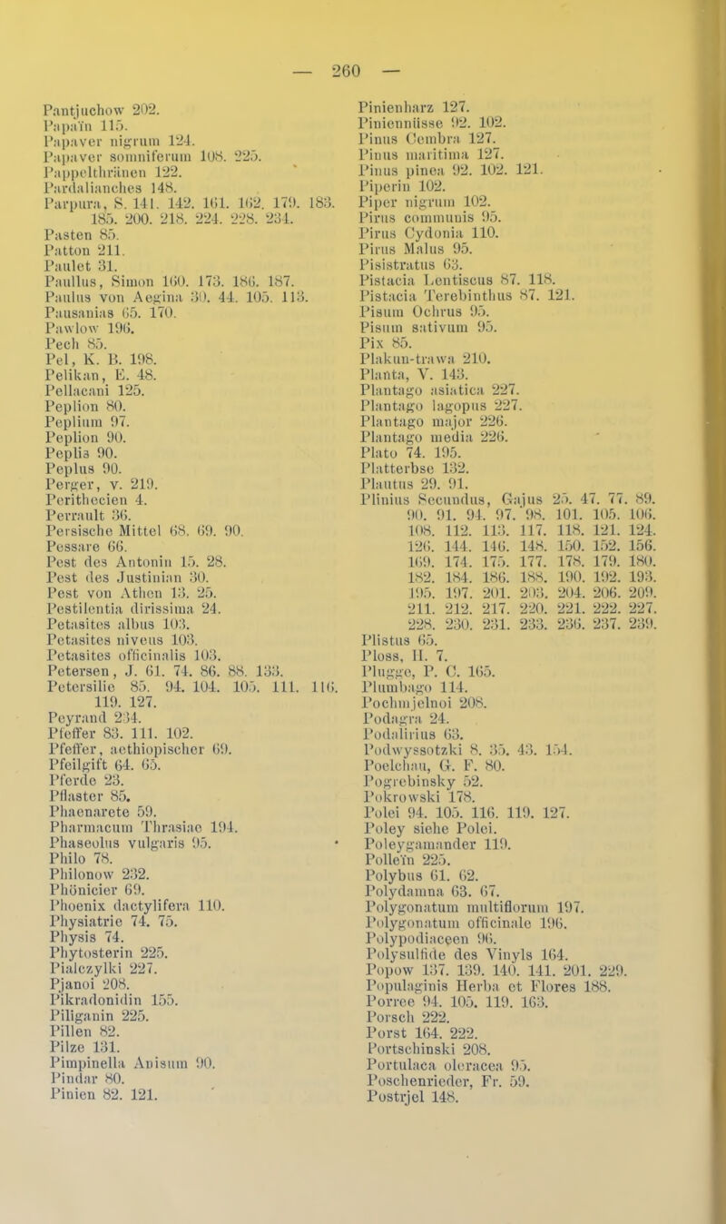 Pantjuchow 202. PapaTn 115. Papaver nigrum 124. Papaver somniferum 108. 225. Pappelthränen 122. Pardalianches 148. Parpura, S. 141. 142. 161. 162. 170. 183. 185. 200. 218. 224. 228. 234. Pasten 85. Patton 211. Faulet 31. Paullus, Simon 160. 173. 186. 187. Paulus von Aegina 30. 44. 105. 113. Pausanias 65. 170. Pawlow 196. Pech 85. Pel, K. B. 108. Pelikan, F. 48. Pellacani 125. Peplion 80. Peplium 07. Peplion 90. Pepliä 00. Peplus 00. Perger, v. 210. Perithecien 4. Perrault 36. Persische Mittel 68. 69. 00. Pessare 66. Pest des Antonin 15. 28. Pest des Justinian 30. Pest von Athen 13. 25. Pestilentia dirissima 24. Petasites albus 103. Petasites niveus 103. Petasites officinalis 103. Petersen, J. 61. 74. 86. 88. 133. Petersilie 85. 04. 104. 105. 111. 116. 119. 127. Peyrand 234. Pfeffer 83. 111. 102. Pfeffer, aethiopischer 60. Pfeilgift 64. 65. Pferde 23. Pflaster 85. Phaenarete 59. Pharmacum Thrasiao 104. Phaseolus vulgaris 05. Philo 78. Philonow 232. Phönicier 60. Phoenix dactylifera 110. Physiatrie 74. 75. Physis 74. Phytosterin 225. Pialczylki 227. Pjanoi 208. Pikradonidin 155. Piliganin 225. Pillen 82. Pilze 131. Pimpinella Anisuin 00. Pindar 80. Pinien 82. 121. Pinienharz 127. Piniennüsse 02. 102. Pinus Cembra 127. Pinus maritima 127. Pinus pinea 02. 102. 121. Piperin 102. Piper nigrum 102. Pirus communis 05. Pirus Cydonia 110. Pirus Malus 95. Pisistratus 63. Pistacia Hentiscus 87. 118. Pistacia Terebinthus 87. 121. Pisum Oclirus 95. Pisum sativum 95. Pix 85. Plakun-trawa 210. Planta, V. 143. Plantago asiatica 227. Plantago lagopus 227. Plantago major 226. Plantago media 226. Plato 74. 195. Platterbse 132. Plautus 29. 01. Plinius Secundus, G: 00. 01. 94. 07. 108. 112. 113. 146. 175. 186. 201. 217. 231. 11 us ‘08. 117. 148. 177. 188. 203. 220. 233. 25. 4 101. 118. 150. 178. 100. 204. 221. 236. 126. 144. 160. 174. 182. 184. 105. 107. 211. 212. 228. 230. Plistus 65. Floss, II. 7. Plügge, P. C. 165. Plumbago 114. Pochmjelnoi 208. Podagra 24. Podalirius 63. Podwyssotzki 8. 35. 43. 154. Poelchau, G. F. 80. Pogrebinsky 52. 6 ( t 105. 121. 152. 179. 102. 206. 222. 237. . 89. 106. 124. 156. 180. 193. 200. 227. 230. Polcrowski 178. Polei 04. 105. 116. 110. 127. Poley siche Polei. Poleygamander 110. Pollein 225. Polybus 61. 62. Polydainna 63. 67. Polygonatum multifloruni 107. Polygonatum officinalc 106. Polypodiaceen 96. Polysulfide des Vinyls 164. Popow 137. 139. 140. 141. 201. 220. Populaginis Herba et Flores 188. Porree 94. 105. 119. 163. Porsch 222. Porst 164. 222. Portschinski 208. Portulaca oleracea 95. Poschenricder, Fr. 59. Postrjel 148.