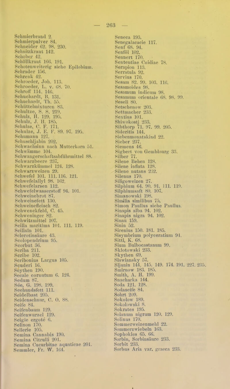 2G3 Schmierbrand 2. Schmievpulver 84. Schneider 62. 98. 230. Schnittkraut 142. Schober 42. Schöllkraut 166. 191. Schotemveiterig siehe Epilobium. Schräder 156. Schrenk 42. Schnieder, Joli. 113. Schroeder, L. v. 68. 70. Schroff 114. 146. Schuchardt, B. 131. Schuchardt, Th. 55. Schiittelmixturen 83. Schnitze, S. S. 219. Schulz, II. 129. 195. Schulz, J. II. 185. Schulze, C. F. 171. Schulze, J. E. F. 89. 97. 195. Schumann 127. Schuschljabin 202. Schwachsinn nach Mutterkorn 51. Schwämme 104. Schwangerschaftsabführmittel 88. Schwarzbeere 237. Schwarzkümmel 124. 128. Schwarz weizen 29. Schwefel 101. 111.116. 121. Schwefelallyl 98. 162. Schwefelarsen 112. Schwefelwasserstoff 94. 101. Schweinebrot 87. Schweinefett 130. Schweinefleisch 82. Schwenckfeld, C. 45. Schweninger 82. Schwitzmittel 107. Scilla maritima 101. 111. 119. Scillain 101. Sclerotinsiiure 43. Scolopendrium 95. Scorbut 36. Scriba 211. Scribe 102. Scribonius Largus 105. Scuderi 16. Scythen 190. Sccale cornutum 6. 124. Sedum 87. See, G. 198. 199. Seehundsfett 111. Seidelbast 205. Seidenschnur, C. O. 88. Seife 84. Seifenbaum 129. Seifenwurzel 129. Seigle ergote 6. Selinon 170. Sellerie 105. Semina Cannabis 190. Semina Citrulli 201. Semina Cucurbitae aquaticae 201. Semmler, Fr. W. 164. Seneca 193. Senegalacacie 117. Senf 68. 94. Senföl 102. Sennert 170. Sententiae Cnidiae 78. Serapion 113. Serratula 92. Servius 170. Sesam 82. 99. 103. 116. Sesamoides 98. Sesamum indicum 98. Sesamum orientale 68. 98. 99. S'eseli 80. Setschenow 203. Settmacher 233. Sextius 101. Shiwokostj 233. Sibthorp 71. 97. 99. 205. Sideritis 144. Siebenmonatskind 22. Sieber 237. Siemens 46. Sigbert von Gemblourg 33. Silber 77. Silene Beben 128. Silene intlata 128. Silene nutans 232. Silenus 170. Siligoweizen 27. Silphium 64. 90. 91. 111. 119. Silphiumsaft 80. 107. Simanowski 198. Similia similibus 75. Simon Paullus sielie Paullus. Sinapis alba 94. 102. Sinapis nigra 94. 102. Sinau 159. Sinin 52. Sirenius 150. 181. 185. Sisymbrium polyceratium 94. Sittl, K. 68. Sium Bulbocastanum 99. Sldotowski 233. Skythen 69. Slawiansky 57. Sljunin 144. 145. 149. 174. 191. 227. 23 Smirnow 183. 185. Smith, A. II. 199. Snacharka 144. Soda 121. 128. Sodaseife 84. Sohrt 209. Sokolow 189. Sokolovvski 8. Sokrates 195. Solanum nigrum 120. 129. Solinus 170. Sommerweizenmehl 22. Sommerzwiebeln 163. Sophokles 65. 66. Sorbin, Sorbinsäure 233. Sorbit 233. Sorbus Aria var. graeca 233. ■